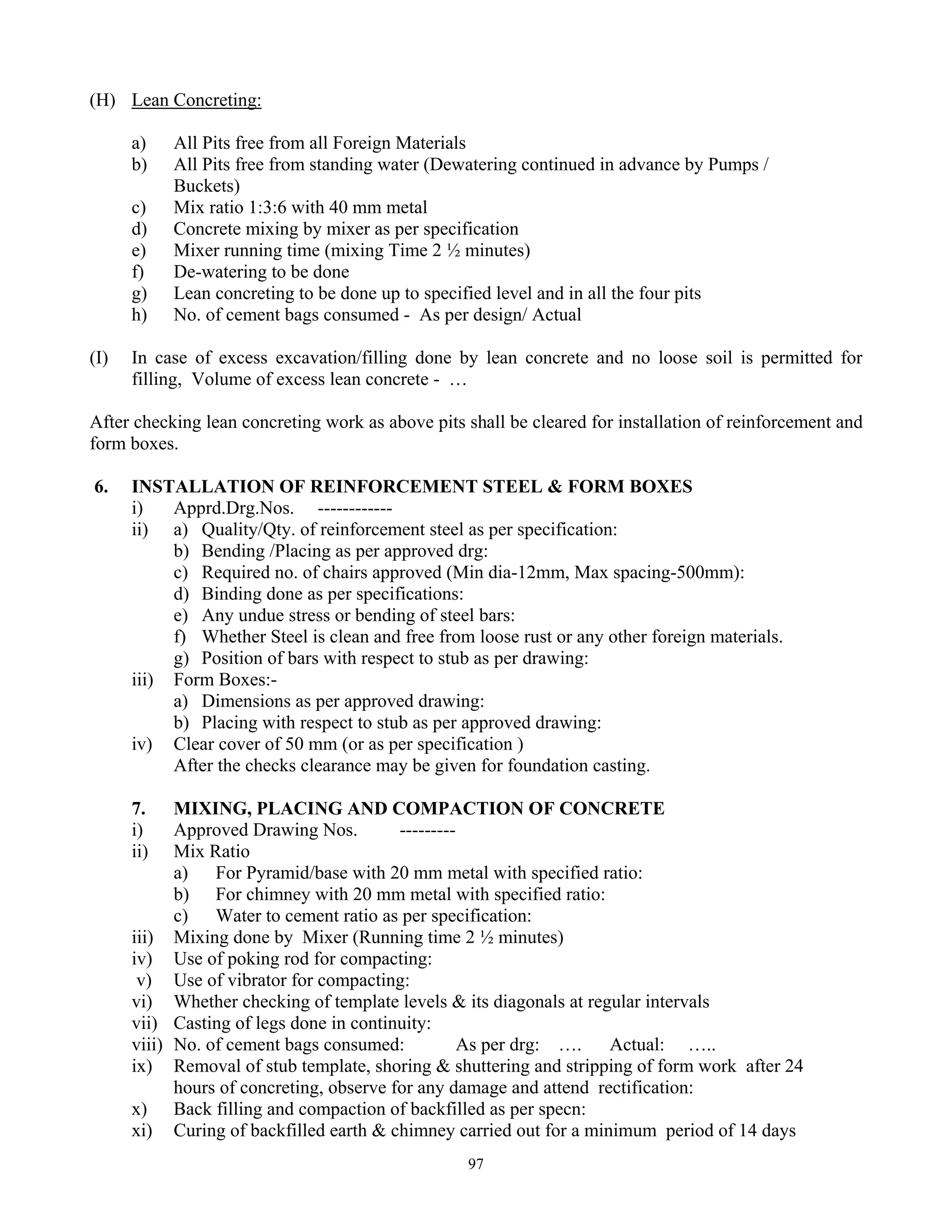 97
(H) Lean Concreting:
a) All Pits free from all Foreign Materials
b) All Pits free from standing water (Dewatering continued in advance by Pumps /
Buckets)
c) Mix ratio 1:3:6 with 40 mm metal
d) Concrete mixing by mixer as per specification
e) Mixer running time (mixing Time 2 ½ minutes)
f) De-watering to be done
g) Lean concreting to be done up to specified level and in all the four pits
h) No. of cement bags consumed - As per design/ Actual
(I) In case of excess excavation/filling done by lean concrete and no loose soil is permitted for
filling, Volume of excess lean concrete - …
After checking lean concreting work as above pits shall be cleared for installation of reinforcement and
form boxes.
6. INSTALLATION OF REINFORCEMENT STEEL & FORM BOXES
i) Apprd.Drg.Nos. ------------
ii) a) Quality/Qty. of reinforcement steel as per specification:
b) Bending /Placing as per approved drg:
c) Required no. of chairs approved (Min dia-12mm, Max spacing-500mm):
d) Binding done as per specifications:
e) Any undue stress or bending of steel bars:
f) Whether Steel is clean and free from loose rust or any other foreign materials.
g) Position of bars with respect to stub as per drawing:
iii) Form Boxes:-
a) Dimensions as per approved drawing:
b) Placing with respect to stub as per approved drawing:
iv) Clear cover of 50 mm (or as per specification )
After the checks clearance may be given for foundation casting.
7. MIXING, PLACING AND COMPACTION OF CONCRETE
i) Approved Drawing Nos. ---------
ii) Mix Ratio
a) For Pyramid/base with 20 mm metal with specified ratio:
b) For chimney with 20 mm metal with specified ratio:
c) Water to cement ratio as per specification:
iii) Mixing done by Mixer (Running time 2 ½ minutes)
iv) Use of poking rod for compacting:
v) Use of vibrator for compacting:
vi) Whether checking of template levels & its diagonals at regular intervals
vii) Casting of legs done in continuity:
viii) No. of cement bags consumed: As per drg: …. Actual: …..
ix) Removal of stub template, shoring & shuttering and stripping of form work after 24
hours of concreting, observe for any damage and attend rectification:
x) Back filling and compaction of backfilled as per specn:
xi) Curing of backfilled earth & chimney carried out for a minimum period of 14 days
 