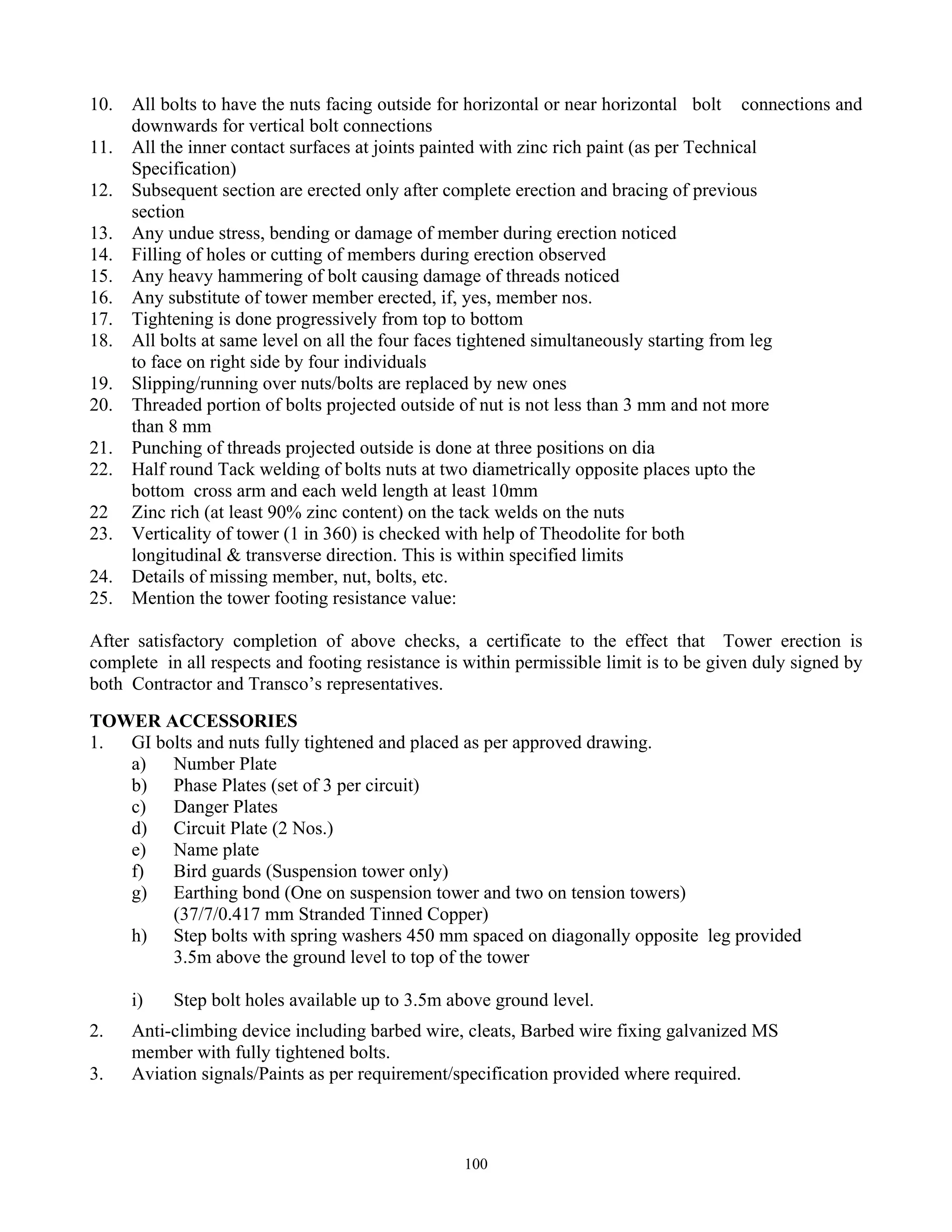 100
10. All bolts to have the nuts facing outside for horizontal or near horizontal bolt connections and
downwards for vertical bolt connections
11. All the inner contact surfaces at joints painted with zinc rich paint (as per Technical
Specification)
12. Subsequent section are erected only after complete erection and bracing of previous
section
13. Any undue stress, bending or damage of member during erection noticed
14. Filling of holes or cutting of members during erection observed
15. Any heavy hammering of bolt causing damage of threads noticed
16. Any substitute of tower member erected, if, yes, member nos.
17. Tightening is done progressively from top to bottom
18. All bolts at same level on all the four faces tightened simultaneously starting from leg
to face on right side by four individuals
19. Slipping/running over nuts/bolts are replaced by new ones
20. Threaded portion of bolts projected outside of nut is not less than 3 mm and not more
than 8 mm
21. Punching of threads projected outside is done at three positions on dia
22. Half round Tack welding of bolts nuts at two diametrically opposite places upto the
bottom cross arm and each weld length at least 10mm
22 Zinc rich (at least 90% zinc content) on the tack welds on the nuts
23. Verticality of tower (1 in 360) is checked with help of Theodolite for both
longitudinal & transverse direction. This is within specified limits
24. Details of missing member, nut, bolts, etc.
25. Mention the tower footing resistance value:
After satisfactory completion of above checks, a certificate to the effect that Tower erection is
complete in all respects and footing resistance is within permissible limit is to be given duly signed by
both Contractor and Transco’s representatives.
TOWER ACCESSORIES
1. GI bolts and nuts fully tightened and placed as per approved drawing.
a) Number Plate
b) Phase Plates (set of 3 per circuit)
c) Danger Plates
d) Circuit Plate (2 Nos.)
e) Name plate
f) Bird guards (Suspension tower only)
g) Earthing bond (One on suspension tower and two on tension towers)
(37/7/0.417 mm Stranded Tinned Copper)
h) Step bolts with spring washers 450 mm spaced on diagonally opposite leg provided
3.5m above the ground level to top of the tower
i) Step bolt holes available up to 3.5m above ground level.
2. Anti-climbing device including barbed wire, cleats, Barbed wire fixing galvanized MS
member with fully tightened bolts.
3. Aviation signals/Paints as per requirement/specification provided where required.
 