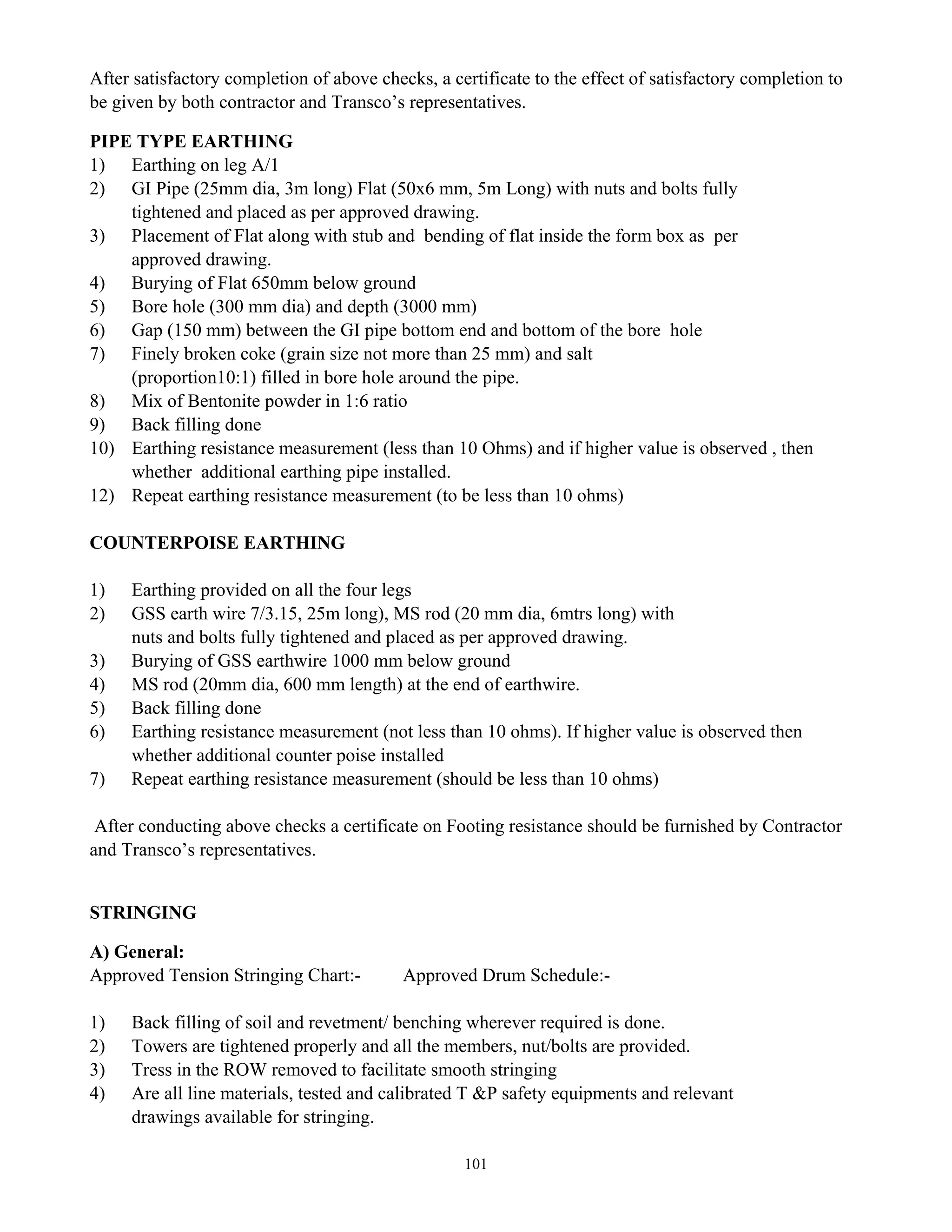101
After satisfactory completion of above checks, a certificate to the effect of satisfactory completion to
be given by both contractor and Transco’s representatives.
PIPE TYPE EARTHING
1) Earthing on leg A/1
2) GI Pipe (25mm dia, 3m long) Flat (50x6 mm, 5m Long) with nuts and bolts fully
tightened and placed as per approved drawing.
3) Placement of Flat along with stub and bending of flat inside the form box as per
approved drawing.
4) Burying of Flat 650mm below ground
5) Bore hole (300 mm dia) and depth (3000 mm)
6) Gap (150 mm) between the GI pipe bottom end and bottom of the bore hole
7) Finely broken coke (grain size not more than 25 mm) and salt
(proportion10:1) filled in bore hole around the pipe.
8) Mix of Bentonite powder in 1:6 ratio
9) Back filling done
10) Earthing resistance measurement (less than 10 Ohms) and if higher value is observed , then
whether additional earthing pipe installed.
12) Repeat earthing resistance measurement (to be less than 10 ohms)
COUNTERPOISE EARTHING
1) Earthing provided on all the four legs
2) GSS earth wire 7/3.15, 25m long), MS rod (20 mm dia, 6mtrs long) with
nuts and bolts fully tightened and placed as per approved drawing.
3) Burying of GSS earthwire 1000 mm below ground
4) MS rod (20mm dia, 600 mm length) at the end of earthwire.
5) Back filling done
6) Earthing resistance measurement (not less than 10 ohms). If higher value is observed then
whether additional counter poise installed
7) Repeat earthing resistance measurement (should be less than 10 ohms)
After conducting above checks a certificate on Footing resistance should be furnished by Contractor
and Transco’s representatives.
STRINGING
A) General:
Approved Tension Stringing Chart:- Approved Drum Schedule:-
1) Back filling of soil and revetment/ benching wherever required is done.
2) Towers are tightened properly and all the members, nut/bolts are provided.
3) Tress in the ROW removed to facilitate smooth stringing
4) Are all line materials, tested and calibrated T &P safety equipments and relevant
drawings available for stringing.
 