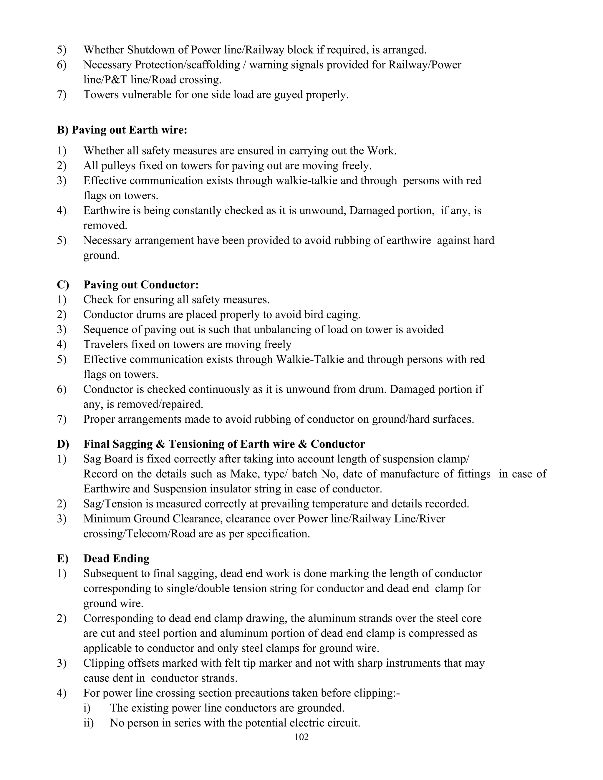 102
5) Whether Shutdown of Power line/Railway block if required, is arranged.
6) Necessary Protection/scaffolding / warning signals provided for Railway/Power
line/P&T line/Road crossing.
7) Towers vulnerable for one side load are guyed properly.
B) Paving out Earth wire:
1) Whether all safety measures are ensured in carrying out the Work.
2) All pulleys fixed on towers for paving out are moving freely.
3) Effective communication exists through walkie-talkie and through persons with red
flags on towers.
4) Earthwire is being constantly checked as it is unwound, Damaged portion, if any, is
removed.
5) Necessary arrangement have been provided to avoid rubbing of earthwire against hard
ground.
C) Paving out Conductor:
1) Check for ensuring all safety measures.
2) Conductor drums are placed properly to avoid bird caging.
3) Sequence of paving out is such that unbalancing of load on tower is avoided
4) Travelers fixed on towers are moving freely
5) Effective communication exists through Walkie-Talkie and through persons with red
flags on towers.
6) Conductor is checked continuously as it is unwound from drum. Damaged portion if
any, is removed/repaired.
7) Proper arrangements made to avoid rubbing of conductor on ground/hard surfaces.
D) Final Sagging & Tensioning of Earth wire & Conductor
1) Sag Board is fixed correctly after taking into account length of suspension clamp/
Record on the details such as Make, type/ batch No, date of manufacture of fittings in case of
Earthwire and Suspension insulator string in case of conductor.
2) Sag/Tension is measured correctly at prevailing temperature and details recorded.
3) Minimum Ground Clearance, clearance over Power line/Railway Line/River
crossing/Telecom/Road are as per specification.
E) Dead Ending
1) Subsequent to final sagging, dead end work is done marking the length of conductor
corresponding to single/double tension string for conductor and dead end clamp for
ground wire.
2) Corresponding to dead end clamp drawing, the aluminum strands over the steel core
are cut and steel portion and aluminum portion of dead end clamp is compressed as
applicable to conductor and only steel clamps for ground wire.
3) Clipping offsets marked with felt tip marker and not with sharp instruments that may
cause dent in conductor strands.
4) For power line crossing section precautions taken before clipping:-
i) The existing power line conductors are grounded.
ii) No person in series with the potential electric circuit.
 