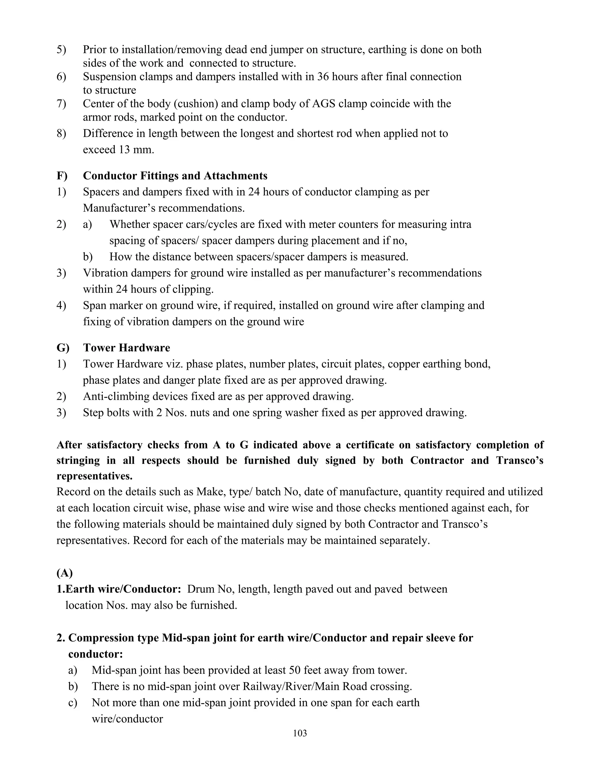 103
5) Prior to installation/removing dead end jumper on structure, earthing is done on both
sides of the work and connected to structure.
6) Suspension clamps and dampers installed with in 36 hours after final connection
to structure
7) Center of the body (cushion) and clamp body of AGS clamp coincide with the
armor rods, marked point on the conductor.
8) Difference in length between the longest and shortest rod when applied not to
exceed 13 mm.
F) Conductor Fittings and Attachments
1) Spacers and dampers fixed with in 24 hours of conductor clamping as per
Manufacturer’s recommendations.
2) a) Whether spacer cars/cycles are fixed with meter counters for measuring intra
spacing of spacers/ spacer dampers during placement and if no,
b) How the distance between spacers/spacer dampers is measured.
3) Vibration dampers for ground wire installed as per manufacturer’s recommendations
within 24 hours of clipping.
4) Span marker on ground wire, if required, installed on ground wire after clamping and
fixing of vibration dampers on the ground wire
G) Tower Hardware
1) Tower Hardware viz. phase plates, number plates, circuit plates, copper earthing bond,
phase plates and danger plate fixed are as per approved drawing.
2) Anti-climbing devices fixed are as per approved drawing.
3) Step bolts with 2 Nos. nuts and one spring washer fixed as per approved drawing.
After satisfactory checks from A to G indicated above a certificate on satisfactory completion of
stringing in all respects should be furnished duly signed by both Contractor and Transco’s
representatives.
Record on the details such as Make, type/ batch No, date of manufacture, quantity required and utilized
at each location circuit wise, phase wise and wire wise and those checks mentioned against each, for
the following materials should be maintained duly signed by both Contractor and Transco’s
representatives. Record for each of the materials may be maintained separately.
(A)
1.Earth wire/Conductor: Drum No, length, length paved out and paved between
location Nos. may also be furnished.
2. Compression type Mid-span joint for earth wire/Conductor and repair sleeve for
conductor:
a) Mid-span joint has been provided at least 50 feet away from tower.
b) There is no mid-span joint over Railway/River/Main Road crossing.
c) Not more than one mid-span joint provided in one span for each earth
wire/conductor
 