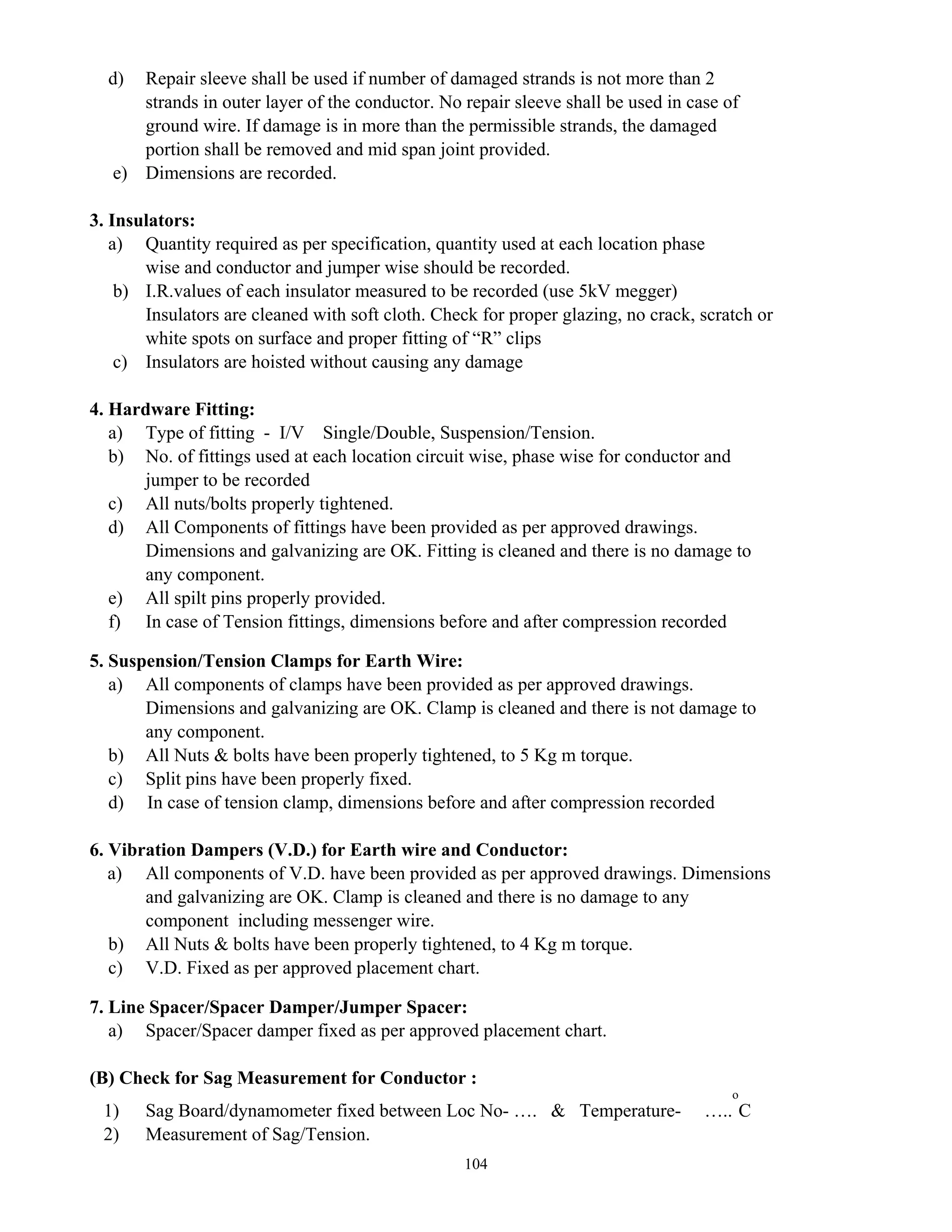 104
d) Repair sleeve shall be used if number of damaged strands is not more than 2
strands in outer layer of the conductor. No repair sleeve shall be used in case of
ground wire. If damage is in more than the permissible strands, the damaged
portion shall be removed and mid span joint provided.
e) Dimensions are recorded.
3. Insulators:
a) Quantity required as per specification, quantity used at each location phase
wise and conductor and jumper wise should be recorded.
b) I.R.values of each insulator measured to be recorded (use 5kV megger)
Insulators are cleaned with soft cloth. Check for proper glazing, no crack, scratch or
white spots on surface and proper fitting of “R” clips
c) Insulators are hoisted without causing any damage
4. Hardware Fitting:
a) Type of fitting - I/V Single/Double, Suspension/Tension.
b) No. of fittings used at each location circuit wise, phase wise for conductor and
jumper to be recorded
c) All nuts/bolts properly tightened.
d) All Components of fittings have been provided as per approved drawings.
Dimensions and galvanizing are OK. Fitting is cleaned and there is no damage to
any component.
e) All spilt pins properly provided.
f) In case of Tension fittings, dimensions before and after compression recorded
5. Suspension/Tension Clamps for Earth Wire:
a) All components of clamps have been provided as per approved drawings.
Dimensions and galvanizing are OK. Clamp is cleaned and there is not damage to
any component.
b) All Nuts & bolts have been properly tightened, to 5 Kg m torque.
c) Split pins have been properly fixed.
d) In case of tension clamp, dimensions before and after compression recorded
6. Vibration Dampers (V.D.) for Earth wire and Conductor:
a) All components of V.D. have been provided as per approved drawings. Dimensions
and galvanizing are OK. Clamp is cleaned and there is no damage to any
component including messenger wire.
b) All Nuts & bolts have been properly tightened, to 4 Kg m torque.
c) V.D. Fixed as per approved placement chart.
7. Line Spacer/Spacer Damper/Jumper Spacer:
a) Spacer/Spacer damper fixed as per approved placement chart.
(B) Check for Sag Measurement for Conductor :
1) Sag Board/dynamometer fixed between Loc No- …. & Temperature- …..
o
C
2) Measurement of Sag/Tension.
 