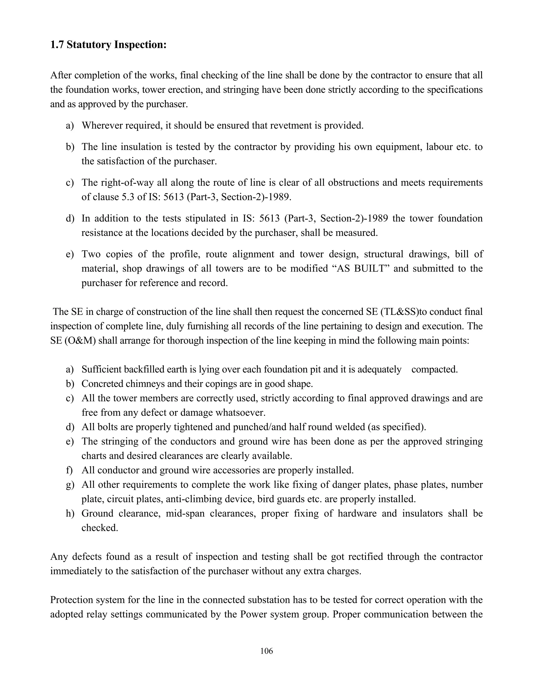 106
1.7 Statutory Inspection:
After completion of the works, final checking of the line shall be done by the contractor to ensure that all
the foundation works, tower erection, and stringing have been done strictly according to the specifications
and as approved by the purchaser.
a) Wherever required, it should be ensured that revetment is provided.
b) The line insulation is tested by the contractor by providing his own equipment, labour etc. to
the satisfaction of the purchaser.
c) The right-of-way all along the route of line is clear of all obstructions and meets requirements
of clause 5.3 of IS: 5613 (Part-3, Section-2)-1989.
d) In addition to the tests stipulated in IS: 5613 (Part-3, Section-2)-1989 the tower foundation
resistance at the locations decided by the purchaser, shall be measured.
e) Two copies of the profile, route alignment and tower design, structural drawings, bill of
material, shop drawings of all towers are to be modified “AS BUILT” and submitted to the
purchaser for reference and record.
The SE in charge of construction of the line shall then request the concerned SE (TL&SS)to conduct final
inspection of complete line, duly furnishing all records of the line pertaining to design and execution. The
SE (O&M) shall arrange for thorough inspection of the line keeping in mind the following main points:
a) Sufficient backfilled earth is lying over each foundation pit and it is adequately compacted.
b) Concreted chimneys and their copings are in good shape.
c) All the tower members are correctly used, strictly according to final approved drawings and are
free from any defect or damage whatsoever.
d) All bolts are properly tightened and punched/and half round welded (as specified).
e) The stringing of the conductors and ground wire has been done as per the approved stringing
charts and desired clearances are clearly available.
f) All conductor and ground wire accessories are properly installed.
g) All other requirements to complete the work like fixing of danger plates, phase plates, number
plate, circuit plates, anti-climbing device, bird guards etc. are properly installed.
h) Ground clearance, mid-span clearances, proper fixing of hardware and insulators shall be
checked.
Any defects found as a result of inspection and testing shall be got rectified through the contractor
immediately to the satisfaction of the purchaser without any extra charges.
Protection system for the line in the connected substation has to be tested for correct operation with the
adopted relay settings communicated by the Power system group. Proper communication between the
 