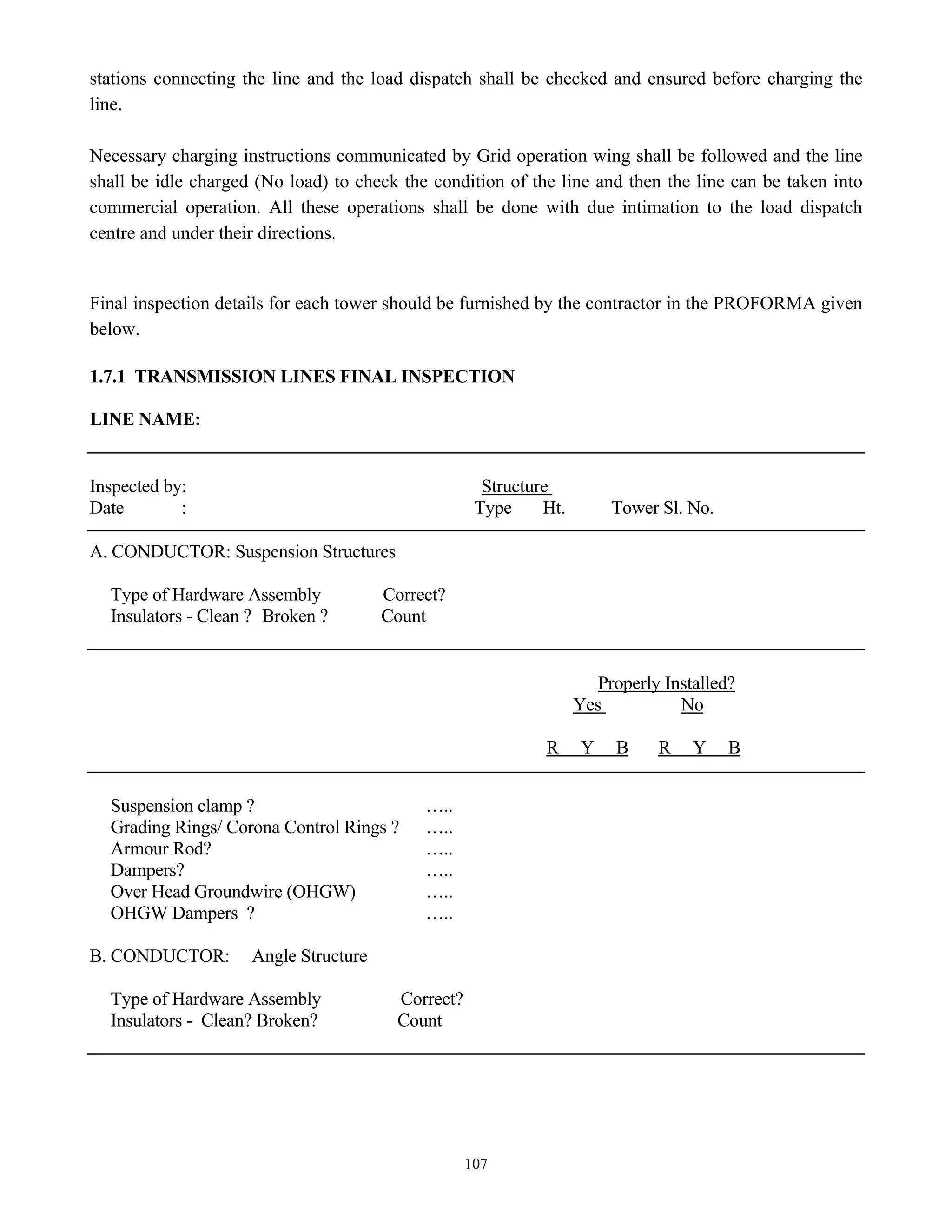 107
stations connecting the line and the load dispatch shall be checked and ensured before charging the
line.
Necessary charging instructions communicated by Grid operation wing shall be followed and the line
shall be idle charged (No load) to check the condition of the line and then the line can be taken into
commercial operation. All these operations shall be done with due intimation to the load dispatch
centre and under their directions.
Final inspection details for each tower should be furnished by the contractor in the PROFORMA given
below.
1.7.1 TRANSMISSION LINES FINAL INSPECTION
LINE NAME:
Inspected by: Structure
Date : Type Ht. Tower Sl. No.
A. CONDUCTOR: Suspension Structures
Type of Hardware Assembly Correct?
Insulators - Clean ? Broken ? Count
Properly Installed?
Yes No
R Y B R Y B
Suspension clamp ? …..
Grading Rings/ Corona Control Rings ? …..
Armour Rod? …..
Dampers? …..
Over Head Groundwire (OHGW) …..
OHGW Dampers ? …..
B. CONDUCTOR: Angle Structure
Type of Hardware Assembly Correct?
Insulators - Clean? Broken? Count
 