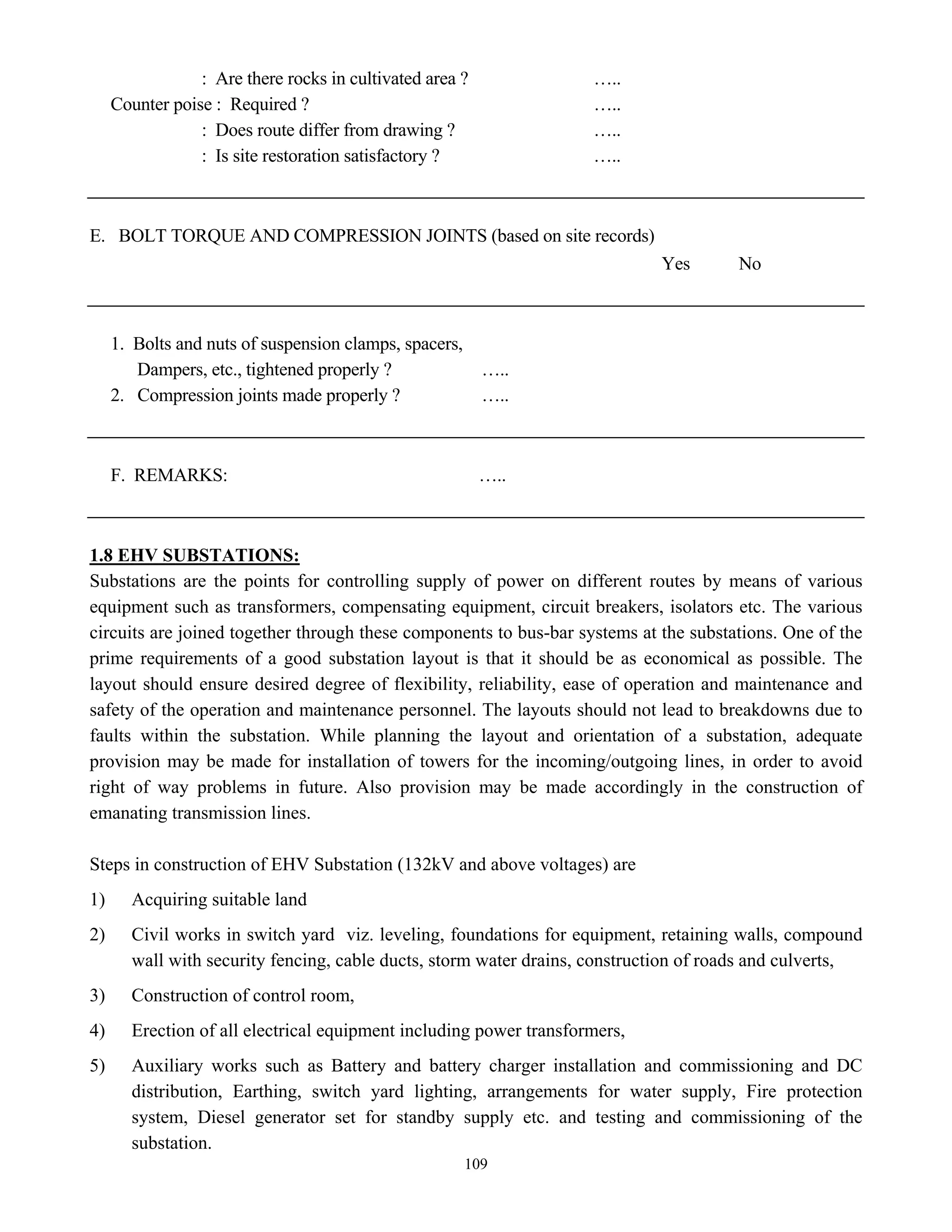 109
: Are there rocks in cultivated area ? …..
Counter poise : Required ? …..
: Does route differ from drawing ? …..
: Is site restoration satisfactory ? …..
E. BOLT TORQUE AND COMPRESSION JOINTS (based on site records)
Yes No
1. Bolts and nuts of suspension clamps, spacers,
Dampers, etc., tightened properly ? …..
2. Compression joints made properly ? …..
F. REMARKS: …..
1.8 EHV SUBSTATIONS:
Substations are the points for controlling supply of power on different routes by means of various
equipment such as transformers, compensating equipment, circuit breakers, isolators etc. The various
circuits are joined together through these components to bus-bar systems at the substations. One of the
prime requirements of a good substation layout is that it should be as economical as possible. The
layout should ensure desired degree of flexibility, reliability, ease of operation and maintenance and
safety of the operation and maintenance personnel. The layouts should not lead to breakdowns due to
faults within the substation. While planning the layout and orientation of a substation, adequate
provision may be made for installation of towers for the incoming/outgoing lines, in order to avoid
right of way problems in future. Also provision may be made accordingly in the construction of
emanating transmission lines.
Steps in construction of EHV Substation (132kV and above voltages) are
1) Acquiring suitable land
2) Civil works in switch yard viz. leveling, foundations for equipment, retaining walls, compound
wall with security fencing, cable ducts, storm water drains, construction of roads and culverts,
3) Construction of control room,
4) Erection of all electrical equipment including power transformers,
5) Auxiliary works such as Battery and battery charger installation and commissioning and DC
distribution, Earthing, switch yard lighting, arrangements for water supply, Fire protection
system, Diesel generator set for standby supply etc. and testing and commissioning of the
substation.
 