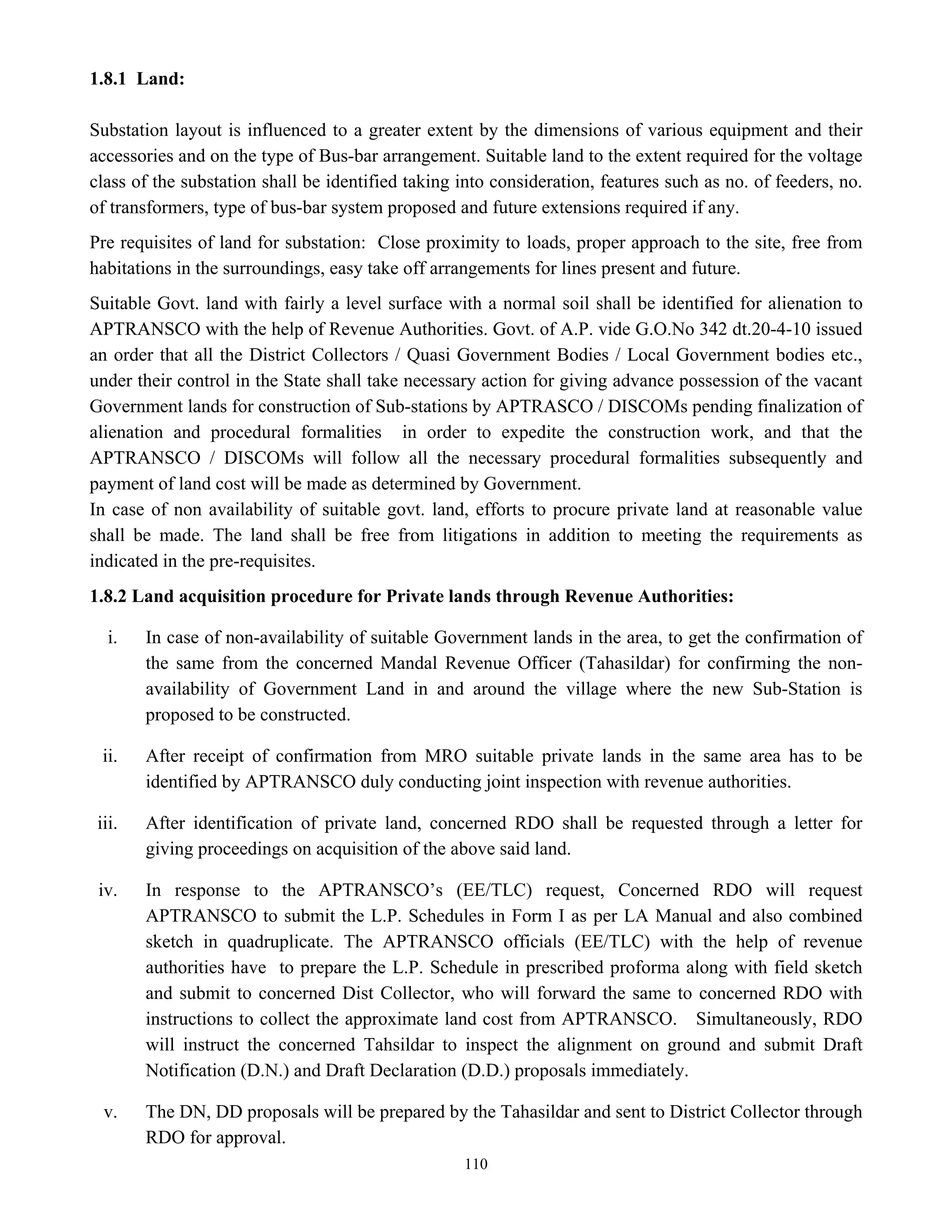 110
1.8.1 Land:
Substation layout is influenced to a greater extent by the dimensions of various equipment and their
accessories and on the type of Bus-bar arrangement. Suitable land to the extent required for the voltage
class of the substation shall be identified taking into consideration, features such as no. of feeders, no.
of transformers, type of bus-bar system proposed and future extensions required if any.
Pre requisites of land for substation: Close proximity to loads, proper approach to the site, free from
habitations in the surroundings, easy take off arrangements for lines present and future.
Suitable Govt. land with fairly a level surface with a normal soil shall be identified for alienation to
APTRANSCO with the help of Revenue Authorities. Govt. of A.P. vide G.O.No 342 dt.20-4-10 issued
an order that all the District Collectors / Quasi Government Bodies / Local Government bodies etc.,
under their control in the State shall take necessary action for giving advance possession of the vacant
Government lands for construction of Sub-stations by APTRASCO / DISCOMs pending finalization of
alienation and procedural formalities in order to expedite the construction work, and that the
APTRANSCO / DISCOMs will follow all the necessary procedural formalities subsequently and
payment of land cost will be made as determined by Government.
In case of non availability of suitable govt. land, efforts to procure private land at reasonable value
shall be made. The land shall be free from litigations in addition to meeting the requirements as
indicated in the pre-requisites.
1.8.2 Land acquisition procedure for Private lands through Revenue Authorities:
i. In case of non-availability of suitable Government lands in the area, to get the confirmation of
the same from the concerned Mandal Revenue Officer (Tahasildar) for confirming the non-
availability of Government Land in and around the village where the new Sub-Station is
proposed to be constructed.
ii. After receipt of confirmation from MRO suitable private lands in the same area has to be
identified by APTRANSCO duly conducting joint inspection with revenue authorities.
iii. After identification of private land, concerned RDO shall be requested through a letter for
giving proceedings on acquisition of the above said land.
iv. In response to the APTRANSCO’s (EE/TLC) request, Concerned RDO will request
APTRANSCO to submit the L.P. Schedules in Form I as per LA Manual and also combined
sketch in quadruplicate. The APTRANSCO officials (EE/TLC) with the help of revenue
authorities have to prepare the L.P. Schedule in prescribed proforma along with field sketch
and submit to concerned Dist Collector, who will forward the same to concerned RDO with
instructions to collect the approximate land cost from APTRANSCO. Simultaneously, RDO
will instruct the concerned Tahsildar to inspect the alignment on ground and submit Draft
Notification (D.N.) and Draft Declaration (D.D.) proposals immediately.
v. The DN, DD proposals will be prepared by the Tahasildar and sent to District Collector through
RDO for approval.
 
