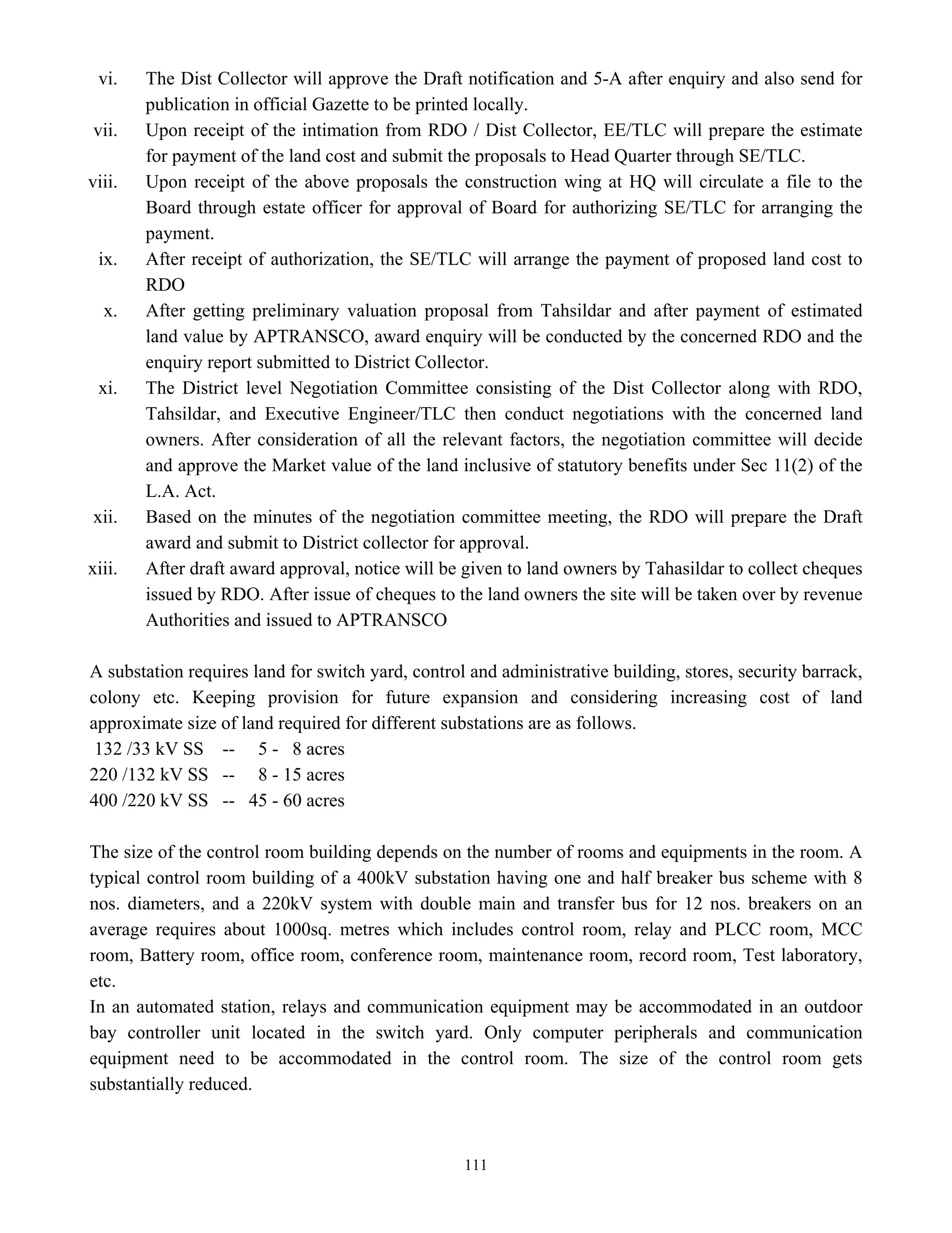 111
vi. The Dist Collector will approve the Draft notification and 5-A after enquiry and also send for
publication in official Gazette to be printed locally.
vii. Upon receipt of the intimation from RDO / Dist Collector, EE/TLC will prepare the estimate
for payment of the land cost and submit the proposals to Head Quarter through SE/TLC.
viii. Upon receipt of the above proposals the construction wing at HQ will circulate a file to the
Board through estate officer for approval of Board for authorizing SE/TLC for arranging the
payment.
ix. After receipt of authorization, the SE/TLC will arrange the payment of proposed land cost to
RDO
x. After getting preliminary valuation proposal from Tahsildar and after payment of estimated
land value by APTRANSCO, award enquiry will be conducted by the concerned RDO and the
enquiry report submitted to District Collector.
xi. The District level Negotiation Committee consisting of the Dist Collector along with RDO,
Tahsildar, and Executive Engineer/TLC then conduct negotiations with the concerned land
owners. After consideration of all the relevant factors, the negotiation committee will decide
and approve the Market value of the land inclusive of statutory benefits under Sec 11(2) of the
L.A. Act.
xii. Based on the minutes of the negotiation committee meeting, the RDO will prepare the Draft
award and submit to District collector for approval.
xiii. After draft award approval, notice will be given to land owners by Tahasildar to collect cheques
issued by RDO. After issue of cheques to the land owners the site will be taken over by revenue
Authorities and issued to APTRANSCO
A substation requires land for switch yard, control and administrative building, stores, security barrack,
colony etc. Keeping provision for future expansion and considering increasing cost of land
approximate size of land required for different substations are as follows.
132 /33 kV SS -- 5 - 8 acres
220 /132 kV SS -- 8 - 15 acres
400 /220 kV SS -- 45 - 60 acres
The size of the control room building depends on the number of rooms and equipments in the room. A
typical control room building of a 400kV substation having one and half breaker bus scheme with 8
nos. diameters, and a 220kV system with double main and transfer bus for 12 nos. breakers on an
average requires about 1000sq. metres which includes control room, relay and PLCC room, MCC
room, Battery room, office room, conference room, maintenance room, record room, Test laboratory,
etc.
In an automated station, relays and communication equipment may be accommodated in an outdoor
bay controller unit located in the switch yard. Only computer peripherals and communication
equipment need to be accommodated in the control room. The size of the control room gets
substantially reduced.
 