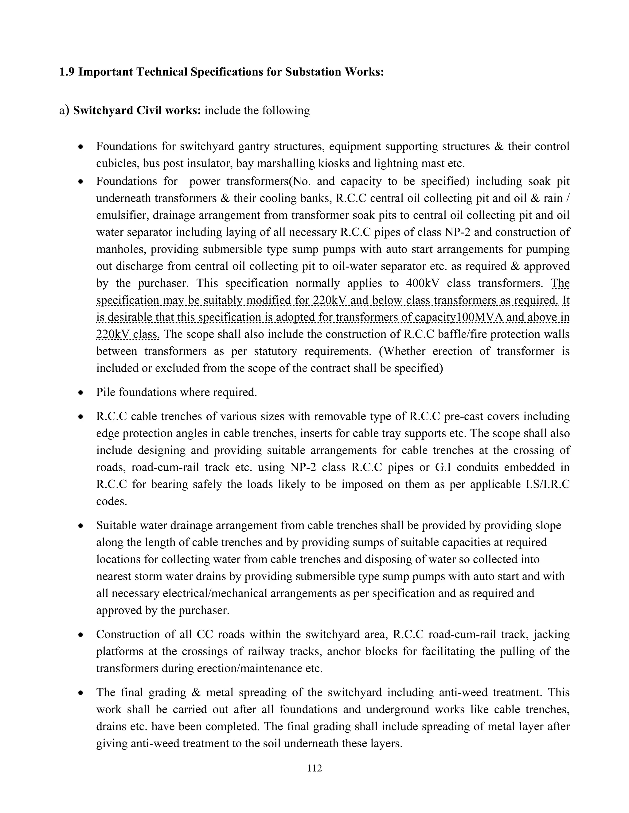 112
1.9 Important Technical Specifications for Substation Works:
a) Switchyard Civil works: include the following
• Foundations for switchyard gantry structures, equipment supporting structures & their control
cubicles, bus post insulator, bay marshalling kiosks and lightning mast etc.
• Foundations for power transformers(No. and capacity to be specified) including soak pit
underneath transformers & their cooling banks, R.C.C central oil collecting pit and oil & rain /
emulsifier, drainage arrangement from transformer soak pits to central oil collecting pit and oil
water separator including laying of all necessary R.C.C pipes of class NP-2 and construction of
manholes, providing submersible type sump pumps with auto start arrangements for pumping
out discharge from central oil collecting pit to oil-water separator etc. as required & approved
by the purchaser. This specification normally applies to 400kV class transformers. The
specification may be suitably modified for 220kV and below class transformers as required. It
is desirable that this specification is adopted for transformers of capacity100MVA and above in
220kV class. The scope shall also include the construction of R.C.C baffle/fire protection walls
between transformers as per statutory requirements. (Whether erection of transformer is
included or excluded from the scope of the contract shall be specified)
• Pile foundations where required.
• R.C.C cable trenches of various sizes with removable type of R.C.C pre-cast covers including
edge protection angles in cable trenches, inserts for cable tray supports etc. The scope shall also
include designing and providing suitable arrangements for cable trenches at the crossing of
roads, road-cum-rail track etc. using NP-2 class R.C.C pipes or G.I conduits embedded in
R.C.C for bearing safely the loads likely to be imposed on them as per applicable I.S/I.R.C
codes.
• Suitable water drainage arrangement from cable trenches shall be provided by providing slope
along the length of cable trenches and by providing sumps of suitable capacities at required
locations for collecting water from cable trenches and disposing of water so collected into
nearest storm water drains by providing submersible type sump pumps with auto start and with
all necessary electrical/mechanical arrangements as per specification and as required and
approved by the purchaser.
• Construction of all CC roads within the switchyard area, R.C.C road-cum-rail track, jacking
platforms at the crossings of railway tracks, anchor blocks for facilitating the pulling of the
transformers during erection/maintenance etc.
• The final grading & metal spreading of the switchyard including anti-weed treatment. This
work shall be carried out after all foundations and underground works like cable trenches,
drains etc. have been completed. The final grading shall include spreading of metal layer after
giving anti-weed treatment to the soil underneath these layers.
 