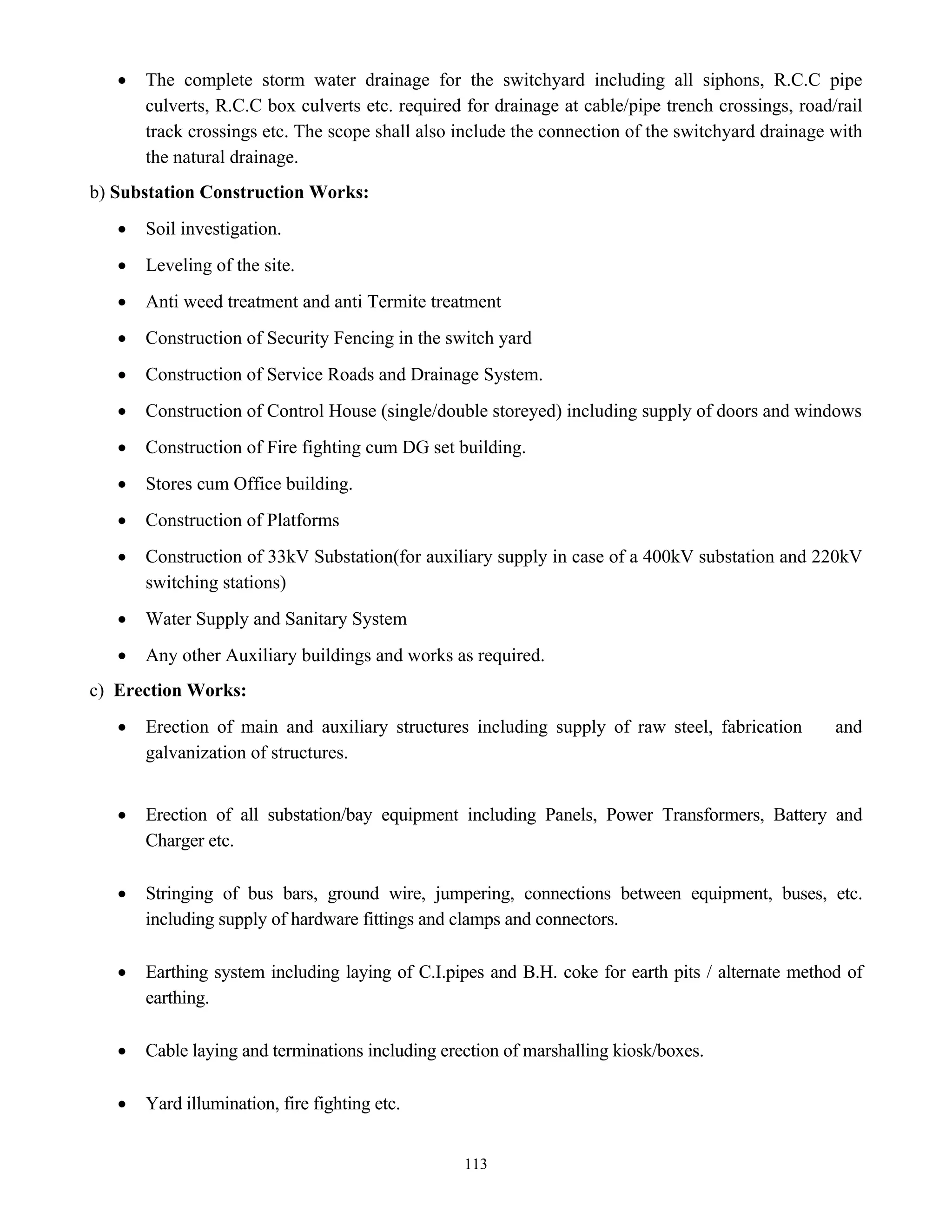 113
• The complete storm water drainage for the switchyard including all siphons, R.C.C pipe
culverts, R.C.C box culverts etc. required for drainage at cable/pipe trench crossings, road/rail
track crossings etc. The scope shall also include the connection of the switchyard drainage with
the natural drainage.
b) Substation Construction Works:
• Soil investigation.
• Leveling of the site.
• Anti weed treatment and anti Termite treatment
• Construction of Security Fencing in the switch yard
• Construction of Service Roads and Drainage System.
• Construction of Control House (single/double storeyed) including supply of doors and windows
• Construction of Fire fighting cum DG set building.
• Stores cum Office building.
• Construction of Platforms
• Construction of 33kV Substation(for auxiliary supply in case of a 400kV substation and 220kV
switching stations)
• Water Supply and Sanitary System
• Any other Auxiliary buildings and works as required.
c) Erection Works:
• Erection of main and auxiliary structures including supply of raw steel, fabrication and
galvanization of structures.
• Erection of all substation/bay equipment including Panels, Power Transformers, Battery and
Charger etc.
• Stringing of bus bars, ground wire, jumpering, connections between equipment, buses, etc.
including supply of hardware fittings and clamps and connectors.
• Earthing system including laying of C.I.pipes and B.H. coke for earth pits / alternate method of
earthing.
• Cable laying and terminations including erection of marshalling kiosk/boxes.
• Yard illumination, fire fighting etc.
 