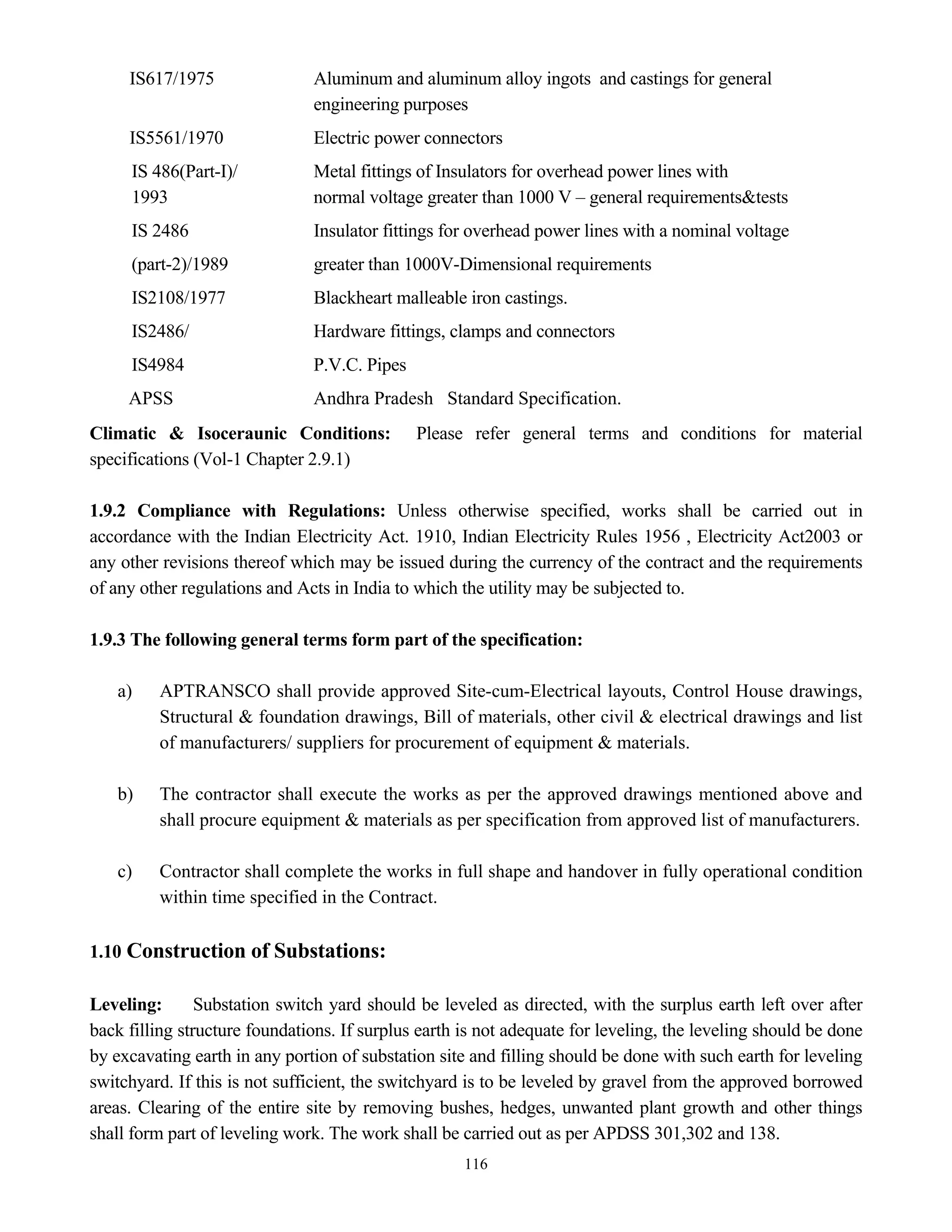 116
IS617/1975 Aluminum and aluminum alloy ingots and castings for general
engineering purposes
IS5561/1970 Electric power connectors
IS 486(Part-I)/ Metal fittings of Insulators for overhead power lines with
1993 normal voltage greater than 1000 V – general requirements&tests
IS 2486 Insulator fittings for overhead power lines with a nominal voltage
(part-2)/1989 greater than 1000V-Dimensional requirements
IS2108/1977 Blackheart malleable iron castings.
IS2486/ Hardware fittings, clamps and connectors
IS4984 P.V.C. Pipes
APSS Andhra Pradesh Standard Specification.
Climatic & Isoceraunic Conditions: Please refer general terms and conditions for material
specifications (Vol-1 Chapter 2.9.1)
1.9.2 Compliance with Regulations: Unless otherwise specified, works shall be carried out in
accordance with the Indian Electricity Act. 1910, Indian Electricity Rules 1956 , Electricity Act2003 or
any other revisions thereof which may be issued during the currency of the contract and the requirements
of any other regulations and Acts in India to which the utility may be subjected to.
1.9.3 The following general terms form part of the specification:
a) APTRANSCO shall provide approved Site-cum-Electrical layouts, Control House drawings,
Structural & foundation drawings, Bill of materials, other civil & electrical drawings and list
of manufacturers/ suppliers for procurement of equipment & materials.
b) The contractor shall execute the works as per the approved drawings mentioned above and
shall procure equipment & materials as per specification from approved list of manufacturers.
c) Contractor shall complete the works in full shape and handover in fully operational condition
within time specified in the Contract.
1.10 Construction of Substations:
Leveling: Substation switch yard should be leveled as directed, with the surplus earth left over after
back filling structure foundations. If surplus earth is not adequate for leveling, the leveling should be done
by excavating earth in any portion of substation site and filling should be done with such earth for leveling
switchyard. If this is not sufficient, the switchyard is to be leveled by gravel from the approved borrowed
areas. Clearing of the entire site by removing bushes, hedges, unwanted plant growth and other things
shall form part of leveling work. The work shall be carried out as per APDSS 301,302 and 138.
 