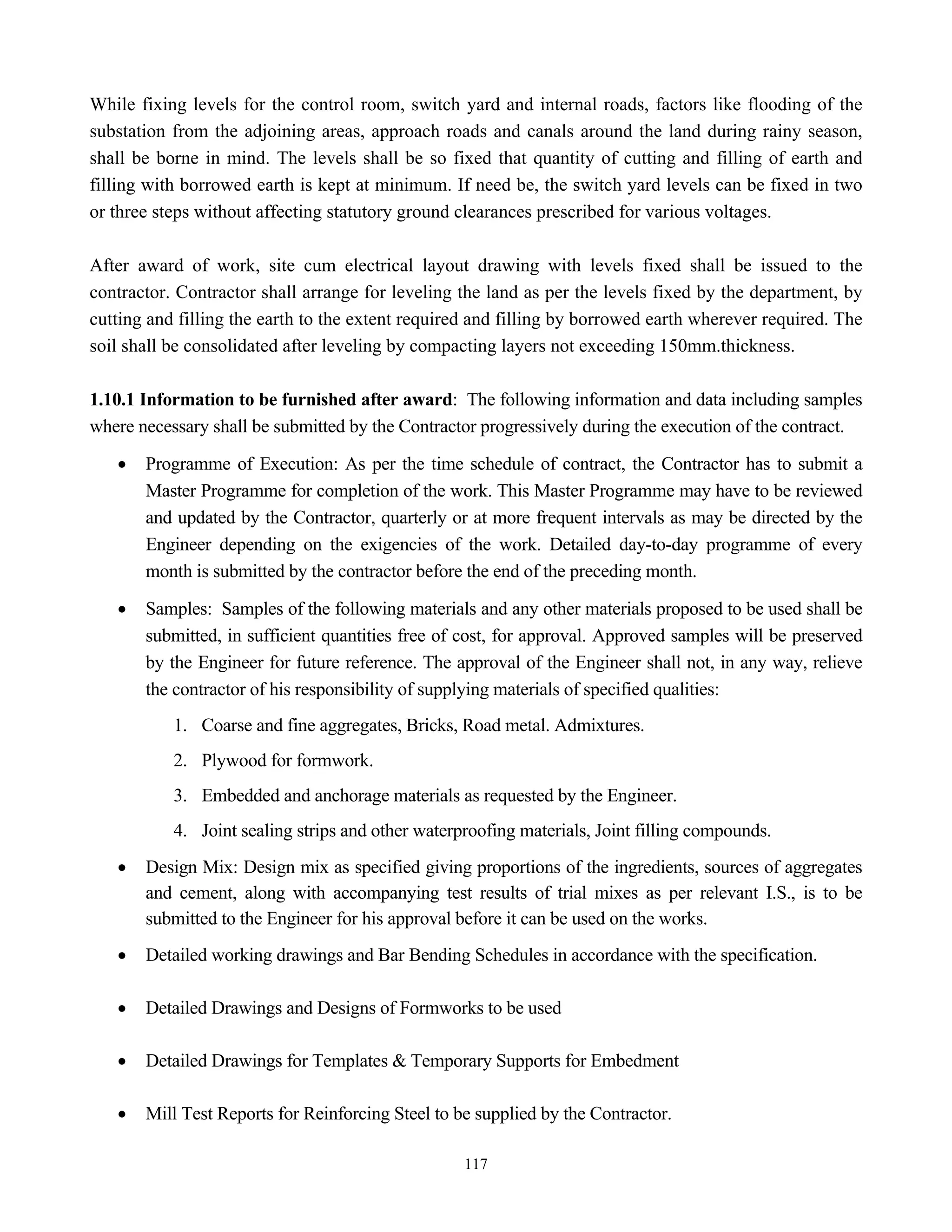 117
While fixing levels for the control room, switch yard and internal roads, factors like flooding of the
substation from the adjoining areas, approach roads and canals around the land during rainy season,
shall be borne in mind. The levels shall be so fixed that quantity of cutting and filling of earth and
filling with borrowed earth is kept at minimum. If need be, the switch yard levels can be fixed in two
or three steps without affecting statutory ground clearances prescribed for various voltages.
After award of work, site cum electrical layout drawing with levels fixed shall be issued to the
contractor. Contractor shall arrange for leveling the land as per the levels fixed by the department, by
cutting and filling the earth to the extent required and filling by borrowed earth wherever required. The
soil shall be consolidated after leveling by compacting layers not exceeding 150mm.thickness.
1.10.1 Information to be furnished after award: The following information and data including samples
where necessary shall be submitted by the Contractor progressively during the execution of the contract.
• Programme of Execution: As per the time schedule of contract, the Contractor has to submit a
Master Programme for completion of the work. This Master Programme may have to be reviewed
and updated by the Contractor, quarterly or at more frequent intervals as may be directed by the
Engineer depending on the exigencies of the work. Detailed day-to-day programme of every
month is submitted by the contractor before the end of the preceding month.
• Samples: Samples of the following materials and any other materials proposed to be used shall be
submitted, in sufficient quantities free of cost, for approval. Approved samples will be preserved
by the Engineer for future reference. The approval of the Engineer shall not, in any way, relieve
the contractor of his responsibility of supplying materials of specified qualities:
1. Coarse and fine aggregates, Bricks, Road metal. Admixtures.
2. Plywood for formwork.
3. Embedded and anchorage materials as requested by the Engineer.
4. Joint sealing strips and other waterproofing materials, Joint filling compounds.
• Design Mix: Design mix as specified giving proportions of the ingredients, sources of aggregates
and cement, along with accompanying test results of trial mixes as per relevant I.S., is to be
submitted to the Engineer for his approval before it can be used on the works.
• Detailed working drawings and Bar Bending Schedules in accordance with the specification.
• Detailed Drawings and Designs of Formworks to be used
• Detailed Drawings for Templates & Temporary Supports for Embedment
• Mill Test Reports for Reinforcing Steel to be supplied by the Contractor.
 