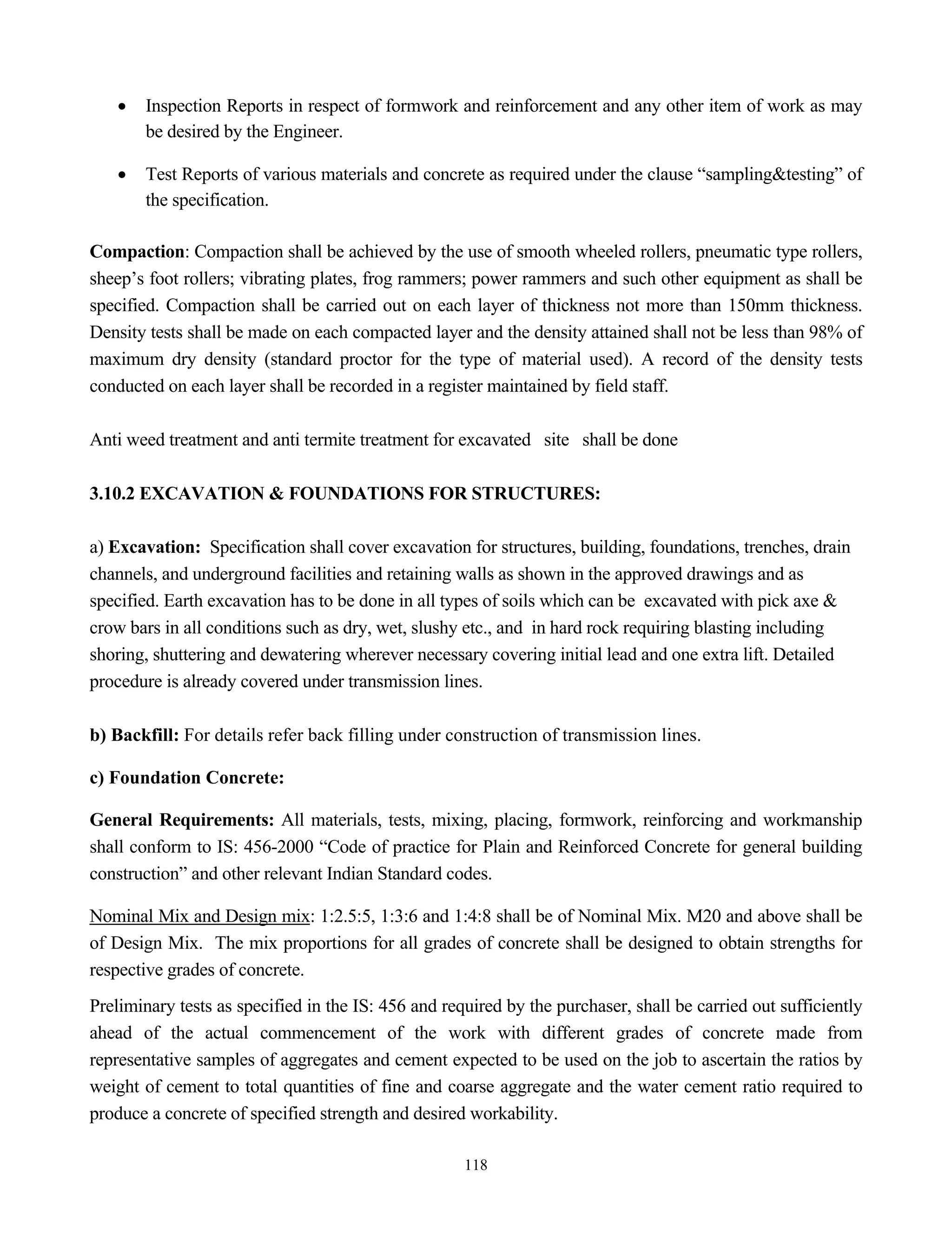 118
• Inspection Reports in respect of formwork and reinforcement and any other item of work as may
be desired by the Engineer.
• Test Reports of various materials and concrete as required under the clause “sampling&testing” of
the specification.
Compaction: Compaction shall be achieved by the use of smooth wheeled rollers, pneumatic type rollers,
sheep’s foot rollers; vibrating plates, frog rammers; power rammers and such other equipment as shall be
specified. Compaction shall be carried out on each layer of thickness not more than 150mm thickness.
Density tests shall be made on each compacted layer and the density attained shall not be less than 98% of
maximum dry density (standard proctor for the type of material used). A record of the density tests
conducted on each layer shall be recorded in a register maintained by field staff.
Anti weed treatment and anti termite treatment for excavated site shall be done
3.10.2 EXCAVATION & FOUNDATIONS FOR STRUCTURES:
a) Excavation: Specification shall cover excavation for structures, building, foundations, trenches, drain
channels, and underground facilities and retaining walls as shown in the approved drawings and as
specified. Earth excavation has to be done in all types of soils which can be excavated with pick axe &
crow bars in all conditions such as dry, wet, slushy etc., and in hard rock requiring blasting including
shoring, shuttering and dewatering wherever necessary covering initial lead and one extra lift. Detailed
procedure is already covered under transmission lines.
b) Backfill: For details refer back filling under construction of transmission lines.
c) Foundation Concrete:
General Requirements: All materials, tests, mixing, placing, formwork, reinforcing and workmanship
shall conform to IS: 456-2000 “Code of practice for Plain and Reinforced Concrete for general building
construction” and other relevant Indian Standard codes.
Nominal Mix and Design mix: 1:2.5:5, 1:3:6 and 1:4:8 shall be of Nominal Mix. M20 and above shall be
of Design Mix. The mix proportions for all grades of concrete shall be designed to obtain strengths for
respective grades of concrete.
Preliminary tests as specified in the IS: 456 and required by the purchaser, shall be carried out sufficiently
ahead of the actual commencement of the work with different grades of concrete made from
representative samples of aggregates and cement expected to be used on the job to ascertain the ratios by
weight of cement to total quantities of fine and coarse aggregate and the water cement ratio required to
produce a concrete of specified strength and desired workability.
 