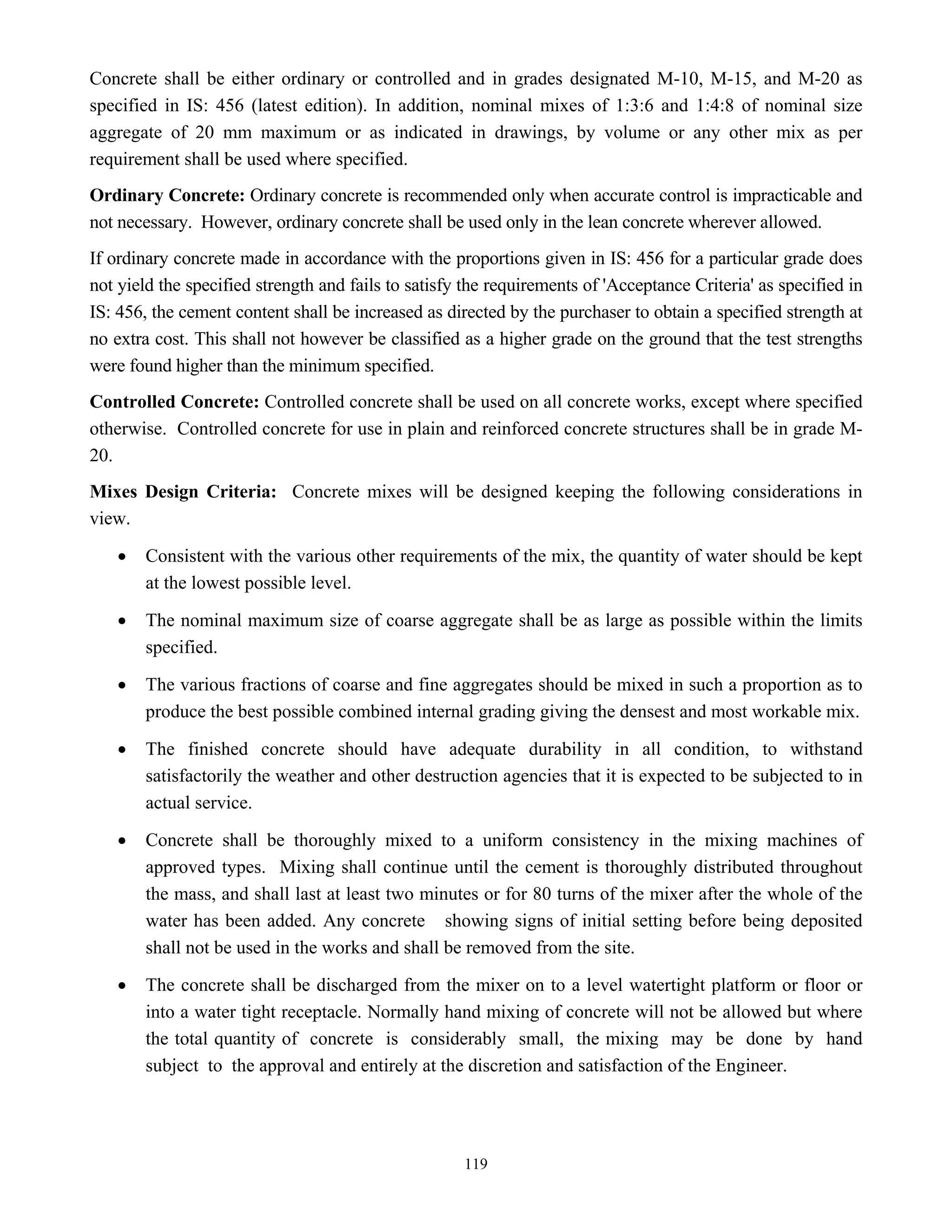 119
Concrete shall be either ordinary or controlled and in grades designated M-10, M-15, and M-20 as
specified in IS: 456 (latest edition). In addition, nominal mixes of 1:3:6 and 1:4:8 of nominal size
aggregate of 20 mm maximum or as indicated in drawings, by volume or any other mix as per
requirement shall be used where specified.
Ordinary Concrete: Ordinary concrete is recommended only when accurate control is impracticable and
not necessary. However, ordinary concrete shall be used only in the lean concrete wherever allowed.
If ordinary concrete made in accordance with the proportions given in IS: 456 for a particular grade does
not yield the specified strength and fails to satisfy the requirements of 'Acceptance Criteria' as specified in
IS: 456, the cement content shall be increased as directed by the purchaser to obtain a specified strength at
no extra cost. This shall not however be classified as a higher grade on the ground that the test strengths
were found higher than the minimum specified.
Controlled Concrete: Controlled concrete shall be used on all concrete works, except where specified
otherwise. Controlled concrete for use in plain and reinforced concrete structures shall be in grade M-
20.
Mixes Design Criteria: Concrete mixes will be designed keeping the following considerations in
view.
• Consistent with the various other requirements of the mix, the quantity of water should be kept
at the lowest possible level.
• The nominal maximum size of coarse aggregate shall be as large as possible within the limits
specified.
• The various fractions of coarse and fine aggregates should be mixed in such a proportion as to
produce the best possible combined internal grading giving the densest and most workable mix.
• The finished concrete should have adequate durability in all condition, to withstand
satisfactorily the weather and other destruction agencies that it is expected to be subjected to in
actual service.
• Concrete shall be thoroughly mixed to a uniform consistency in the mixing machines of
approved types. Mixing shall continue until the cement is thoroughly distributed throughout
the mass, and shall last at least two minutes or for 80 turns of the mixer after the whole of the
water has been added. Any concrete showing signs of initial setting before being deposited
shall not be used in the works and shall be removed from the site.
• The concrete shall be discharged from the mixer on to a level watertight platform or floor or
into a water tight receptacle. Normally hand mixing of concrete will not be allowed but where
the total quantity of concrete is considerably small, the mixing may be done by hand
subject to the approval and entirely at the discretion and satisfaction of the Engineer.
 