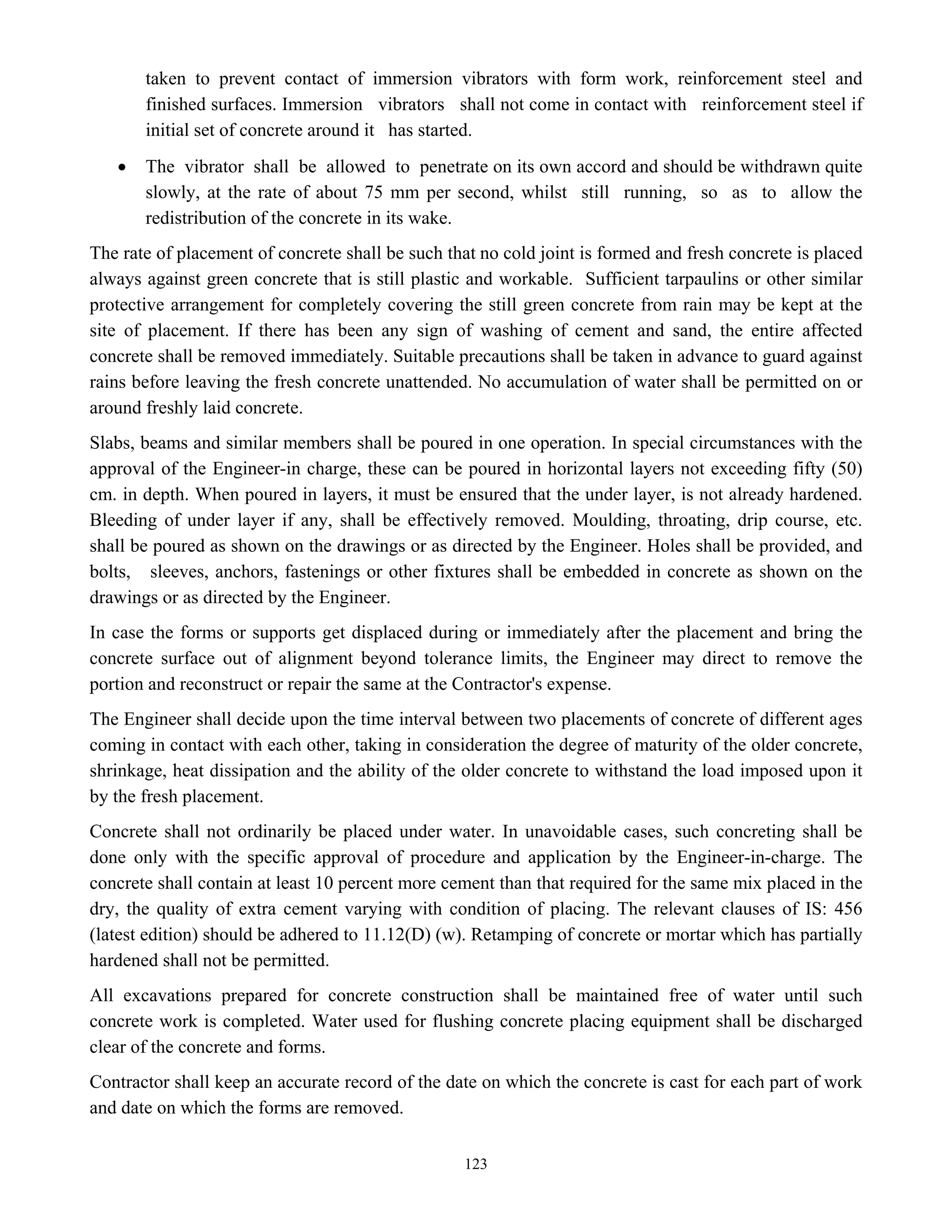 123
taken to prevent contact of immersion vibrators with form work, reinforcement steel and
finished surfaces. Immersion vibrators shall not come in contact with reinforcement steel if
initial set of concrete around it has started.
• The vibrator shall be allowed to penetrate on its own accord and should be withdrawn quite
slowly, at the rate of about 75 mm per second, whilst still running, so as to allow the
redistribution of the concrete in its wake.
The rate of placement of concrete shall be such that no cold joint is formed and fresh concrete is placed
always against green concrete that is still plastic and workable. Sufficient tarpaulins or other similar
protective arrangement for completely covering the still green concrete from rain may be kept at the
site of placement. If there has been any sign of washing of cement and sand, the entire affected
concrete shall be removed immediately. Suitable precautions shall be taken in advance to guard against
rains before leaving the fresh concrete unattended. No accumulation of water shall be permitted on or
around freshly laid concrete.
Slabs, beams and similar members shall be poured in one operation. In special circumstances with the
approval of the Engineer-in charge, these can be poured in horizontal layers not exceeding fifty (50)
cm. in depth. When poured in layers, it must be ensured that the under layer, is not already hardened.
Bleeding of under layer if any, shall be effectively removed. Moulding, throating, drip course, etc.
shall be poured as shown on the drawings or as directed by the Engineer. Holes shall be provided, and
bolts, sleeves, anchors, fastenings or other fixtures shall be embedded in concrete as shown on the
drawings or as directed by the Engineer.
In case the forms or supports get displaced during or immediately after the placement and bring the
concrete surface out of alignment beyond tolerance limits, the Engineer may direct to remove the
portion and reconstruct or repair the same at the Contractor's expense.
The Engineer shall decide upon the time interval between two placements of concrete of different ages
coming in contact with each other, taking in consideration the degree of maturity of the older concrete,
shrinkage, heat dissipation and the ability of the older concrete to withstand the load imposed upon it
by the fresh placement.
Concrete shall not ordinarily be placed under water. In unavoidable cases, such concreting shall be
done only with the specific approval of procedure and application by the Engineer-in-charge. The
concrete shall contain at least 10 percent more cement than that required for the same mix placed in the
dry, the quality of extra cement varying with condition of placing. The relevant clauses of IS: 456
(latest edition) should be adhered to 11.12(D) (w). Retamping of concrete or mortar which has partially
hardened shall not be permitted.
All excavations prepared for concrete construction shall be maintained free of water until such
concrete work is completed. Water used for flushing concrete placing equipment shall be discharged
clear of the concrete and forms.
Contractor shall keep an accurate record of the date on which the concrete is cast for each part of work
and date on which the forms are removed.
 