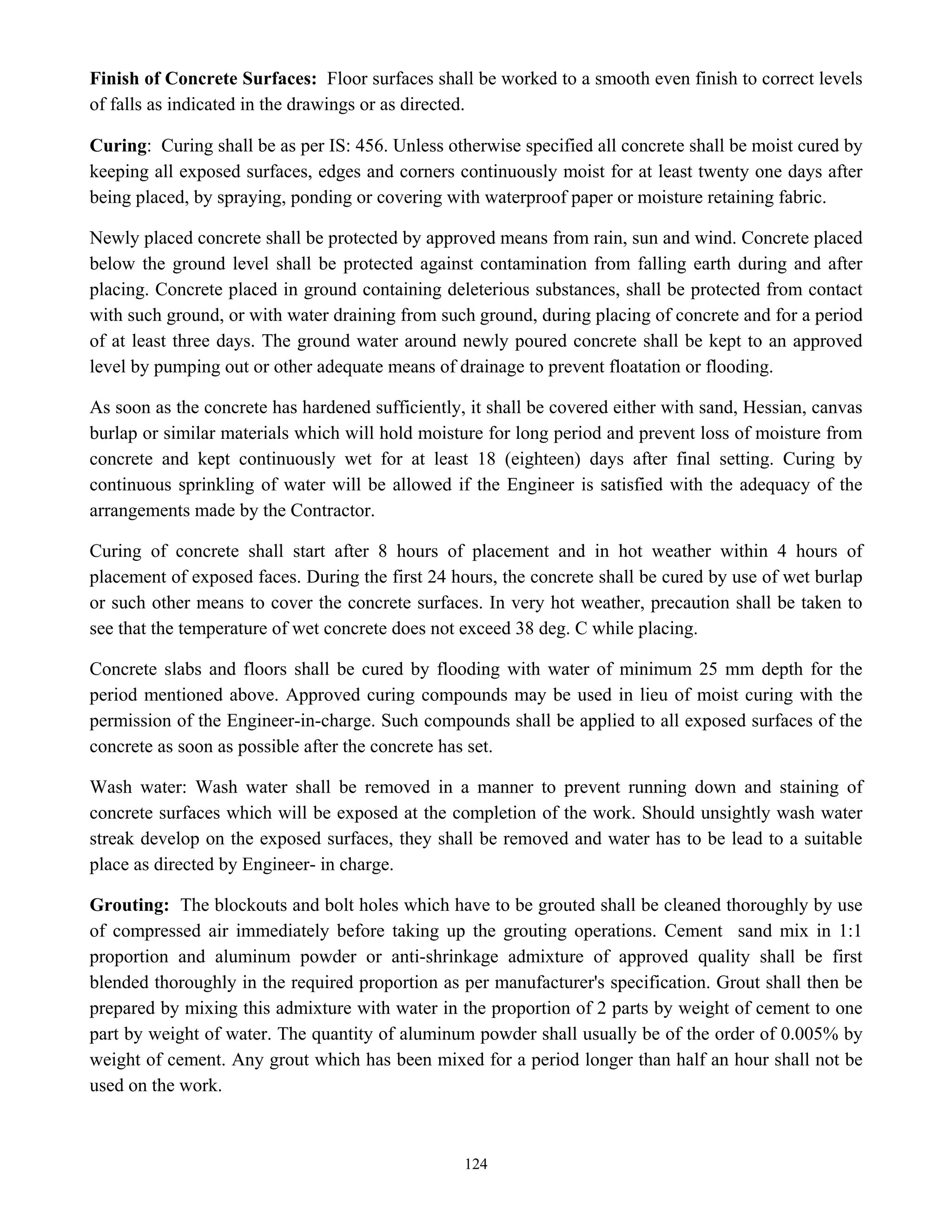 124
Finish of Concrete Surfaces: Floor surfaces shall be worked to a smooth even finish to correct levels
of falls as indicated in the drawings or as directed.
Curing: Curing shall be as per IS: 456. Unless otherwise specified all concrete shall be moist cured by
keeping all exposed surfaces, edges and corners continuously moist for at least twenty one days after
being placed, by spraying, ponding or covering with waterproof paper or moisture retaining fabric.
Newly placed concrete shall be protected by approved means from rain, sun and wind. Concrete placed
below the ground level shall be protected against contamination from falling earth during and after
placing. Concrete placed in ground containing deleterious substances, shall be protected from contact
with such ground, or with water draining from such ground, during placing of concrete and for a period
of at least three days. The ground water around newly poured concrete shall be kept to an approved
level by pumping out or other adequate means of drainage to prevent floatation or flooding.
As soon as the concrete has hardened sufficiently, it shall be covered either with sand, Hessian, canvas
burlap or similar materials which will hold moisture for long period and prevent loss of moisture from
concrete and kept continuously wet for at least 18 (eighteen) days after final setting. Curing by
continuous sprinkling of water will be allowed if the Engineer is satisfied with the adequacy of the
arrangements made by the Contractor.
Curing of concrete shall start after 8 hours of placement and in hot weather within 4 hours of
placement of exposed faces. During the first 24 hours, the concrete shall be cured by use of wet burlap
or such other means to cover the concrete surfaces. In very hot weather, precaution shall be taken to
see that the temperature of wet concrete does not exceed 38 deg. C while placing.
Concrete slabs and floors shall be cured by flooding with water of minimum 25 mm depth for the
period mentioned above. Approved curing compounds may be used in lieu of moist curing with the
permission of the Engineer-in-charge. Such compounds shall be applied to all exposed surfaces of the
concrete as soon as possible after the concrete has set.
Wash water: Wash water shall be removed in a manner to prevent running down and staining of
concrete surfaces which will be exposed at the completion of the work. Should unsightly wash water
streak develop on the exposed surfaces, they shall be removed and water has to be lead to a suitable
place as directed by Engineer- in charge.
Grouting: The blockouts and bolt holes which have to be grouted shall be cleaned thoroughly by use
of compressed air immediately before taking up the grouting operations. Cement sand mix in 1:1
proportion and aluminum powder or anti-shrinkage admixture of approved quality shall be first
blended thoroughly in the required proportion as per manufacturer's specification. Grout shall then be
prepared by mixing this admixture with water in the proportion of 2 parts by weight of cement to one
part by weight of water. The quantity of aluminum powder shall usually be of the order of 0.005% by
weight of cement. Any grout which has been mixed for a period longer than half an hour shall not be
used on the work.
 
