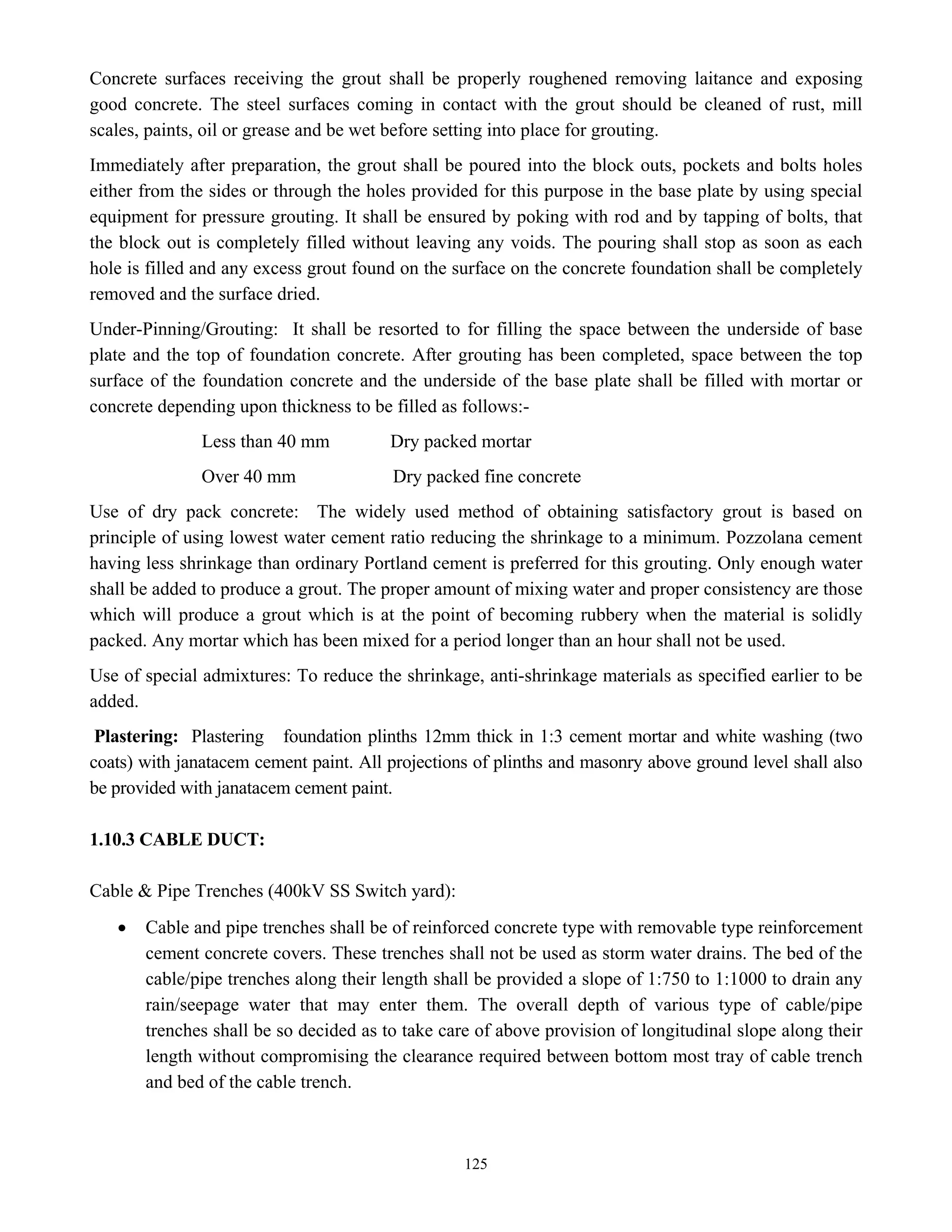 125
Concrete surfaces receiving the grout shall be properly roughened removing laitance and exposing
good concrete. The steel surfaces coming in contact with the grout should be cleaned of rust, mill
scales, paints, oil or grease and be wet before setting into place for grouting.
Immediately after preparation, the grout shall be poured into the block outs, pockets and bolts holes
either from the sides or through the holes provided for this purpose in the base plate by using special
equipment for pressure grouting. It shall be ensured by poking with rod and by tapping of bolts, that
the block out is completely filled without leaving any voids. The pouring shall stop as soon as each
hole is filled and any excess grout found on the surface on the concrete foundation shall be completely
removed and the surface dried.
Under-Pinning/Grouting: It shall be resorted to for filling the space between the underside of base
plate and the top of foundation concrete. After grouting has been completed, space between the top
surface of the foundation concrete and the underside of the base plate shall be filled with mortar or
concrete depending upon thickness to be filled as follows:-
Less than 40 mm Dry packed mortar
Over 40 mm Dry packed fine concrete
Use of dry pack concrete: The widely used method of obtaining satisfactory grout is based on
principle of using lowest water cement ratio reducing the shrinkage to a minimum. Pozzolana cement
having less shrinkage than ordinary Portland cement is preferred for this grouting. Only enough water
shall be added to produce a grout. The proper amount of mixing water and proper consistency are those
which will produce a grout which is at the point of becoming rubbery when the material is solidly
packed. Any mortar which has been mixed for a period longer than an hour shall not be used.
Use of special admixtures: To reduce the shrinkage, anti-shrinkage materials as specified earlier to be
added.
Plastering: Plastering foundation plinths 12mm thick in 1:3 cement mortar and white washing (two
coats) with janatacem cement paint. All projections of plinths and masonry above ground level shall also
be provided with janatacem cement paint.
1.10.3 CABLE DUCT:
Cable & Pipe Trenches (400kV SS Switch yard):
• Cable and pipe trenches shall be of reinforced concrete type with removable type reinforcement
cement concrete covers. These trenches shall not be used as storm water drains. The bed of the
cable/pipe trenches along their length shall be provided a slope of 1:750 to 1:1000 to drain any
rain/seepage water that may enter them. The overall depth of various type of cable/pipe
trenches shall be so decided as to take care of above provision of longitudinal slope along their
length without compromising the clearance required between bottom most tray of cable trench
and bed of the cable trench.
 