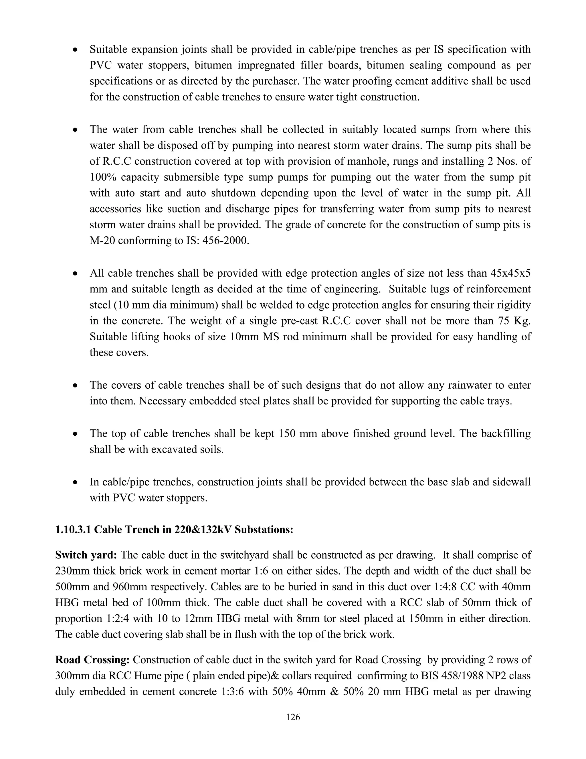 126
• Suitable expansion joints shall be provided in cable/pipe trenches as per IS specification with
PVC water stoppers, bitumen impregnated filler boards, bitumen sealing compound as per
specifications or as directed by the purchaser. The water proofing cement additive shall be used
for the construction of cable trenches to ensure water tight construction.
• The water from cable trenches shall be collected in suitably located sumps from where this
water shall be disposed off by pumping into nearest storm water drains. The sump pits shall be
of R.C.C construction covered at top with provision of manhole, rungs and installing 2 Nos. of
100% capacity submersible type sump pumps for pumping out the water from the sump pit
with auto start and auto shutdown depending upon the level of water in the sump pit. All
accessories like suction and discharge pipes for transferring water from sump pits to nearest
storm water drains shall be provided. The grade of concrete for the construction of sump pits is
M-20 conforming to IS: 456-2000.
• All cable trenches shall be provided with edge protection angles of size not less than 45x45x5
mm and suitable length as decided at the time of engineering. Suitable lugs of reinforcement
steel (10 mm dia minimum) shall be welded to edge protection angles for ensuring their rigidity
in the concrete. The weight of a single pre-cast R.C.C cover shall not be more than 75 Kg.
Suitable lifting hooks of size 10mm MS rod minimum shall be provided for easy handling of
these covers.
• The covers of cable trenches shall be of such designs that do not allow any rainwater to enter
into them. Necessary embedded steel plates shall be provided for supporting the cable trays.
• The top of cable trenches shall be kept 150 mm above finished ground level. The backfilling
shall be with excavated soils.
• In cable/pipe trenches, construction joints shall be provided between the base slab and sidewall
with PVC water stoppers.
1.10.3.1 Cable Trench in 220&132kV Substations:
Switch yard: The cable duct in the switchyard shall be constructed as per drawing. It shall comprise of
230mm thick brick work in cement mortar 1:6 on either sides. The depth and width of the duct shall be
500mm and 960mm respectively. Cables are to be buried in sand in this duct over 1:4:8 CC with 40mm
HBG metal bed of 100mm thick. The cable duct shall be covered with a RCC slab of 50mm thick of
proportion 1:2:4 with 10 to 12mm HBG metal with 8mm tor steel placed at 150mm in either direction.
The cable duct covering slab shall be in flush with the top of the brick work.
Road Crossing: Construction of cable duct in the switch yard for Road Crossing by providing 2 rows of
300mm dia RCC Hume pipe ( plain ended pipe)& collars required confirming to BIS 458/1988 NP2 class
duly embedded in cement concrete 1:3:6 with 50% 40mm & 50% 20 mm HBG metal as per drawing
 