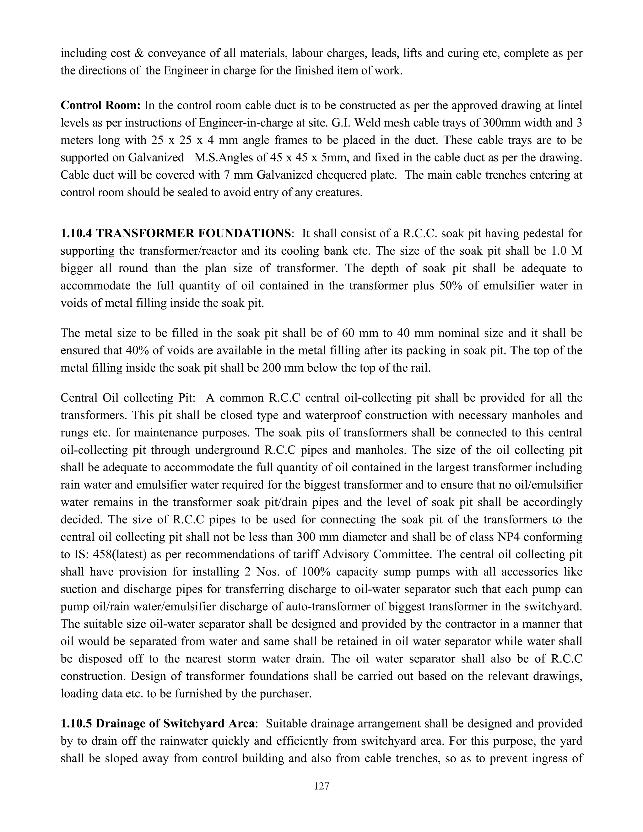 127
including cost & conveyance of all materials, labour charges, leads, lifts and curing etc, complete as per
the directions of the Engineer in charge for the finished item of work.
Control Room: In the control room cable duct is to be constructed as per the approved drawing at lintel
levels as per instructions of Engineer-in-charge at site. G.I. Weld mesh cable trays of 300mm width and 3
meters long with 25 x 25 x 4 mm angle frames to be placed in the duct. These cable trays are to be
supported on Galvanized M.S.Angles of 45 x 45 x 5mm, and fixed in the cable duct as per the drawing.
Cable duct will be covered with 7 mm Galvanized chequered plate. The main cable trenches entering at
control room should be sealed to avoid entry of any creatures.
1.10.4 TRANSFORMER FOUNDATIONS: It shall consist of a R.C.C. soak pit having pedestal for
supporting the transformer/reactor and its cooling bank etc. The size of the soak pit shall be 1.0 M
bigger all round than the plan size of transformer. The depth of soak pit shall be adequate to
accommodate the full quantity of oil contained in the transformer plus 50% of emulsifier water in
voids of metal filling inside the soak pit.
The metal size to be filled in the soak pit shall be of 60 mm to 40 mm nominal size and it shall be
ensured that 40% of voids are available in the metal filling after its packing in soak pit. The top of the
metal filling inside the soak pit shall be 200 mm below the top of the rail.
Central Oil collecting Pit: A common R.C.C central oil-collecting pit shall be provided for all the
transformers. This pit shall be closed type and waterproof construction with necessary manholes and
rungs etc. for maintenance purposes. The soak pits of transformers shall be connected to this central
oil-collecting pit through underground R.C.C pipes and manholes. The size of the oil collecting pit
shall be adequate to accommodate the full quantity of oil contained in the largest transformer including
rain water and emulsifier water required for the biggest transformer and to ensure that no oil/emulsifier
water remains in the transformer soak pit/drain pipes and the level of soak pit shall be accordingly
decided. The size of R.C.C pipes to be used for connecting the soak pit of the transformers to the
central oil collecting pit shall not be less than 300 mm diameter and shall be of class NP4 conforming
to IS: 458(latest) as per recommendations of tariff Advisory Committee. The central oil collecting pit
shall have provision for installing 2 Nos. of 100% capacity sump pumps with all accessories like
suction and discharge pipes for transferring discharge to oil-water separator such that each pump can
pump oil/rain water/emulsifier discharge of auto-transformer of biggest transformer in the switchyard.
The suitable size oil-water separator shall be designed and provided by the contractor in a manner that
oil would be separated from water and same shall be retained in oil water separator while water shall
be disposed off to the nearest storm water drain. The oil water separator shall also be of R.C.C
construction. Design of transformer foundations shall be carried out based on the relevant drawings,
loading data etc. to be furnished by the purchaser.
1.10.5 Drainage of Switchyard Area: Suitable drainage arrangement shall be designed and provided
by to drain off the rainwater quickly and efficiently from switchyard area. For this purpose, the yard
shall be sloped away from control building and also from cable trenches, so as to prevent ingress of
 