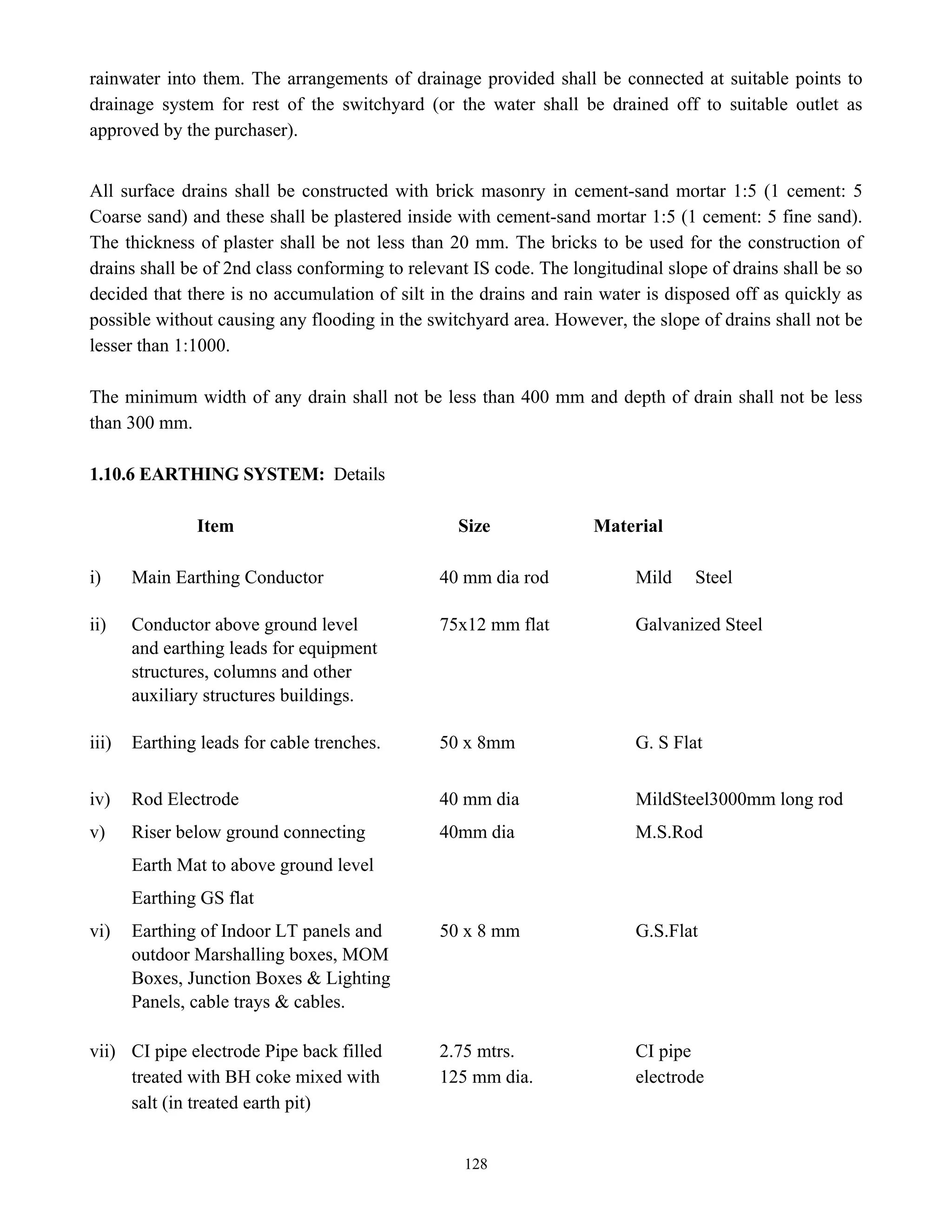 128
rainwater into them. The arrangements of drainage provided shall be connected at suitable points to
drainage system for rest of the switchyard (or the water shall be drained off to suitable outlet as
approved by the purchaser).
All surface drains shall be constructed with brick masonry in cement-sand mortar 1:5 (1 cement: 5
Coarse sand) and these shall be plastered inside with cement-sand mortar 1:5 (1 cement: 5 fine sand).
The thickness of plaster shall be not less than 20 mm. The bricks to be used for the construction of
drains shall be of 2nd class conforming to relevant IS code. The longitudinal slope of drains shall be so
decided that there is no accumulation of silt in the drains and rain water is disposed off as quickly as
possible without causing any flooding in the switchyard area. However, the slope of drains shall not be
lesser than 1:1000.
The minimum width of any drain shall not be less than 400 mm and depth of drain shall not be less
than 300 mm.
1.10.6 EARTHING SYSTEM: Details
Item Size Material
i) Main Earthing Conductor 40 mm dia rod Mild Steel
ii) Conductor above ground level 75x12 mm flat Galvanized Steel
and earthing leads for equipment
structures, columns and other
auxiliary structures buildings.
iii) Earthing leads for cable trenches. 50 x 8mm G. S Flat
iv) Rod Electrode 40 mm dia MildSteel3000mm long rod
v) Riser below ground connecting 40mm dia M.S.Rod
Earth Mat to above ground level
Earthing GS flat
vi) Earthing of Indoor LT panels and 50 x 8 mm G.S.Flat
outdoor Marshalling boxes, MOM
Boxes, Junction Boxes & Lighting
Panels, cable trays & cables.
vii) CI pipe electrode Pipe back filled 2.75 mtrs. CI pipe
treated with BH coke mixed with 125 mm dia. electrode
salt (in treated earth pit)
 