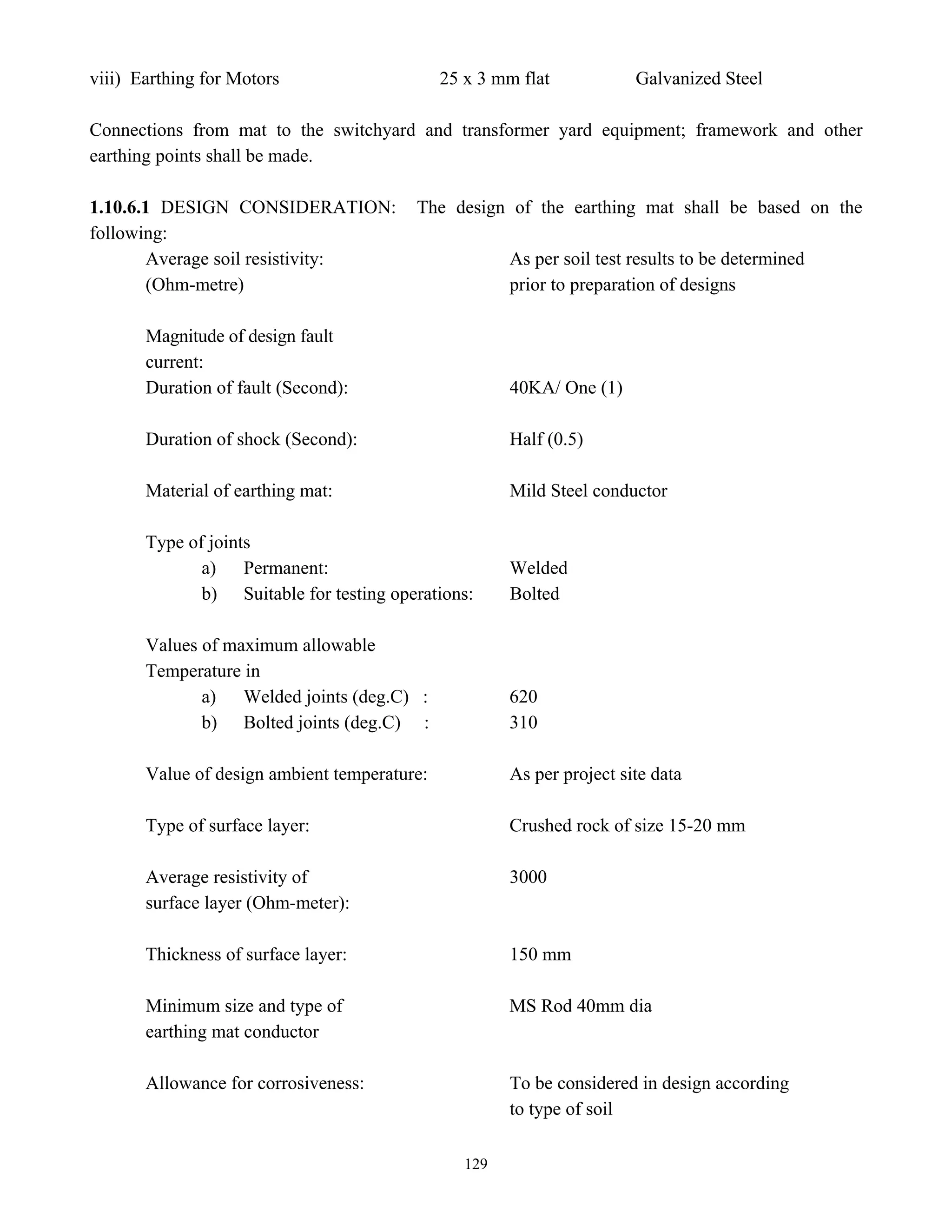 129
viii) Earthing for Motors 25 x 3 mm flat Galvanized Steel
Connections from mat to the switchyard and transformer yard equipment; framework and other
earthing points shall be made.
1.10.6.1 DESIGN CONSIDERATION: The design of the earthing mat shall be based on the
following:
Average soil resistivity: As per soil test results to be determined
(Ohm-metre) prior to preparation of designs
Magnitude of design fault
current:
Duration of fault (Second): 40KA/ One (1)
Duration of shock (Second): Half (0.5)
Material of earthing mat: Mild Steel conductor
Type of joints
a) Permanent: Welded
b) Suitable for testing operations: Bolted
Values of maximum allowable
Temperature in
a) Welded joints (deg.C) : 620
b) Bolted joints (deg.C) : 310
Value of design ambient temperature: As per project site data
Type of surface layer: Crushed rock of size 15-20 mm
Average resistivity of 3000
surface layer (Ohm-meter):
Thickness of surface layer: 150 mm
Minimum size and type of MS Rod 40mm dia
earthing mat conductor
Allowance for corrosiveness: To be considered in design according
to type of soil
 