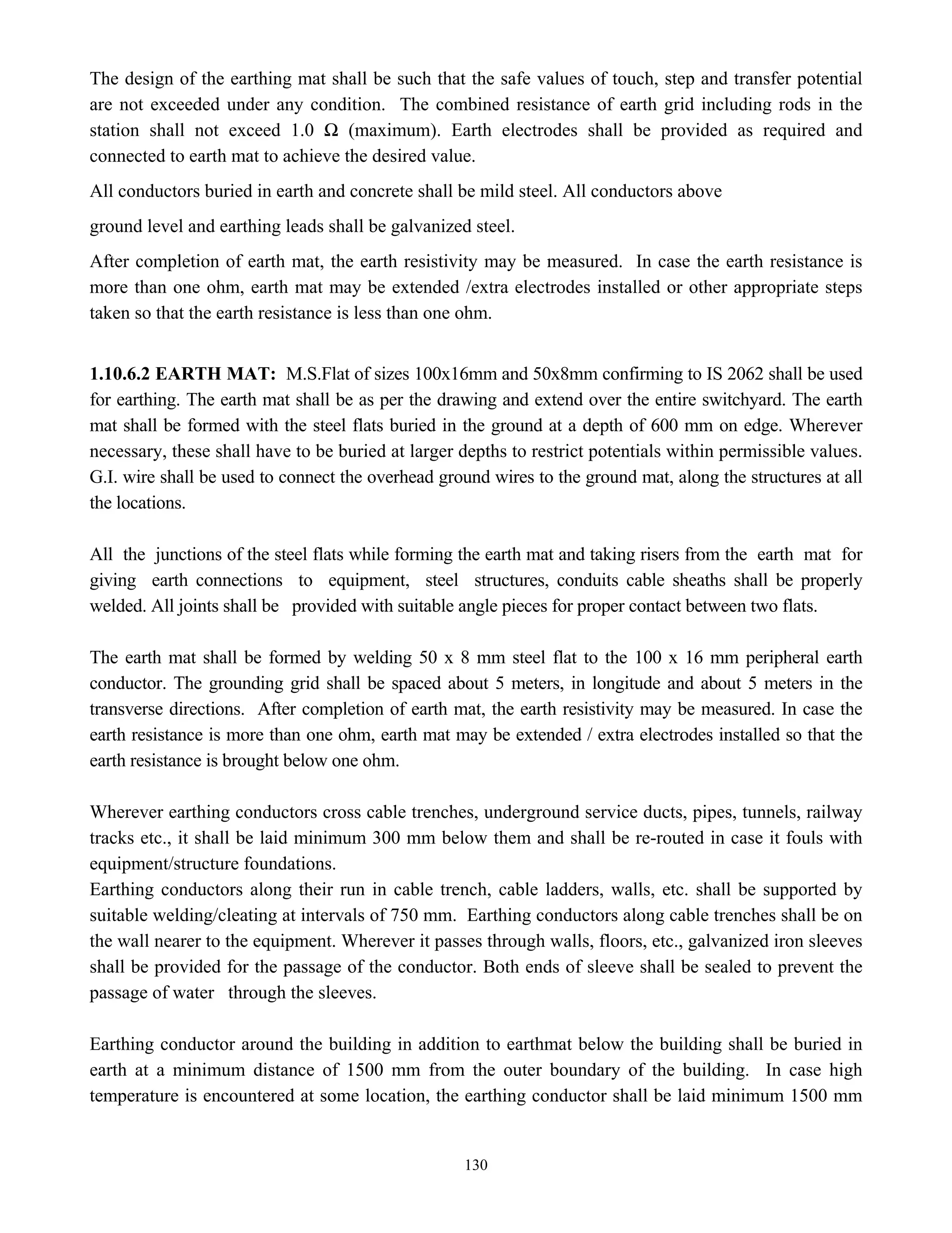 130
The design of the earthing mat shall be such that the safe values of touch, step and transfer potential
are not exceeded under any condition. The combined resistance of earth grid including rods in the
station shall not exceed 1.0 Ω (maximum). Earth electrodes shall be provided as required and
connected to earth mat to achieve the desired value.
All conductors buried in earth and concrete shall be mild steel. All conductors above
ground level and earthing leads shall be galvanized steel.
After completion of earth mat, the earth resistivity may be measured. In case the earth resistance is
more than one ohm, earth mat may be extended /extra electrodes installed or other appropriate steps
taken so that the earth resistance is less than one ohm.
1.10.6.2 EARTH MAT: M.S.Flat of sizes 100x16mm and 50x8mm confirming to IS 2062 shall be used
for earthing. The earth mat shall be as per the drawing and extend over the entire switchyard. The earth
mat shall be formed with the steel flats buried in the ground at a depth of 600 mm on edge. Wherever
necessary, these shall have to be buried at larger depths to restrict potentials within permissible values.
G.I. wire shall be used to connect the overhead ground wires to the ground mat, along the structures at all
the locations.
All the junctions of the steel flats while forming the earth mat and taking risers from the earth mat for
giving earth connections to equipment, steel structures, conduits cable sheaths shall be properly
welded. All joints shall be provided with suitable angle pieces for proper contact between two flats.
The earth mat shall be formed by welding 50 x 8 mm steel flat to the 100 x 16 mm peripheral earth
conductor. The grounding grid shall be spaced about 5 meters, in longitude and about 5 meters in the
transverse directions. After completion of earth mat, the earth resistivity may be measured. In case the
earth resistance is more than one ohm, earth mat may be extended / extra electrodes installed so that the
earth resistance is brought below one ohm.
Wherever earthing conductors cross cable trenches, underground service ducts, pipes, tunnels, railway
tracks etc., it shall be laid minimum 300 mm below them and shall be re-routed in case it fouls with
equipment/structure foundations.
Earthing conductors along their run in cable trench, cable ladders, walls, etc. shall be supported by
suitable welding/cleating at intervals of 750 mm. Earthing conductors along cable trenches shall be on
the wall nearer to the equipment. Wherever it passes through walls, floors, etc., galvanized iron sleeves
shall be provided for the passage of the conductor. Both ends of sleeve shall be sealed to prevent the
passage of water through the sleeves.
Earthing conductor around the building in addition to earthmat below the building shall be buried in
earth at a minimum distance of 1500 mm from the outer boundary of the building. In case high
temperature is encountered at some location, the earthing conductor shall be laid minimum 1500 mm
 
