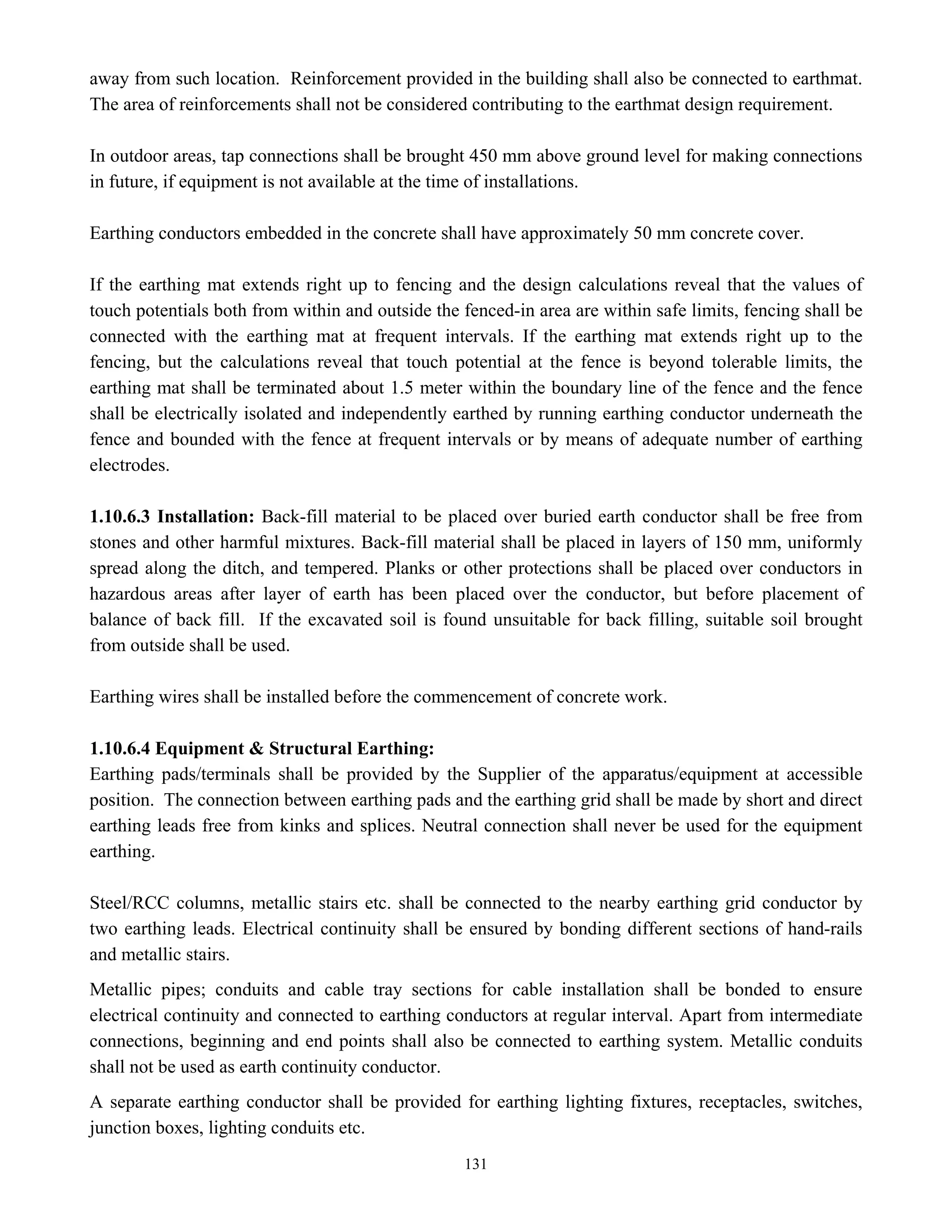 131
away from such location. Reinforcement provided in the building shall also be connected to earthmat.
The area of reinforcements shall not be considered contributing to the earthmat design requirement.
In outdoor areas, tap connections shall be brought 450 mm above ground level for making connections
in future, if equipment is not available at the time of installations.
Earthing conductors embedded in the concrete shall have approximately 50 mm concrete cover.
If the earthing mat extends right up to fencing and the design calculations reveal that the values of
touch potentials both from within and outside the fenced-in area are within safe limits, fencing shall be
connected with the earthing mat at frequent intervals. If the earthing mat extends right up to the
fencing, but the calculations reveal that touch potential at the fence is beyond tolerable limits, the
earthing mat shall be terminated about 1.5 meter within the boundary line of the fence and the fence
shall be electrically isolated and independently earthed by running earthing conductor underneath the
fence and bounded with the fence at frequent intervals or by means of adequate number of earthing
electrodes.
1.10.6.3 Installation: Back-fill material to be placed over buried earth conductor shall be free from
stones and other harmful mixtures. Back-fill material shall be placed in layers of 150 mm, uniformly
spread along the ditch, and tempered. Planks or other protections shall be placed over conductors in
hazardous areas after layer of earth has been placed over the conductor, but before placement of
balance of back fill. If the excavated soil is found unsuitable for back filling, suitable soil brought
from outside shall be used.
Earthing wires shall be installed before the commencement of concrete work.
1.10.6.4 Equipment & Structural Earthing:
Earthing pads/terminals shall be provided by the Supplier of the apparatus/equipment at accessible
position. The connection between earthing pads and the earthing grid shall be made by short and direct
earthing leads free from kinks and splices. Neutral connection shall never be used for the equipment
earthing.
Steel/RCC columns, metallic stairs etc. shall be connected to the nearby earthing grid conductor by
two earthing leads. Electrical continuity shall be ensured by bonding different sections of hand-rails
and metallic stairs.
Metallic pipes; conduits and cable tray sections for cable installation shall be bonded to ensure
electrical continuity and connected to earthing conductors at regular interval. Apart from intermediate
connections, beginning and end points shall also be connected to earthing system. Metallic conduits
shall not be used as earth continuity conductor.
A separate earthing conductor shall be provided for earthing lighting fixtures, receptacles, switches,
junction boxes, lighting conduits etc.
 