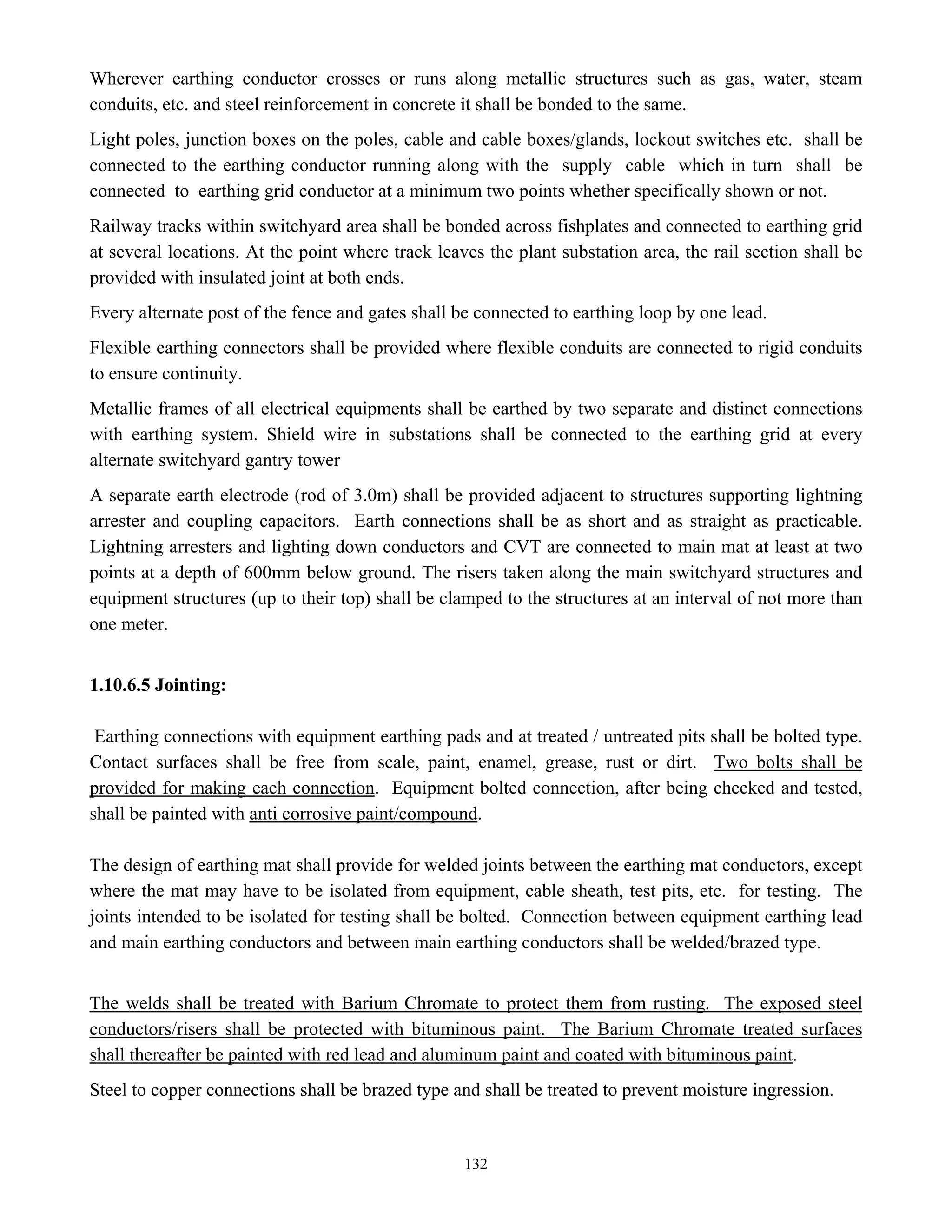 132
Wherever earthing conductor crosses or runs along metallic structures such as gas, water, steam
conduits, etc. and steel reinforcement in concrete it shall be bonded to the same.
Light poles, junction boxes on the poles, cable and cable boxes/glands, lockout switches etc. shall be
connected to the earthing conductor running along with the supply cable which in turn shall be
connected to earthing grid conductor at a minimum two points whether specifically shown or not.
Railway tracks within switchyard area shall be bonded across fishplates and connected to earthing grid
at several locations. At the point where track leaves the plant substation area, the rail section shall be
provided with insulated joint at both ends.
Every alternate post of the fence and gates shall be connected to earthing loop by one lead.
Flexible earthing connectors shall be provided where flexible conduits are connected to rigid conduits
to ensure continuity.
Metallic frames of all electrical equipments shall be earthed by two separate and distinct connections
with earthing system. Shield wire in substations shall be connected to the earthing grid at every
alternate switchyard gantry tower
A separate earth electrode (rod of 3.0m) shall be provided adjacent to structures supporting lightning
arrester and coupling capacitors. Earth connections shall be as short and as straight as practicable.
Lightning arresters and lighting down conductors and CVT are connected to main mat at least at two
points at a depth of 600mm below ground. The risers taken along the main switchyard structures and
equipment structures (up to their top) shall be clamped to the structures at an interval of not more than
one meter.
1.10.6.5 Jointing:
Earthing connections with equipment earthing pads and at treated / untreated pits shall be bolted type.
Contact surfaces shall be free from scale, paint, enamel, grease, rust or dirt. Two bolts shall be
provided for making each connection. Equipment bolted connection, after being checked and tested,
shall be painted with anti corrosive paint/compound.
The design of earthing mat shall provide for welded joints between the earthing mat conductors, except
where the mat may have to be isolated from equipment, cable sheath, test pits, etc. for testing. The
joints intended to be isolated for testing shall be bolted. Connection between equipment earthing lead
and main earthing conductors and between main earthing conductors shall be welded/brazed type.
The welds shall be treated with Barium Chromate to protect them from rusting. The exposed steel
conductors/risers shall be protected with bituminous paint. The Barium Chromate treated surfaces
shall thereafter be painted with red lead and aluminum paint and coated with bituminous paint.
Steel to copper connections shall be brazed type and shall be treated to prevent moisture ingression.
 