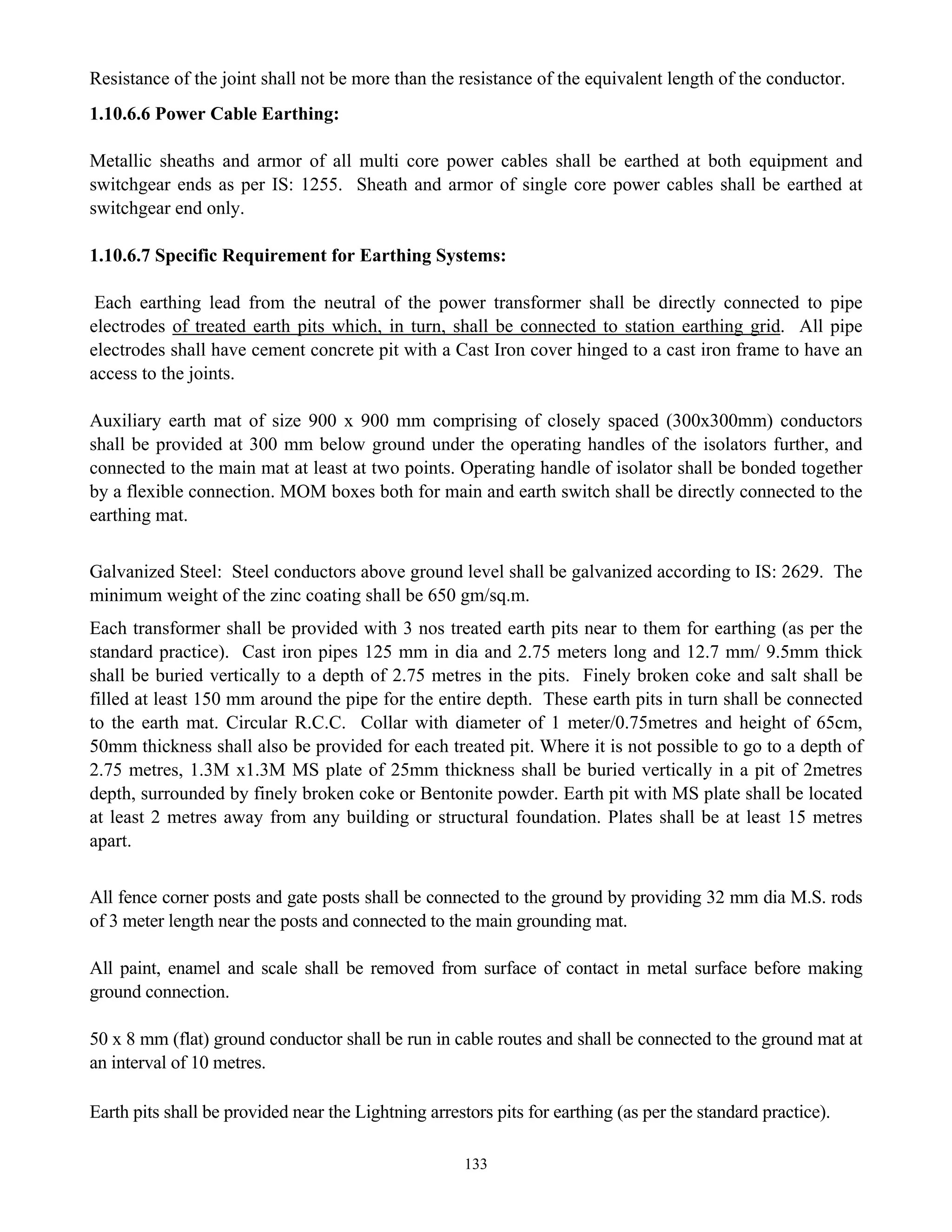 133
Resistance of the joint shall not be more than the resistance of the equivalent length of the conductor.
1.10.6.6 Power Cable Earthing:
Metallic sheaths and armor of all multi core power cables shall be earthed at both equipment and
switchgear ends as per IS: 1255. Sheath and armor of single core power cables shall be earthed at
switchgear end only.
1.10.6.7 Specific Requirement for Earthing Systems:
Each earthing lead from the neutral of the power transformer shall be directly connected to pipe
electrodes of treated earth pits which, in turn, shall be connected to station earthing grid. All pipe
electrodes shall have cement concrete pit with a Cast Iron cover hinged to a cast iron frame to have an
access to the joints.
Auxiliary earth mat of size 900 x 900 mm comprising of closely spaced (300x300mm) conductors
shall be provided at 300 mm below ground under the operating handles of the isolators further, and
connected to the main mat at least at two points. Operating handle of isolator shall be bonded together
by a flexible connection. MOM boxes both for main and earth switch shall be directly connected to the
earthing mat.
Galvanized Steel: Steel conductors above ground level shall be galvanized according to IS: 2629. The
minimum weight of the zinc coating shall be 650 gm/sq.m.
Each transformer shall be provided with 3 nos treated earth pits near to them for earthing (as per the
standard practice). Cast iron pipes 125 mm in dia and 2.75 meters long and 12.7 mm/ 9.5mm thick
shall be buried vertically to a depth of 2.75 metres in the pits. Finely broken coke and salt shall be
filled at least 150 mm around the pipe for the entire depth. These earth pits in turn shall be connected
to the earth mat. Circular R.C.C. Collar with diameter of 1 meter/0.75metres and height of 65cm,
50mm thickness shall also be provided for each treated pit. Where it is not possible to go to a depth of
2.75 metres, 1.3M x1.3M MS plate of 25mm thickness shall be buried vertically in a pit of 2metres
depth, surrounded by finely broken coke or Bentonite powder. Earth pit with MS plate shall be located
at least 2 metres away from any building or structural foundation. Plates shall be at least 15 metres
apart.
All fence corner posts and gate posts shall be connected to the ground by providing 32 mm dia M.S. rods
of 3 meter length near the posts and connected to the main grounding mat.
All paint, enamel and scale shall be removed from surface of contact in metal surface before making
ground connection.
50 x 8 mm (flat) ground conductor shall be run in cable routes and shall be connected to the ground mat at
an interval of 10 metres.
Earth pits shall be provided near the Lightning arrestors pits for earthing (as per the standard practice).
 