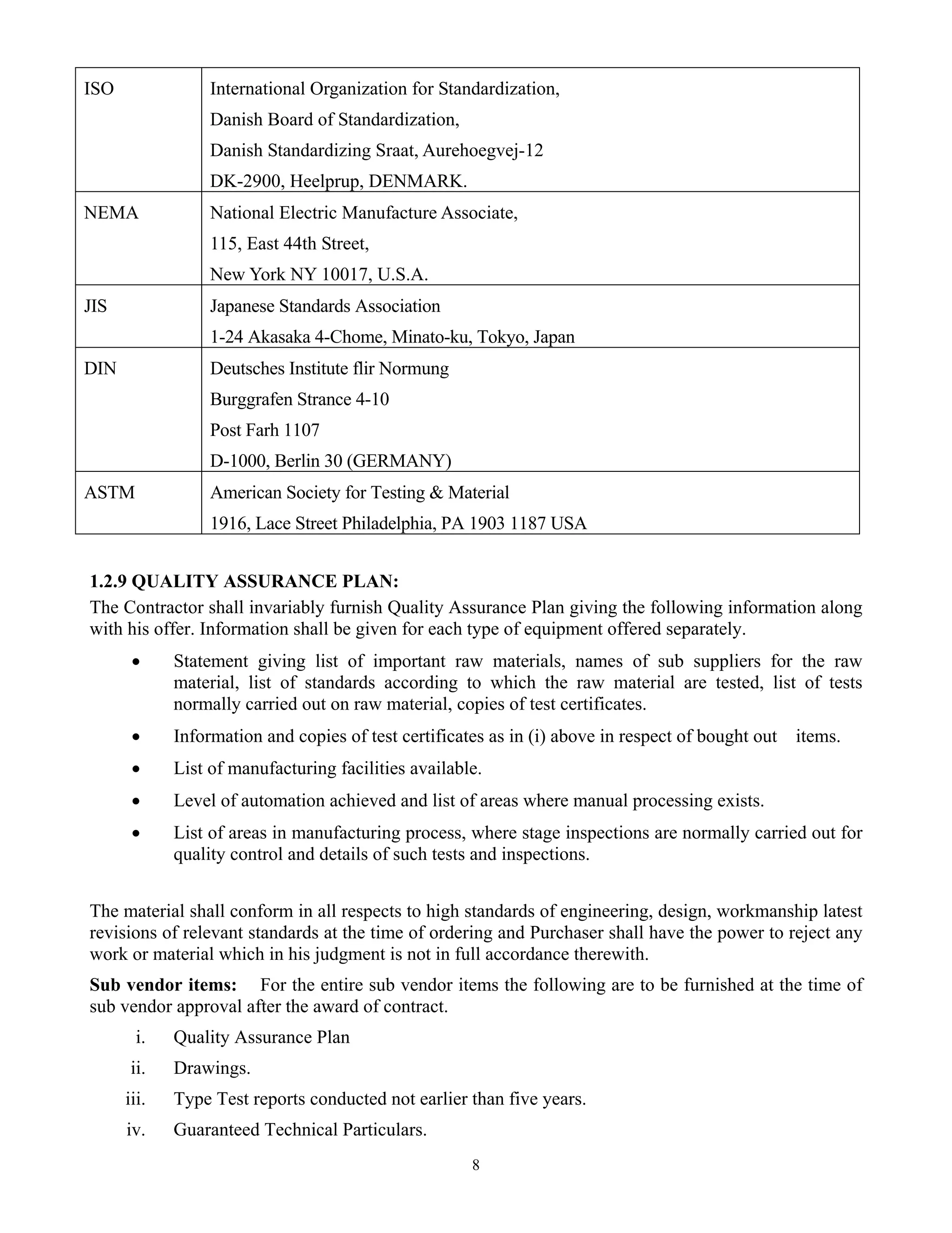 8
ISO International Organization for Standardization,
Danish Board of Standardization,
Danish Standardizing Sraat, Aurehoegvej-12
DK-2900, Heelprup, DENMARK.
NEMA National Electric Manufacture Associate,
115, East 44th Street,
New York NY 10017, U.S.A.
JIS Japanese Standards Association
1-24 Akasaka 4-Chome, Minato-ku, Tokyo, Japan
DIN Deutsches Institute flir Normung
Burggrafen Strance 4-10
Post Farh 1107
D-1000, Berlin 30 (GERMANY)
ASTM American Society for Testing & Material
1916, Lace Street Philadelphia, PA 1903 1187 USA
1.2.9 QUALITY ASSURANCE PLAN:
The Contractor shall invariably furnish Quality Assurance Plan giving the following information along
with his offer. Information shall be given for each type of equipment offered separately.
• Statement giving list of important raw materials, names of sub suppliers for the raw
material, list of standards according to which the raw material are tested, list of tests
normally carried out on raw material, copies of test certificates.
• Information and copies of test certificates as in (i) above in respect of bought out items.
• List of manufacturing facilities available.
• Level of automation achieved and list of areas where manual processing exists.
• List of areas in manufacturing process, where stage inspections are normally carried out for
quality control and details of such tests and inspections.
The material shall conform in all respects to high standards of engineering, design, workmanship latest
revisions of relevant standards at the time of ordering and Purchaser shall have the power to reject any
work or material which in his judgment is not in full accordance therewith.
Sub vendor items: For the entire sub vendor items the following are to be furnished at the time of
sub vendor approval after the award of contract.
i. Quality Assurance Plan
ii. Drawings.
iii. Type Test reports conducted not earlier than five years.
iv. Guaranteed Technical Particulars.
 