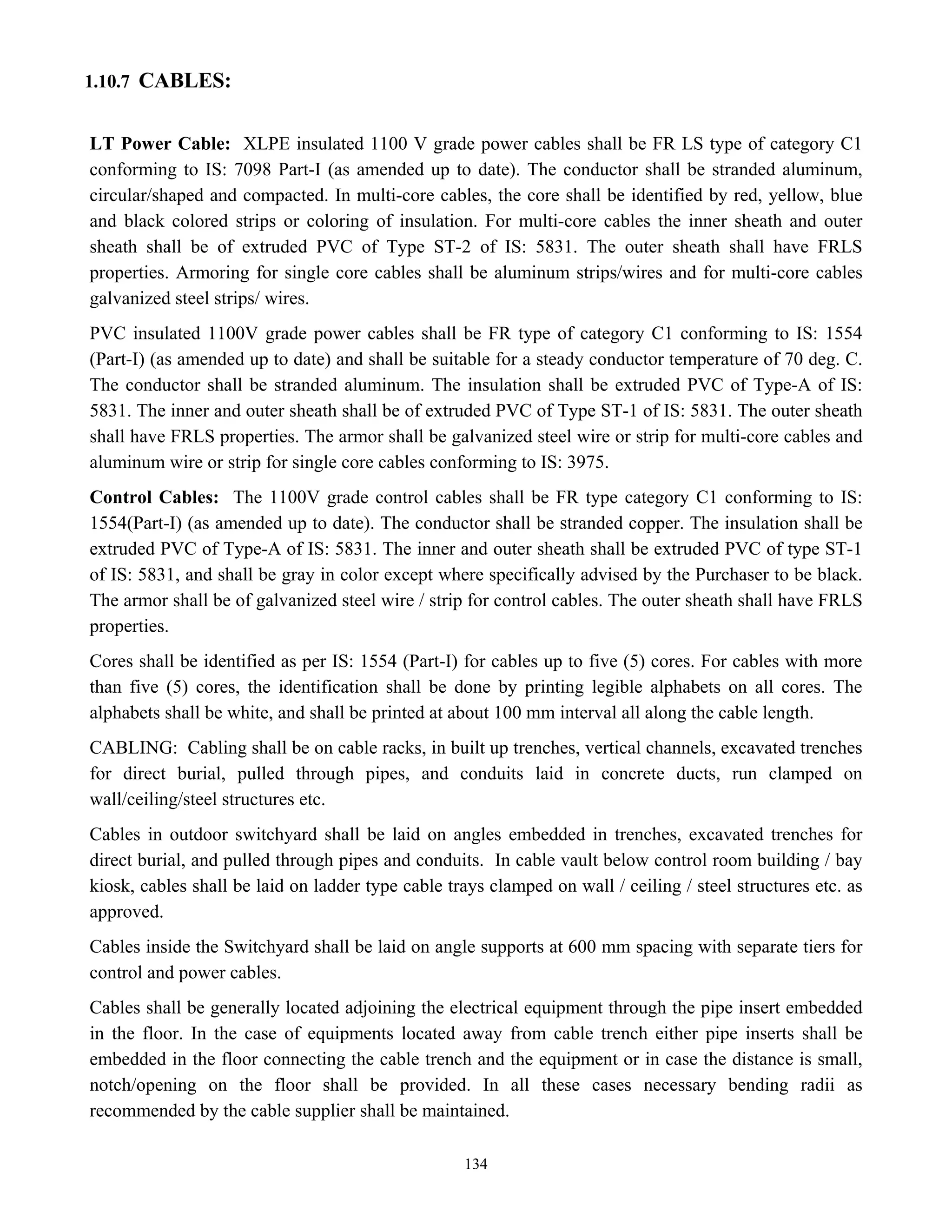134
1.10.7 CABLES:
LT Power Cable: XLPE insulated 1100 V grade power cables shall be FR LS type of category C1
conforming to IS: 7098 Part-I (as amended up to date). The conductor shall be stranded aluminum,
circular/shaped and compacted. In multi-core cables, the core shall be identified by red, yellow, blue
and black colored strips or coloring of insulation. For multi-core cables the inner sheath and outer
sheath shall be of extruded PVC of Type ST-2 of IS: 5831. The outer sheath shall have FRLS
properties. Armoring for single core cables shall be aluminum strips/wires and for multi-core cables
galvanized steel strips/ wires.
PVC insulated 1100V grade power cables shall be FR type of category C1 conforming to IS: 1554
(Part-I) (as amended up to date) and shall be suitable for a steady conductor temperature of 70 deg. C.
The conductor shall be stranded aluminum. The insulation shall be extruded PVC of Type-A of IS:
5831. The inner and outer sheath shall be of extruded PVC of Type ST-1 of IS: 5831. The outer sheath
shall have FRLS properties. The armor shall be galvanized steel wire or strip for multi-core cables and
aluminum wire or strip for single core cables conforming to IS: 3975.
Control Cables: The 1100V grade control cables shall be FR type category C1 conforming to IS:
1554(Part-I) (as amended up to date). The conductor shall be stranded copper. The insulation shall be
extruded PVC of Type-A of IS: 5831. The inner and outer sheath shall be extruded PVC of type ST-1
of IS: 5831, and shall be gray in color except where specifically advised by the Purchaser to be black.
The armor shall be of galvanized steel wire / strip for control cables. The outer sheath shall have FRLS
properties.
Cores shall be identified as per IS: 1554 (Part-I) for cables up to five (5) cores. For cables with more
than five (5) cores, the identification shall be done by printing legible alphabets on all cores. The
alphabets shall be white, and shall be printed at about 100 mm interval all along the cable length.
CABLING: Cabling shall be on cable racks, in built up trenches, vertical channels, excavated trenches
for direct burial, pulled through pipes, and conduits laid in concrete ducts, run clamped on
wall/ceiling/steel structures etc.
Cables in outdoor switchyard shall be laid on angles embedded in trenches, excavated trenches for
direct burial, and pulled through pipes and conduits. In cable vault below control room building / bay
kiosk, cables shall be laid on ladder type cable trays clamped on wall / ceiling / steel structures etc. as
approved.
Cables inside the Switchyard shall be laid on angle supports at 600 mm spacing with separate tiers for
control and power cables.
Cables shall be generally located adjoining the electrical equipment through the pipe insert embedded
in the floor. In the case of equipments located away from cable trench either pipe inserts shall be
embedded in the floor connecting the cable trench and the equipment or in case the distance is small,
notch/opening on the floor shall be provided. In all these cases necessary bending radii as
recommended by the cable supplier shall be maintained.
 
