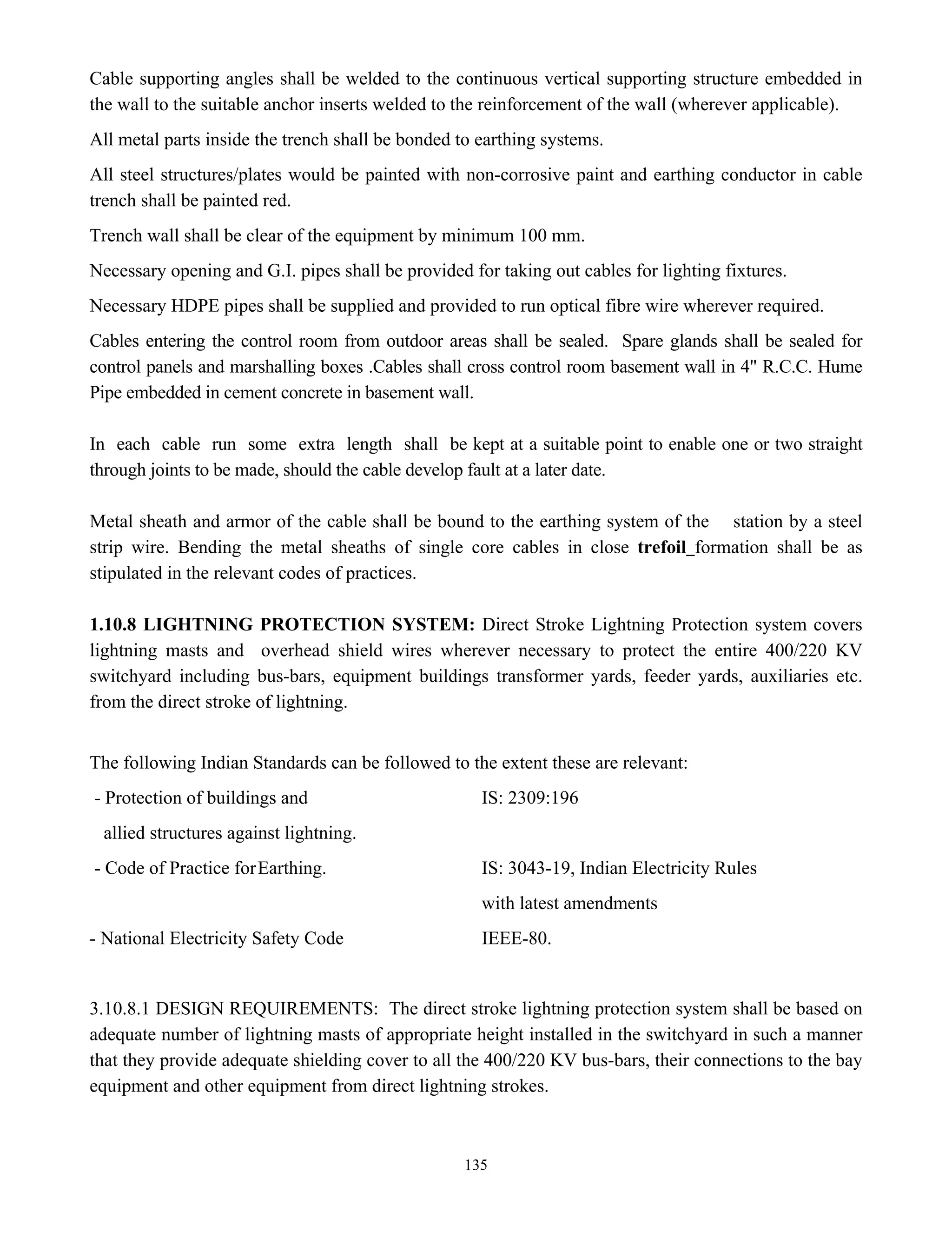 135
Cable supporting angles shall be welded to the continuous vertical supporting structure embedded in
the wall to the suitable anchor inserts welded to the reinforcement of the wall (wherever applicable).
All metal parts inside the trench shall be bonded to earthing systems.
All steel structures/plates would be painted with non-corrosive paint and earthing conductor in cable
trench shall be painted red.
Trench wall shall be clear of the equipment by minimum 100 mm.
Necessary opening and G.I. pipes shall be provided for taking out cables for lighting fixtures.
Necessary HDPE pipes shall be supplied and provided to run optical fibre wire wherever required.
Cables entering the control room from outdoor areas shall be sealed. Spare glands shall be sealed for
control panels and marshalling boxes .Cables shall cross control room basement wall in 4" R.C.C. Hume
Pipe embedded in cement concrete in basement wall.
In each cable run some extra length shall be kept at a suitable point to enable one or two straight
through joints to be made, should the cable develop fault at a later date.
Metal sheath and armor of the cable shall be bound to the earthing system of the station by a steel
strip wire. Bending the metal sheaths of single core cables in close trefoil formation shall be as
stipulated in the relevant codes of practices.
1.10.8 LIGHTNING PROTECTION SYSTEM: Direct Stroke Lightning Protection system covers
lightning masts and overhead shield wires wherever necessary to protect the entire 400/220 KV
switchyard including bus-bars, equipment buildings transformer yards, feeder yards, auxiliaries etc.
from the direct stroke of lightning.
The following Indian Standards can be followed to the extent these are relevant:
- Protection of buildings and IS: 2309:196
allied structures against lightning.
- Code of Practice forEarthing. IS: 3043-19, Indian Electricity Rules
with latest amendments
- National Electricity Safety Code IEEE-80.
3.10.8.1 DESIGN REQUIREMENTS: The direct stroke lightning protection system shall be based on
adequate number of lightning masts of appropriate height installed in the switchyard in such a manner
that they provide adequate shielding cover to all the 400/220 KV bus-bars, their connections to the bay
equipment and other equipment from direct lightning strokes.
 