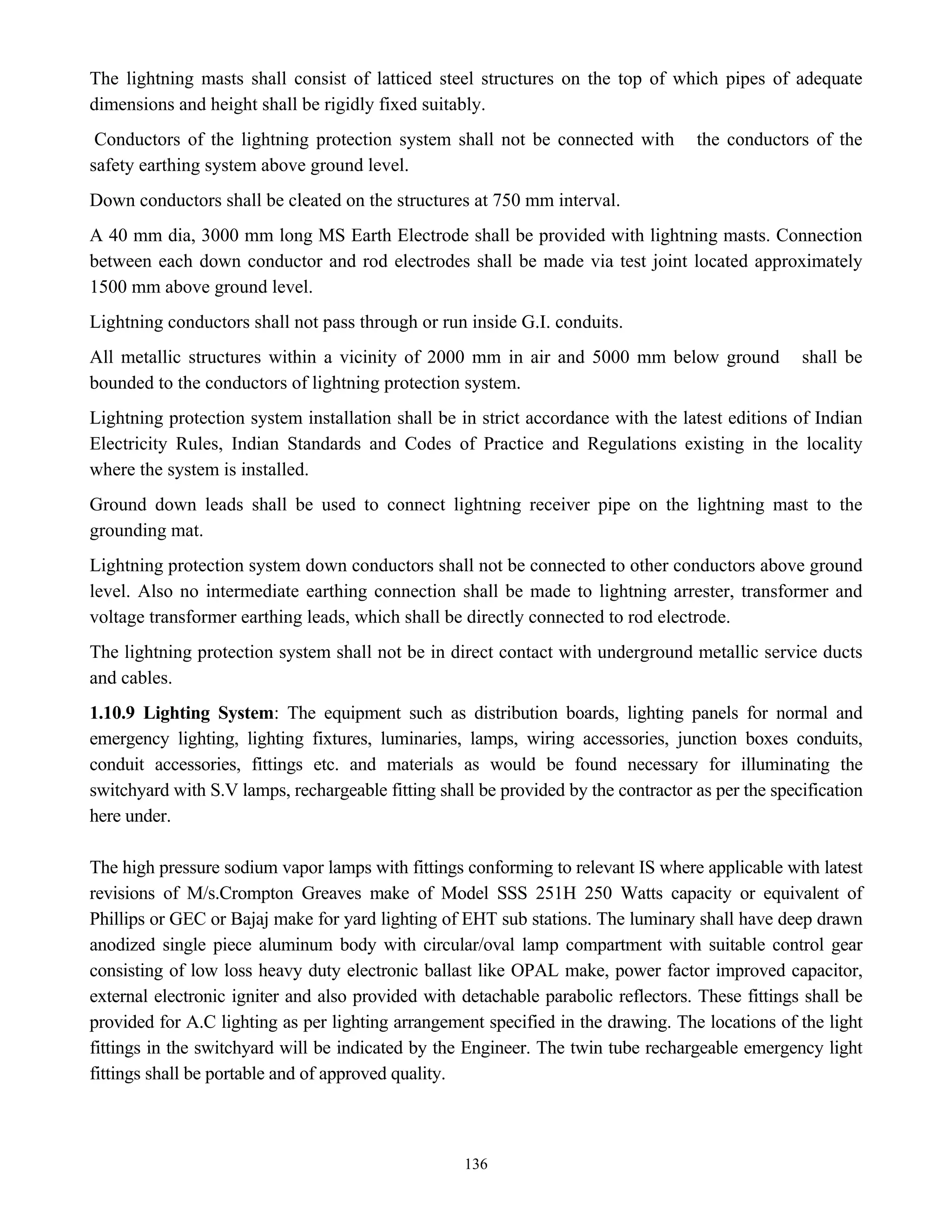 136
The lightning masts shall consist of latticed steel structures on the top of which pipes of adequate
dimensions and height shall be rigidly fixed suitably.
Conductors of the lightning protection system shall not be connected with the conductors of the
safety earthing system above ground level.
Down conductors shall be cleated on the structures at 750 mm interval.
A 40 mm dia, 3000 mm long MS Earth Electrode shall be provided with lightning masts. Connection
between each down conductor and rod electrodes shall be made via test joint located approximately
1500 mm above ground level.
Lightning conductors shall not pass through or run inside G.I. conduits.
All metallic structures within a vicinity of 2000 mm in air and 5000 mm below ground shall be
bounded to the conductors of lightning protection system.
Lightning protection system installation shall be in strict accordance with the latest editions of Indian
Electricity Rules, Indian Standards and Codes of Practice and Regulations existing in the locality
where the system is installed.
Ground down leads shall be used to connect lightning receiver pipe on the lightning mast to the
grounding mat.
Lightning protection system down conductors shall not be connected to other conductors above ground
level. Also no intermediate earthing connection shall be made to lightning arrester, transformer and
voltage transformer earthing leads, which shall be directly connected to rod electrode.
The lightning protection system shall not be in direct contact with underground metallic service ducts
and cables.
1.10.9 Lighting System: The equipment such as distribution boards, lighting panels for normal and
emergency lighting, lighting fixtures, luminaries, lamps, wiring accessories, junction boxes conduits,
conduit accessories, fittings etc. and materials as would be found necessary for illuminating the
switchyard with S.V lamps, rechargeable fitting shall be provided by the contractor as per the specification
here under.
The high pressure sodium vapor lamps with fittings conforming to relevant IS where applicable with latest
revisions of M/s.Crompton Greaves make of Model SSS 251H 250 Watts capacity or equivalent of
Phillips or GEC or Bajaj make for yard lighting of EHT sub stations. The luminary shall have deep drawn
anodized single piece aluminum body with circular/oval lamp compartment with suitable control gear
consisting of low loss heavy duty electronic ballast like OPAL make, power factor improved capacitor,
external electronic igniter and also provided with detachable parabolic reflectors. These fittings shall be
provided for A.C lighting as per lighting arrangement specified in the drawing. The locations of the light
fittings in the switchyard will be indicated by the Engineer. The twin tube rechargeable emergency light
fittings shall be portable and of approved quality.
 