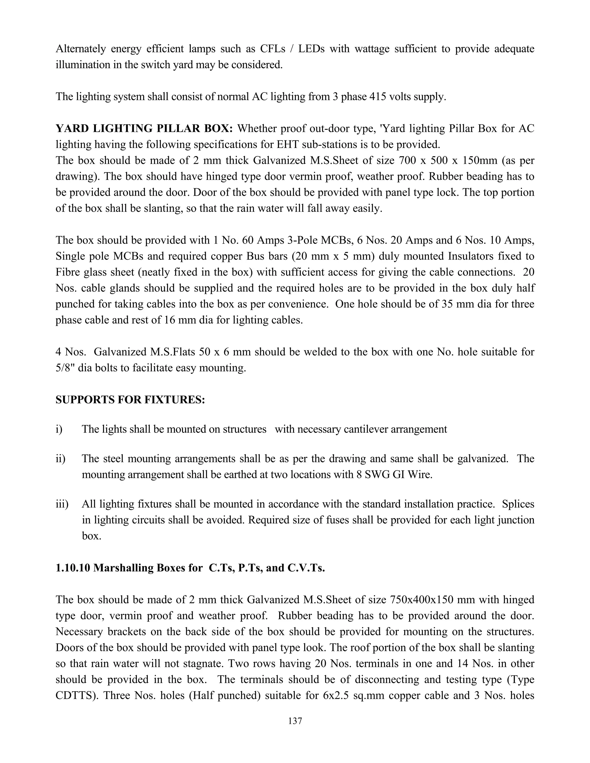 137
Alternately energy efficient lamps such as CFLs / LEDs with wattage sufficient to provide adequate
illumination in the switch yard may be considered.
The lighting system shall consist of normal AC lighting from 3 phase 415 volts supply.
YARD LIGHTING PILLAR BOX: Whether proof out-door type, 'Yard lighting Pillar Box for AC
lighting having the following specifications for EHT sub-stations is to be provided.
The box should be made of 2 mm thick Galvanized M.S.Sheet of size 700 x 500 x 150mm (as per
drawing). The box should have hinged type door vermin proof, weather proof. Rubber beading has to
be provided around the door. Door of the box should be provided with panel type lock. The top portion
of the box shall be slanting, so that the rain water will fall away easily.
The box should be provided with 1 No. 60 Amps 3-Pole MCBs, 6 Nos. 20 Amps and 6 Nos. 10 Amps,
Single pole MCBs and required copper Bus bars (20 mm x 5 mm) duly mounted Insulators fixed to
Fibre glass sheet (neatly fixed in the box) with sufficient access for giving the cable connections. 20
Nos. cable glands should be supplied and the required holes are to be provided in the box duly half
punched for taking cables into the box as per convenience. One hole should be of 35 mm dia for three
phase cable and rest of 16 mm dia for lighting cables.
4 Nos. Galvanized M.S.Flats 50 x 6 mm should be welded to the box with one No. hole suitable for
5/8" dia bolts to facilitate easy mounting.
SUPPORTS FOR FIXTURES:
i) The lights shall be mounted on structures with necessary cantilever arrangement
ii) The steel mounting arrangements shall be as per the drawing and same shall be galvanized. The
mounting arrangement shall be earthed at two locations with 8 SWG GI Wire.
iii) All lighting fixtures shall be mounted in accordance with the standard installation practice. Splices
in lighting circuits shall be avoided. Required size of fuses shall be provided for each light junction
box.
1.10.10 Marshalling Boxes for C.Ts, P.Ts, and C.V.Ts.
The box should be made of 2 mm thick Galvanized M.S.Sheet of size 750x400x150 mm with hinged
type door, vermin proof and weather proof. Rubber beading has to be provided around the door.
Necessary brackets on the back side of the box should be provided for mounting on the structures.
Doors of the box should be provided with panel type look. The roof portion of the box shall be slanting
so that rain water will not stagnate. Two rows having 20 Nos. terminals in one and 14 Nos. in other
should be provided in the box. The terminals should be of disconnecting and testing type (Type
CDTTS). Three Nos. holes (Half punched) suitable for 6x2.5 sq.mm copper cable and 3 Nos. holes
 