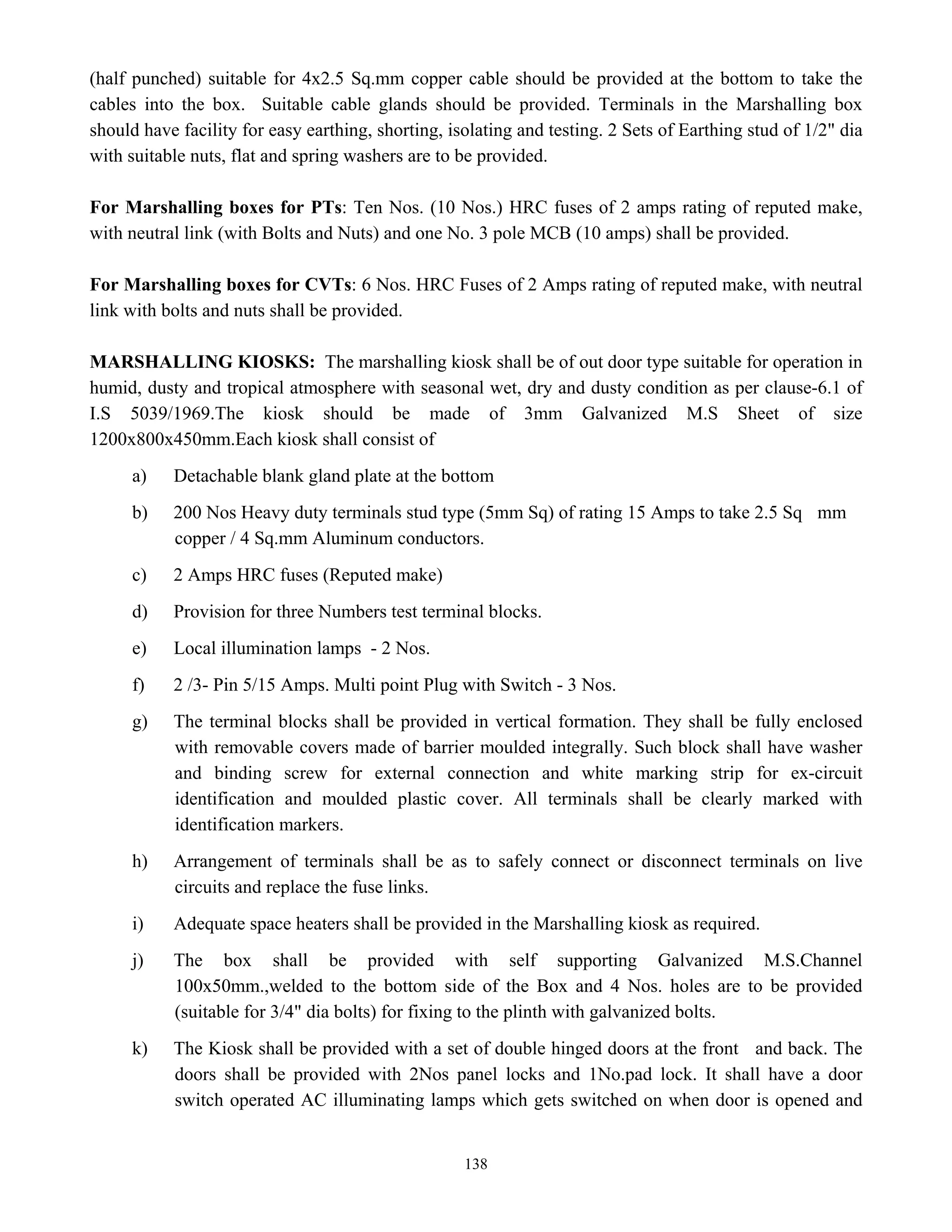 138
(half punched) suitable for 4x2.5 Sq.mm copper cable should be provided at the bottom to take the
cables into the box. Suitable cable glands should be provided. Terminals in the Marshalling box
should have facility for easy earthing, shorting, isolating and testing. 2 Sets of Earthing stud of 1/2" dia
with suitable nuts, flat and spring washers are to be provided.
For Marshalling boxes for PTs: Ten Nos. (10 Nos.) HRC fuses of 2 amps rating of reputed make,
with neutral link (with Bolts and Nuts) and one No. 3 pole MCB (10 amps) shall be provided.
For Marshalling boxes for CVTs: 6 Nos. HRC Fuses of 2 Amps rating of reputed make, with neutral
link with bolts and nuts shall be provided.
MARSHALLING KIOSKS: The marshalling kiosk shall be of out door type suitable for operation in
humid, dusty and tropical atmosphere with seasonal wet, dry and dusty condition as per clause-6.1 of
I.S 5039/1969.The kiosk should be made of 3mm Galvanized M.S Sheet of size
1200x800x450mm.Each kiosk shall consist of
a) Detachable blank gland plate at the bottom
b) 200 Nos Heavy duty terminals stud type (5mm Sq) of rating 15 Amps to take 2.5 Sq mm
copper / 4 Sq.mm Aluminum conductors.
c) 2 Amps HRC fuses (Reputed make)
d) Provision for three Numbers test terminal blocks.
e) Local illumination lamps - 2 Nos.
f) 2 /3- Pin 5/15 Amps. Multi point Plug with Switch - 3 Nos.
g) The terminal blocks shall be provided in vertical formation. They shall be fully enclosed
with removable covers made of barrier moulded integrally. Such block shall have washer
and binding screw for external connection and white marking strip for ex-circuit
identification and moulded plastic cover. All terminals shall be clearly marked with
identification markers.
h) Arrangement of terminals shall be as to safely connect or disconnect terminals on live
circuits and replace the fuse links.
i) Adequate space heaters shall be provided in the Marshalling kiosk as required.
j) The box shall be provided with self supporting Galvanized M.S.Channel
100x50mm.,welded to the bottom side of the Box and 4 Nos. holes are to be provided
(suitable for 3/4" dia bolts) for fixing to the plinth with galvanized bolts.
k) The Kiosk shall be provided with a set of double hinged doors at the front and back. The
doors shall be provided with 2Nos panel locks and 1No.pad lock. It shall have a door
switch operated AC illuminating lamps which gets switched on when door is opened and
 