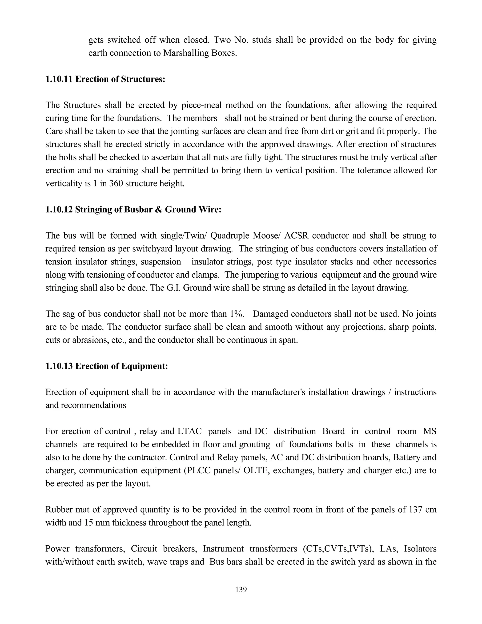 139
gets switched off when closed. Two No. studs shall be provided on the body for giving
earth connection to Marshalling Boxes.
1.10.11 Erection of Structures:
The Structures shall be erected by piece-meal method on the foundations, after allowing the required
curing time for the foundations. The members shall not be strained or bent during the course of erection.
Care shall be taken to see that the jointing surfaces are clean and free from dirt or grit and fit properly. The
structures shall be erected strictly in accordance with the approved drawings. After erection of structures
the bolts shall be checked to ascertain that all nuts are fully tight. The structures must be truly vertical after
erection and no straining shall be permitted to bring them to vertical position. The tolerance allowed for
verticality is 1 in 360 structure height.
1.10.12 Stringing of Busbar & Ground Wire:
The bus will be formed with single/Twin/ Quadruple Moose/ ACSR conductor and shall be strung to
required tension as per switchyard layout drawing. The stringing of bus conductors covers installation of
tension insulator strings, suspension insulator strings, post type insulator stacks and other accessories
along with tensioning of conductor and clamps. The jumpering to various equipment and the ground wire
stringing shall also be done. The G.I. Ground wire shall be strung as detailed in the layout drawing.
The sag of bus conductor shall not be more than 1%. Damaged conductors shall not be used. No joints
are to be made. The conductor surface shall be clean and smooth without any projections, sharp points,
cuts or abrasions, etc., and the conductor shall be continuous in span.
1.10.13 Erection of Equipment:
Erection of equipment shall be in accordance with the manufacturer's installation drawings / instructions
and recommendations
For erection of control , relay and LTAC panels and DC distribution Board in control room MS
channels are required to be embedded in floor and grouting of foundations bolts in these channels is
also to be done by the contractor. Control and Relay panels, AC and DC distribution boards, Battery and
charger, communication equipment (PLCC panels/ OLTE, exchanges, battery and charger etc.) are to
be erected as per the layout.
Rubber mat of approved quantity is to be provided in the control room in front of the panels of 137 cm
width and 15 mm thickness throughout the panel length.
Power transformers, Circuit breakers, Instrument transformers (CTs,CVTs,IVTs), LAs, Isolators
with/without earth switch, wave traps and Bus bars shall be erected in the switch yard as shown in the
 