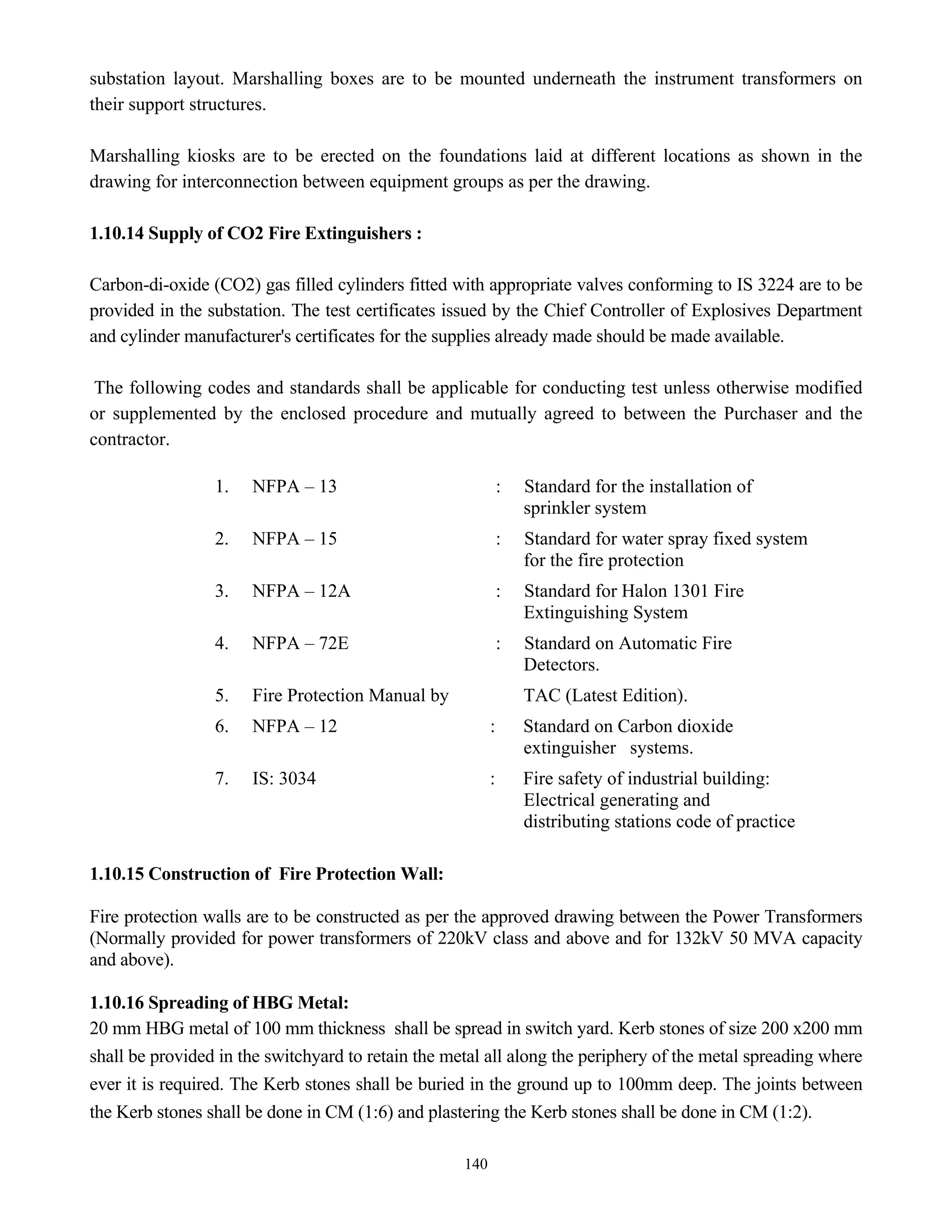 140
substation layout. Marshalling boxes are to be mounted underneath the instrument transformers on
their support structures.
Marshalling kiosks are to be erected on the foundations laid at different locations as shown in the
drawing for interconnection between equipment groups as per the drawing.
1.10.14 Supply of CO2 Fire Extinguishers :
Carbon-di-oxide (CO2) gas filled cylinders fitted with appropriate valves conforming to IS 3224 are to be
provided in the substation. The test certificates issued by the Chief Controller of Explosives Department
and cylinder manufacturer's certificates for the supplies already made should be made available.
The following codes and standards shall be applicable for conducting test unless otherwise modified
or supplemented by the enclosed procedure and mutually agreed to between the Purchaser and the
contractor.
1. NFPA – 13 : Standard for the installation of
sprinkler system
2. NFPA – 15 : Standard for water spray fixed system
for the fire protection
3. NFPA – 12A : Standard for Halon 1301 Fire
Extinguishing System
4. NFPA – 72E : Standard on Automatic Fire
Detectors.
5. Fire Protection Manual by TAC (Latest Edition).
6. NFPA – 12 : Standard on Carbon dioxide
extinguisher systems.
7. IS: 3034 : Fire safety of industrial building:
Electrical generating and
distributing stations code of practice
1.10.15 Construction of Fire Protection Wall:
Fire protection walls are to be constructed as per the approved drawing between the Power Transformers
(Normally provided for power transformers of 220kV class and above and for 132kV 50 MVA capacity
and above).
1.10.16 Spreading of HBG Metal:
20 mm HBG metal of 100 mm thickness shall be spread in switch yard. Kerb stones of size 200 x200 mm
shall be provided in the switchyard to retain the metal all along the periphery of the metal spreading where
ever it is required. The Kerb stones shall be buried in the ground up to 100mm deep. The joints between
the Kerb stones shall be done in CM (1:6) and plastering the Kerb stones shall be done in CM (1:2).
 