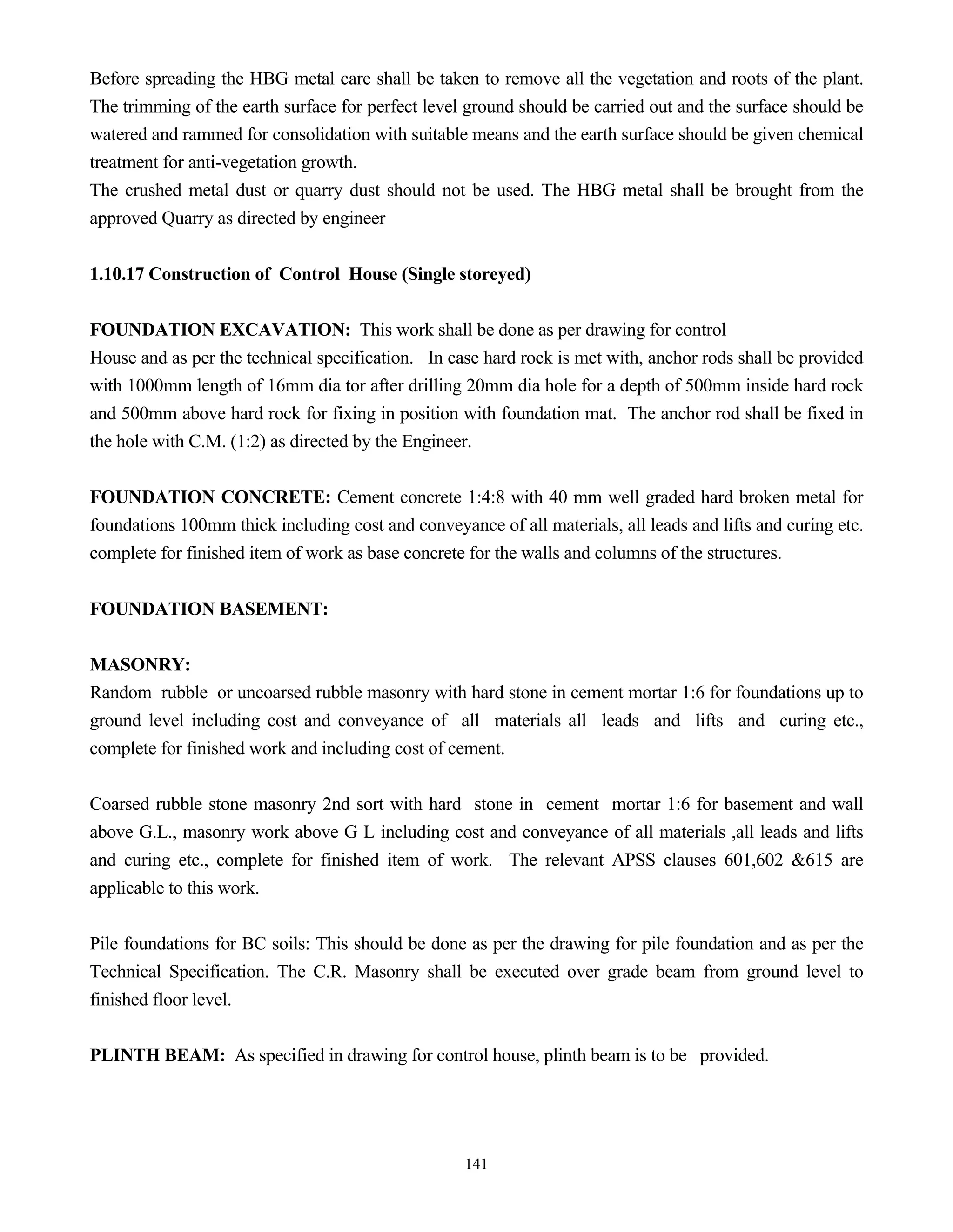 141
Before spreading the HBG metal care shall be taken to remove all the vegetation and roots of the plant.
The trimming of the earth surface for perfect level ground should be carried out and the surface should be
watered and rammed for consolidation with suitable means and the earth surface should be given chemical
treatment for anti-vegetation growth.
The crushed metal dust or quarry dust should not be used. The HBG metal shall be brought from the
approved Quarry as directed by engineer
1.10.17 Construction of Control House (Single storeyed)
FOUNDATION EXCAVATION: This work shall be done as per drawing for control
House and as per the technical specification. In case hard rock is met with, anchor rods shall be provided
with 1000mm length of 16mm dia tor after drilling 20mm dia hole for a depth of 500mm inside hard rock
and 500mm above hard rock for fixing in position with foundation mat. The anchor rod shall be fixed in
the hole with C.M. (1:2) as directed by the Engineer.
FOUNDATION CONCRETE: Cement concrete 1:4:8 with 40 mm well graded hard broken metal for
foundations 100mm thick including cost and conveyance of all materials, all leads and lifts and curing etc.
complete for finished item of work as base concrete for the walls and columns of the structures.
FOUNDATION BASEMENT:
MASONRY:
Random rubble or uncoarsed rubble masonry with hard stone in cement mortar 1:6 for foundations up to
ground level including cost and conveyance of all materials all leads and lifts and curing etc.,
complete for finished work and including cost of cement.
Coarsed rubble stone masonry 2nd sort with hard stone in cement mortar 1:6 for basement and wall
above G.L., masonry work above G L including cost and conveyance of all materials ,all leads and lifts
and curing etc., complete for finished item of work. The relevant APSS clauses 601,602 &615 are
applicable to this work.
Pile foundations for BC soils: This should be done as per the drawing for pile foundation and as per the
Technical Specification. The C.R. Masonry shall be executed over grade beam from ground level to
finished floor level.
PLINTH BEAM: As specified in drawing for control house, plinth beam is to be provided.
 