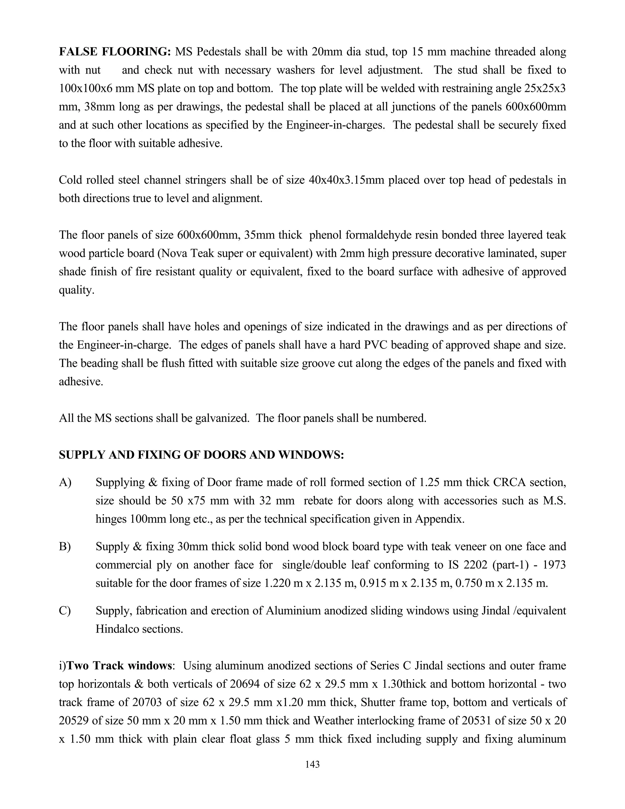 143
FALSE FLOORING: MS Pedestals shall be with 20mm dia stud, top 15 mm machine threaded along
with nut and check nut with necessary washers for level adjustment. The stud shall be fixed to
100x100x6 mm MS plate on top and bottom. The top plate will be welded with restraining angle 25x25x3
mm, 38mm long as per drawings, the pedestal shall be placed at all junctions of the panels 600x600mm
and at such other locations as specified by the Engineer-in-charges. The pedestal shall be securely fixed
to the floor with suitable adhesive.
Cold rolled steel channel stringers shall be of size 40x40x3.15mm placed over top head of pedestals in
both directions true to level and alignment.
The floor panels of size 600x600mm, 35mm thick phenol formaldehyde resin bonded three layered teak
wood particle board (Nova Teak super or equivalent) with 2mm high pressure decorative laminated, super
shade finish of fire resistant quality or equivalent, fixed to the board surface with adhesive of approved
quality.
The floor panels shall have holes and openings of size indicated in the drawings and as per directions of
the Engineer-in-charge. The edges of panels shall have a hard PVC beading of approved shape and size.
The beading shall be flush fitted with suitable size groove cut along the edges of the panels and fixed with
adhesive.
All the MS sections shall be galvanized. The floor panels shall be numbered.
SUPPLY AND FIXING OF DOORS AND WINDOWS:
A) Supplying & fixing of Door frame made of roll formed section of 1.25 mm thick CRCA section,
size should be 50 x75 mm with 32 mm rebate for doors along with accessories such as M.S.
hinges 100mm long etc., as per the technical specification given in Appendix.
B) Supply & fixing 30mm thick solid bond wood block board type with teak veneer on one face and
commercial ply on another face for single/double leaf conforming to IS 2202 (part-1) - 1973
suitable for the door frames of size 1.220 m x 2.135 m, 0.915 m x 2.135 m, 0.750 m x 2.135 m.
C) Supply, fabrication and erection of Aluminium anodized sliding windows using Jindal /equivalent
Hindalco sections.
i)Two Track windows: Using aluminum anodized sections of Series C Jindal sections and outer frame
top horizontals & both verticals of 20694 of size 62 x 29.5 mm x 1.30thick and bottom horizontal - two
track frame of 20703 of size 62 x 29.5 mm x1.20 mm thick, Shutter frame top, bottom and verticals of
20529 of size 50 mm x 20 mm x 1.50 mm thick and Weather interlocking frame of 20531 of size 50 x 20
x 1.50 mm thick with plain clear float glass 5 mm thick fixed including supply and fixing aluminum
 