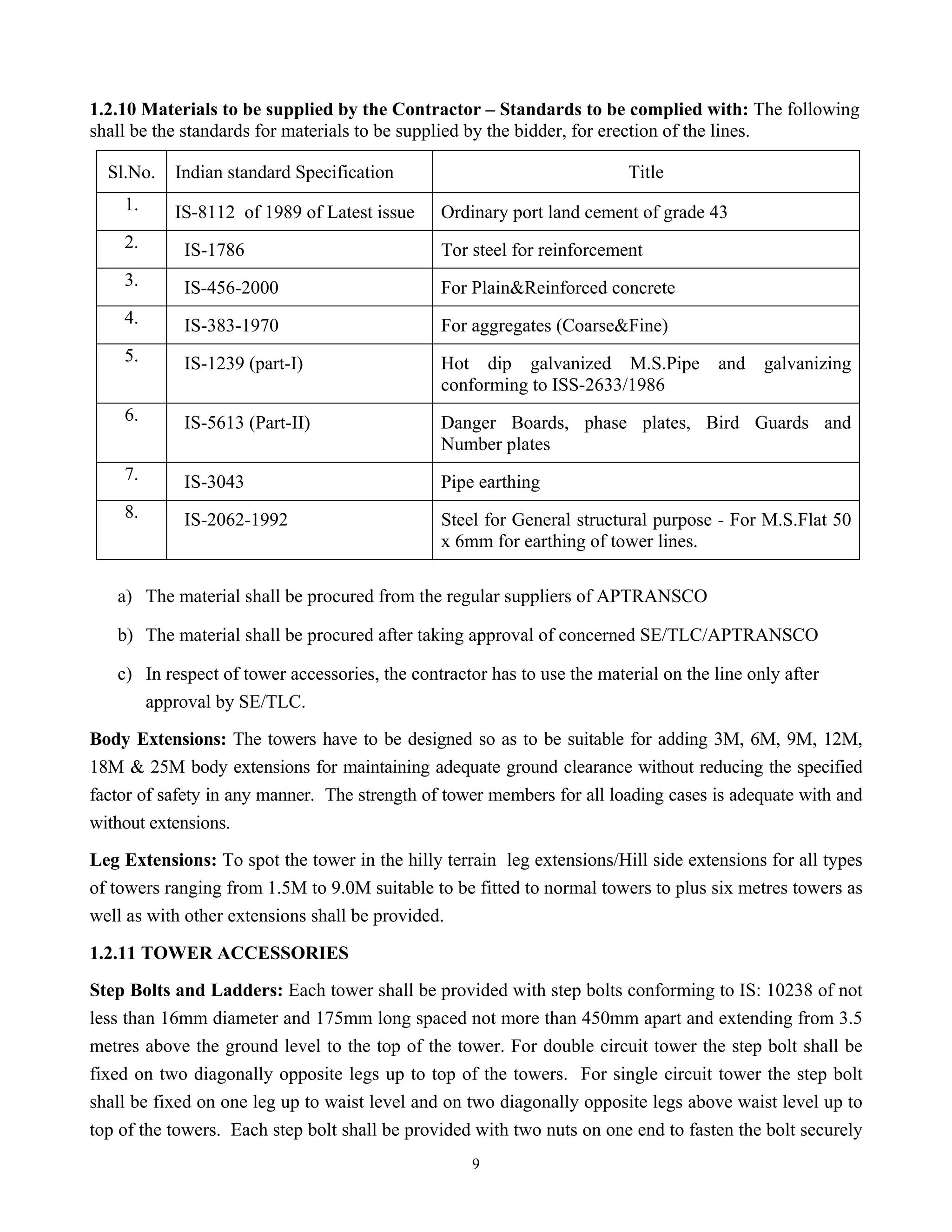 9
1.2.10 Materials to be supplied by the Contractor – Standards to be complied with: The following
shall be the standards for materials to be supplied by the bidder, for erection of the lines.
Sl.No. Indian standard Specification Title
1. IS-8112 of 1989 of Latest issue Ordinary port land cement of grade 43
2. IS-1786 Tor steel for reinforcement
3. IS-456-2000 For Plain&Reinforced concrete
4. IS-383-1970 For aggregates (Coarse&Fine)
5. IS-1239 (part-I) Hot dip galvanized M.S.Pipe and galvanizing
conforming to ISS-2633/1986
6. IS-5613 (Part-II) Danger Boards, phase plates, Bird Guards and
Number plates
7. IS-3043 Pipe earthing
8. IS-2062-1992 Steel for General structural purpose - For M.S.Flat 50
x 6mm for earthing of tower lines.
a) The material shall be procured from the regular suppliers of APTRANSCO
b) The material shall be procured after taking approval of concerned SE/TLC/APTRANSCO
c) In respect of tower accessories, the contractor has to use the material on the line only after
approval by SE/TLC.
Body Extensions: The towers have to be designed so as to be suitable for adding 3M, 6M, 9M, 12M,
18M & 25M body extensions for maintaining adequate ground clearance without reducing the specified
factor of safety in any manner. The strength of tower members for all loading cases is adequate with and
without extensions.
Leg Extensions: To spot the tower in the hilly terrain leg extensions/Hill side extensions for all types
of towers ranging from 1.5M to 9.0M suitable to be fitted to normal towers to plus six metres towers as
well as with other extensions shall be provided.
1.2.11 TOWER ACCESSORIES
Step Bolts and Ladders: Each tower shall be provided with step bolts conforming to IS: 10238 of not
less than 16mm diameter and 175mm long spaced not more than 450mm apart and extending from 3.5
metres above the ground level to the top of the tower. For double circuit tower the step bolt shall be
fixed on two diagonally opposite legs up to top of the towers. For single circuit tower the step bolt
shall be fixed on one leg up to waist level and on two diagonally opposite legs above waist level up to
top of the towers. Each step bolt shall be provided with two nuts on one end to fasten the bolt securely
 