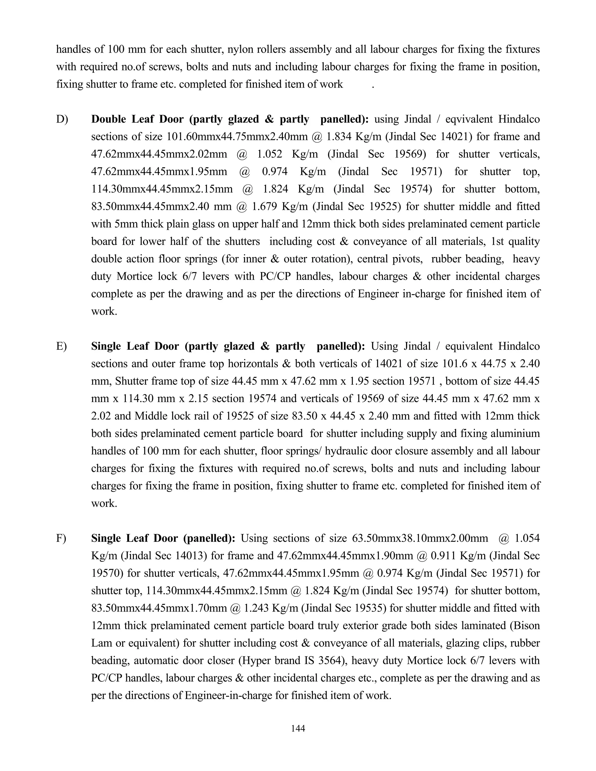 144
handles of 100 mm for each shutter, nylon rollers assembly and all labour charges for fixing the fixtures
with required no.of screws, bolts and nuts and including labour charges for fixing the frame in position,
fixing shutter to frame etc. completed for finished item of work .
D) Double Leaf Door (partly glazed & partly panelled): using Jindal / eqvivalent Hindalco
sections of size 101.60mmx44.75mmx2.40mm @ 1.834 Kg/m (Jindal Sec 14021) for frame and
47.62mmx44.45mmx2.02mm @ 1.052 Kg/m (Jindal Sec 19569) for shutter verticals,
47.62mmx44.45mmx1.95mm @ 0.974 Kg/m (Jindal Sec 19571) for shutter top,
114.30mmx44.45mmx2.15mm @ 1.824 Kg/m (Jindal Sec 19574) for shutter bottom,
83.50mmx44.45mmx2.40 mm @ 1.679 Kg/m (Jindal Sec 19525) for shutter middle and fitted
with 5mm thick plain glass on upper half and 12mm thick both sides prelaminated cement particle
board for lower half of the shutters including cost & conveyance of all materials, 1st quality
double action floor springs (for inner & outer rotation), central pivots, rubber beading, heavy
duty Mortice lock 6/7 levers with PC/CP handles, labour charges & other incidental charges
complete as per the drawing and as per the directions of Engineer in-charge for finished item of
work.
E) Single Leaf Door (partly glazed & partly panelled): Using Jindal / equivalent Hindalco
sections and outer frame top horizontals & both verticals of 14021 of size 101.6 x 44.75 x 2.40
mm, Shutter frame top of size 44.45 mm x 47.62 mm x 1.95 section 19571 , bottom of size 44.45
mm x 114.30 mm x 2.15 section 19574 and verticals of 19569 of size 44.45 mm x 47.62 mm x
2.02 and Middle lock rail of 19525 of size 83.50 x 44.45 x 2.40 mm and fitted with 12mm thick
both sides prelaminated cement particle board for shutter including supply and fixing aluminium
handles of 100 mm for each shutter, floor springs/ hydraulic door closure assembly and all labour
charges for fixing the fixtures with required no.of screws, bolts and nuts and including labour
charges for fixing the frame in position, fixing shutter to frame etc. completed for finished item of
work.
F) Single Leaf Door (panelled): Using sections of size 63.50mmx38.10mmx2.00mm @ 1.054
Kg/m (Jindal Sec 14013) for frame and 47.62mmx44.45mmx1.90mm @ 0.911 Kg/m (Jindal Sec
19570) for shutter verticals, 47.62mmx44.45mmx1.95mm @ 0.974 Kg/m (Jindal Sec 19571) for
shutter top, 114.30mmx44.45mmx2.15mm @ 1.824 Kg/m (Jindal Sec 19574) for shutter bottom,
83.50mmx44.45mmx1.70mm @ 1.243 Kg/m (Jindal Sec 19535) for shutter middle and fitted with
12mm thick prelaminated cement particle board truly exterior grade both sides laminated (Bison
Lam or equivalent) for shutter including cost & conveyance of all materials, glazing clips, rubber
beading, automatic door closer (Hyper brand IS 3564), heavy duty Mortice lock 6/7 levers with
PC/CP handles, labour charges & other incidental charges etc., complete as per the drawing and as
per the directions of Engineer-in-charge for finished item of work.
 