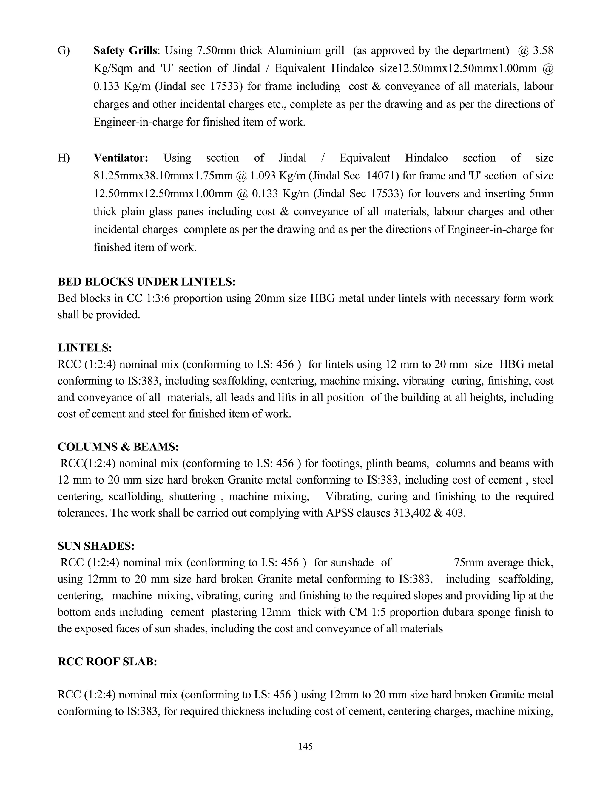 145
G) Safety Grills: Using 7.50mm thick Aluminium grill (as approved by the department) @ 3.58
Kg/Sqm and 'U' section of Jindal / Equivalent Hindalco size12.50mmx12.50mmx1.00mm @
0.133 Kg/m (Jindal sec 17533) for frame including cost & conveyance of all materials, labour
charges and other incidental charges etc., complete as per the drawing and as per the directions of
Engineer-in-charge for finished item of work.
H) Ventilator: Using section of Jindal / Equivalent Hindalco section of size
81.25mmx38.10mmx1.75mm @ 1.093 Kg/m (Jindal Sec 14071) for frame and 'U' section of size
12.50mmx12.50mmx1.00mm @ 0.133 Kg/m (Jindal Sec 17533) for louvers and inserting 5mm
thick plain glass panes including cost & conveyance of all materials, labour charges and other
incidental charges complete as per the drawing and as per the directions of Engineer-in-charge for
finished item of work.
BED BLOCKS UNDER LINTELS:
Bed blocks in CC 1:3:6 proportion using 20mm size HBG metal under lintels with necessary form work
shall be provided.
LINTELS:
RCC (1:2:4) nominal mix (conforming to I.S: 456 ) for lintels using 12 mm to 20 mm size HBG metal
conforming to IS:383, including scaffolding, centering, machine mixing, vibrating curing, finishing, cost
and conveyance of all materials, all leads and lifts in all position of the building at all heights, including
cost of cement and steel for finished item of work.
COLUMNS & BEAMS:
RCC(1:2:4) nominal mix (conforming to I.S: 456 ) for footings, plinth beams, columns and beams with
12 mm to 20 mm size hard broken Granite metal conforming to IS:383, including cost of cement , steel
centering, scaffolding, shuttering , machine mixing, Vibrating, curing and finishing to the required
tolerances. The work shall be carried out complying with APSS clauses 313,402 & 403.
SUN SHADES:
RCC (1:2:4) nominal mix (conforming to I.S: 456 ) for sunshade of 75mm average thick,
using 12mm to 20 mm size hard broken Granite metal conforming to IS:383, including scaffolding,
centering, machine mixing, vibrating, curing and finishing to the required slopes and providing lip at the
bottom ends including cement plastering 12mm thick with CM 1:5 proportion dubara sponge finish to
the exposed faces of sun shades, including the cost and conveyance of all materials
RCC ROOF SLAB:
RCC (1:2:4) nominal mix (conforming to I.S: 456 ) using 12mm to 20 mm size hard broken Granite metal
conforming to IS:383, for required thickness including cost of cement, centering charges, machine mixing,
 