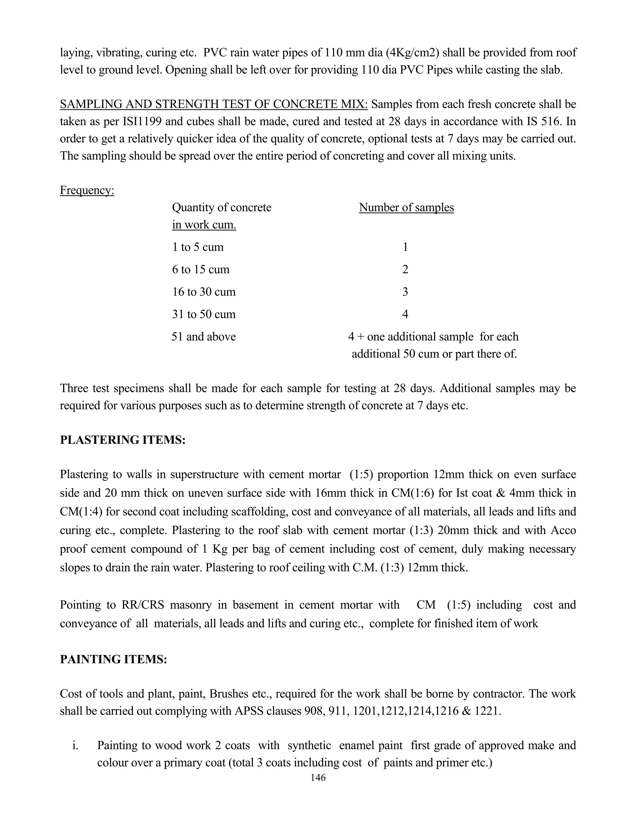 146
laying, vibrating, curing etc. PVC rain water pipes of 110 mm dia (4Kg/cm2) shall be provided from roof
level to ground level. Opening shall be left over for providing 110 dia PVC Pipes while casting the slab.
SAMPLING AND STRENGTH TEST OF CONCRETE MIX: Samples from each fresh concrete shall be
taken as per ISI1199 and cubes shall be made, cured and tested at 28 days in accordance with IS 516. In
order to get a relatively quicker idea of the quality of concrete, optional tests at 7 days may be carried out.
The sampling should be spread over the entire period of concreting and cover all mixing units.
Frequency:
Quantity of concrete Number of samples
in work cum.
1 to 5 cum 1
6 to 15 cum 2
16 to 30 cum 3
31 to 50 cum 4
51 and above 4 + one additional sample for each
additional 50 cum or part there of.
Three test specimens shall be made for each sample for testing at 28 days. Additional samples may be
required for various purposes such as to determine strength of concrete at 7 days etc.
PLASTERING ITEMS:
Plastering to walls in superstructure with cement mortar (1:5) proportion 12mm thick on even surface
side and 20 mm thick on uneven surface side with 16mm thick in CM(1:6) for Ist coat & 4mm thick in
CM(1:4) for second coat including scaffolding, cost and conveyance of all materials, all leads and lifts and
curing etc., complete. Plastering to the roof slab with cement mortar (1:3) 20mm thick and with Acco
proof cement compound of 1 Kg per bag of cement including cost of cement, duly making necessary
slopes to drain the rain water. Plastering to roof ceiling with C.M. (1:3) 12mm thick.
Pointing to RR/CRS masonry in basement in cement mortar with CM (1:5) including cost and
conveyance of all materials, all leads and lifts and curing etc., complete for finished item of work
PAINTING ITEMS:
Cost of tools and plant, paint, Brushes etc., required for the work shall be borne by contractor. The work
shall be carried out complying with APSS clauses 908, 911, 1201,1212,1214,1216 & 1221.
i. Painting to wood work 2 coats with synthetic enamel paint first grade of approved make and
colour over a primary coat (total 3 coats including cost of paints and primer etc.)
 