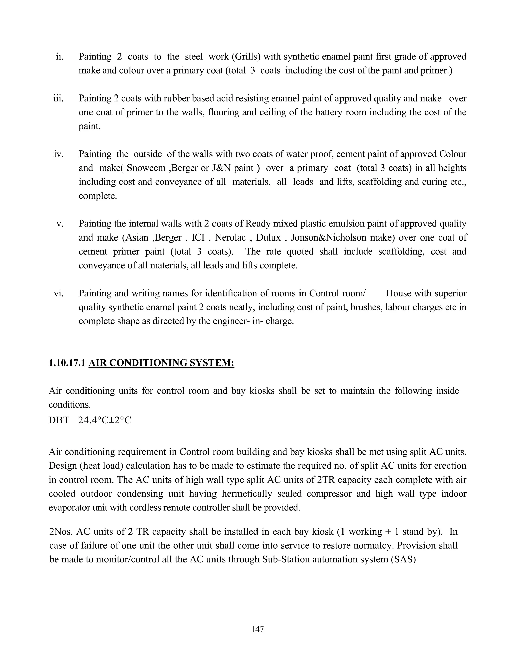 147
ii. Painting 2 coats to the steel work (Grills) with synthetic enamel paint first grade of approved
make and colour over a primary coat (total 3 coats including the cost of the paint and primer.)
iii. Painting 2 coats with rubber based acid resisting enamel paint of approved quality and make over
one coat of primer to the walls, flooring and ceiling of the battery room including the cost of the
paint.
iv. Painting the outside of the walls with two coats of water proof, cement paint of approved Colour
and make( Snowcem ,Berger or J&N paint ) over a primary coat (total 3 coats) in all heights
including cost and conveyance of all materials, all leads and lifts, scaffolding and curing etc.,
complete.
v. Painting the internal walls with 2 coats of Ready mixed plastic emulsion paint of approved quality
and make (Asian ,Berger , ICI , Nerolac , Dulux , Jonson&Nicholson make) over one coat of
cement primer paint (total 3 coats). The rate quoted shall include scaffolding, cost and
conveyance of all materials, all leads and lifts complete.
vi. Painting and writing names for identification of rooms in Control room/ House with superior
quality synthetic enamel paint 2 coats neatly, including cost of paint, brushes, labour charges etc in
complete shape as directed by the engineer- in- charge.
1.10.17.1 AIR CONDITIONING SYSTEM:
Air conditioning units for control room and bay kiosks shall be set to maintain the following inside
conditions.
DBT 24.4°C±2°C
Air conditioning requirement in Control room building and bay kiosks shall be met using split AC units.
Design (heat load) calculation has to be made to estimate the required no. of split AC units for erection
in control room. The AC units of high wall type split AC units of 2TR capacity each complete with air
cooled outdoor condensing unit having hermetically sealed compressor and high wall type indoor
evaporator unit with cordless remote controller shall be provided.
2Nos. AC units of 2 TR capacity shall be installed in each bay kiosk (1 working + 1 stand by). In
case of failure of one unit the other unit shall come into service to restore normalcy. Provision shall
be made to monitor/control all the AC units through Sub-Station automation system (SAS)
 
