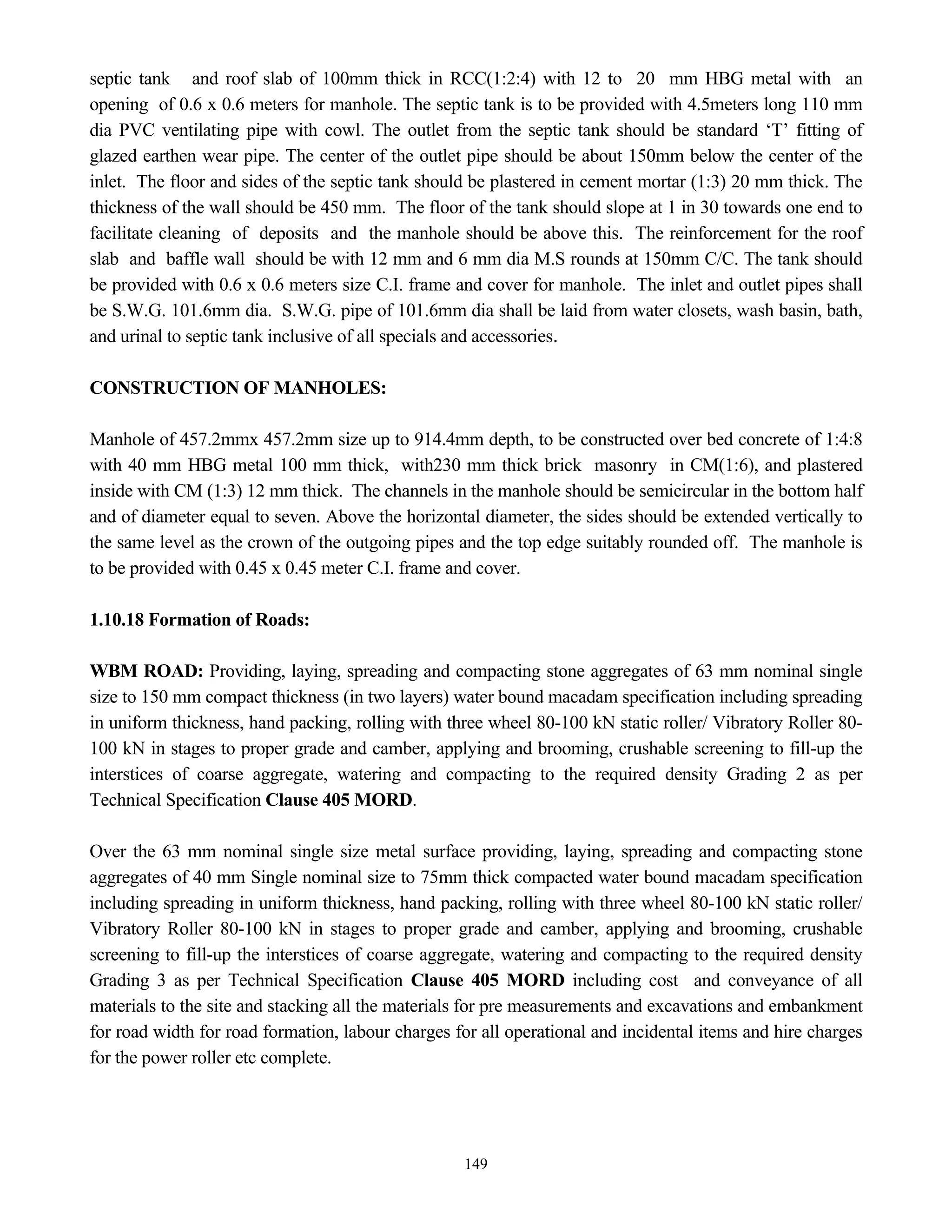 149
septic tank and roof slab of 100mm thick in RCC(1:2:4) with 12 to 20 mm HBG metal with an
opening of 0.6 x 0.6 meters for manhole. The septic tank is to be provided with 4.5meters long 110 mm
dia PVC ventilating pipe with cowl. The outlet from the septic tank should be standard ‘T’ fitting of
glazed earthen wear pipe. The center of the outlet pipe should be about 150mm below the center of the
inlet. The floor and sides of the septic tank should be plastered in cement mortar (1:3) 20 mm thick. The
thickness of the wall should be 450 mm. The floor of the tank should slope at 1 in 30 towards one end to
facilitate cleaning of deposits and the manhole should be above this. The reinforcement for the roof
slab and baffle wall should be with 12 mm and 6 mm dia M.S rounds at 150mm C/C. The tank should
be provided with 0.6 x 0.6 meters size C.I. frame and cover for manhole. The inlet and outlet pipes shall
be S.W.G. 101.6mm dia. S.W.G. pipe of 101.6mm dia shall be laid from water closets, wash basin, bath,
and urinal to septic tank inclusive of all specials and accessories.
CONSTRUCTION OF MANHOLES:
Manhole of 457.2mmx 457.2mm size up to 914.4mm depth, to be constructed over bed concrete of 1:4:8
with 40 mm HBG metal 100 mm thick, with230 mm thick brick masonry in CM(1:6), and plastered
inside with CM (1:3) 12 mm thick. The channels in the manhole should be semicircular in the bottom half
and of diameter equal to seven. Above the horizontal diameter, the sides should be extended vertically to
the same level as the crown of the outgoing pipes and the top edge suitably rounded off. The manhole is
to be provided with 0.45 x 0.45 meter C.I. frame and cover.
1.10.18 Formation of Roads:
WBM ROAD: Providing, laying, spreading and compacting stone aggregates of 63 mm nominal single
size to 150 mm compact thickness (in two layers) water bound macadam specification including spreading
in uniform thickness, hand packing, rolling with three wheel 80-100 kN static roller/ Vibratory Roller 80-
100 kN in stages to proper grade and camber, applying and brooming, crushable screening to fill-up the
interstices of coarse aggregate, watering and compacting to the required density Grading 2 as per
Technical Specification Clause 405 MORD.
Over the 63 mm nominal single size metal surface providing, laying, spreading and compacting stone
aggregates of 40 mm Single nominal size to 75mm thick compacted water bound macadam specification
including spreading in uniform thickness, hand packing, rolling with three wheel 80-100 kN static roller/
Vibratory Roller 80-100 kN in stages to proper grade and camber, applying and brooming, crushable
screening to fill-up the interstices of coarse aggregate, watering and compacting to the required density
Grading 3 as per Technical Specification Clause 405 MORD including cost and conveyance of all
materials to the site and stacking all the materials for pre measurements and excavations and embankment
for road width for road formation, labour charges for all operational and incidental items and hire charges
for the power roller etc complete.
 