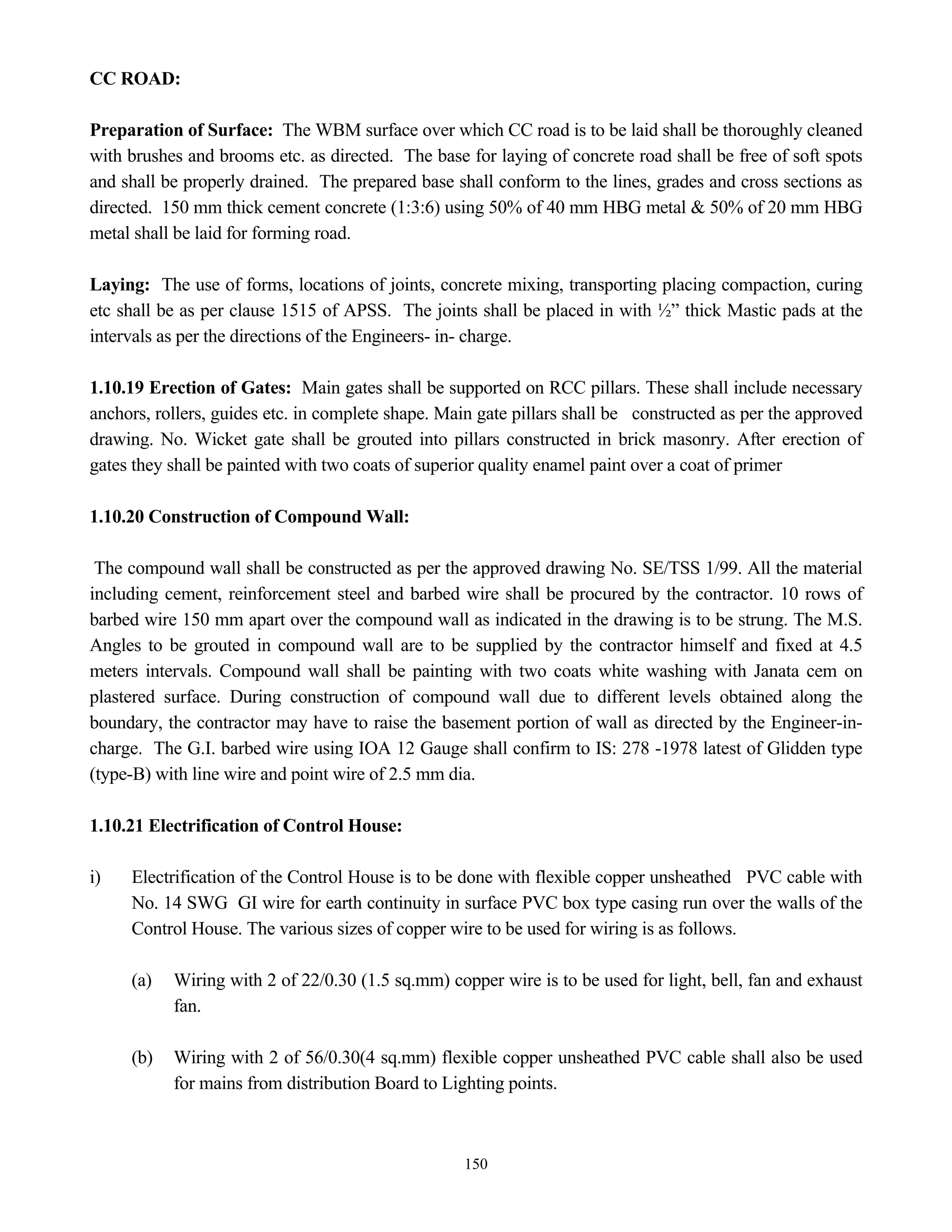 150
CC ROAD:
Preparation of Surface: The WBM surface over which CC road is to be laid shall be thoroughly cleaned
with brushes and brooms etc. as directed. The base for laying of concrete road shall be free of soft spots
and shall be properly drained. The prepared base shall conform to the lines, grades and cross sections as
directed. 150 mm thick cement concrete (1:3:6) using 50% of 40 mm HBG metal & 50% of 20 mm HBG
metal shall be laid for forming road.
Laying: The use of forms, locations of joints, concrete mixing, transporting placing compaction, curing
etc shall be as per clause 1515 of APSS. The joints shall be placed in with ½” thick Mastic pads at the
intervals as per the directions of the Engineers- in- charge.
1.10.19 Erection of Gates: Main gates shall be supported on RCC pillars. These shall include necessary
anchors, rollers, guides etc. in complete shape. Main gate pillars shall be constructed as per the approved
drawing. No. Wicket gate shall be grouted into pillars constructed in brick masonry. After erection of
gates they shall be painted with two coats of superior quality enamel paint over a coat of primer
1.10.20 Construction of Compound Wall:
The compound wall shall be constructed as per the approved drawing No. SE/TSS 1/99. All the material
including cement, reinforcement steel and barbed wire shall be procured by the contractor. 10 rows of
barbed wire 150 mm apart over the compound wall as indicated in the drawing is to be strung. The M.S.
Angles to be grouted in compound wall are to be supplied by the contractor himself and fixed at 4.5
meters intervals. Compound wall shall be painting with two coats white washing with Janata cem on
plastered surface. During construction of compound wall due to different levels obtained along the
boundary, the contractor may have to raise the basement portion of wall as directed by the Engineer-in-
charge. The G.I. barbed wire using IOA 12 Gauge shall confirm to IS: 278 -1978 latest of Glidden type
(type-B) with line wire and point wire of 2.5 mm dia.
1.10.21 Electrification of Control House:
i) Electrification of the Control House is to be done with flexible copper unsheathed PVC cable with
No. 14 SWG GI wire for earth continuity in surface PVC box type casing run over the walls of the
Control House. The various sizes of copper wire to be used for wiring is as follows.
(a) Wiring with 2 of 22/0.30 (1.5 sq.mm) copper wire is to be used for light, bell, fan and exhaust
fan.
(b) Wiring with 2 of 56/0.30(4 sq.mm) flexible copper unsheathed PVC cable shall also be used
for mains from distribution Board to Lighting points.
 