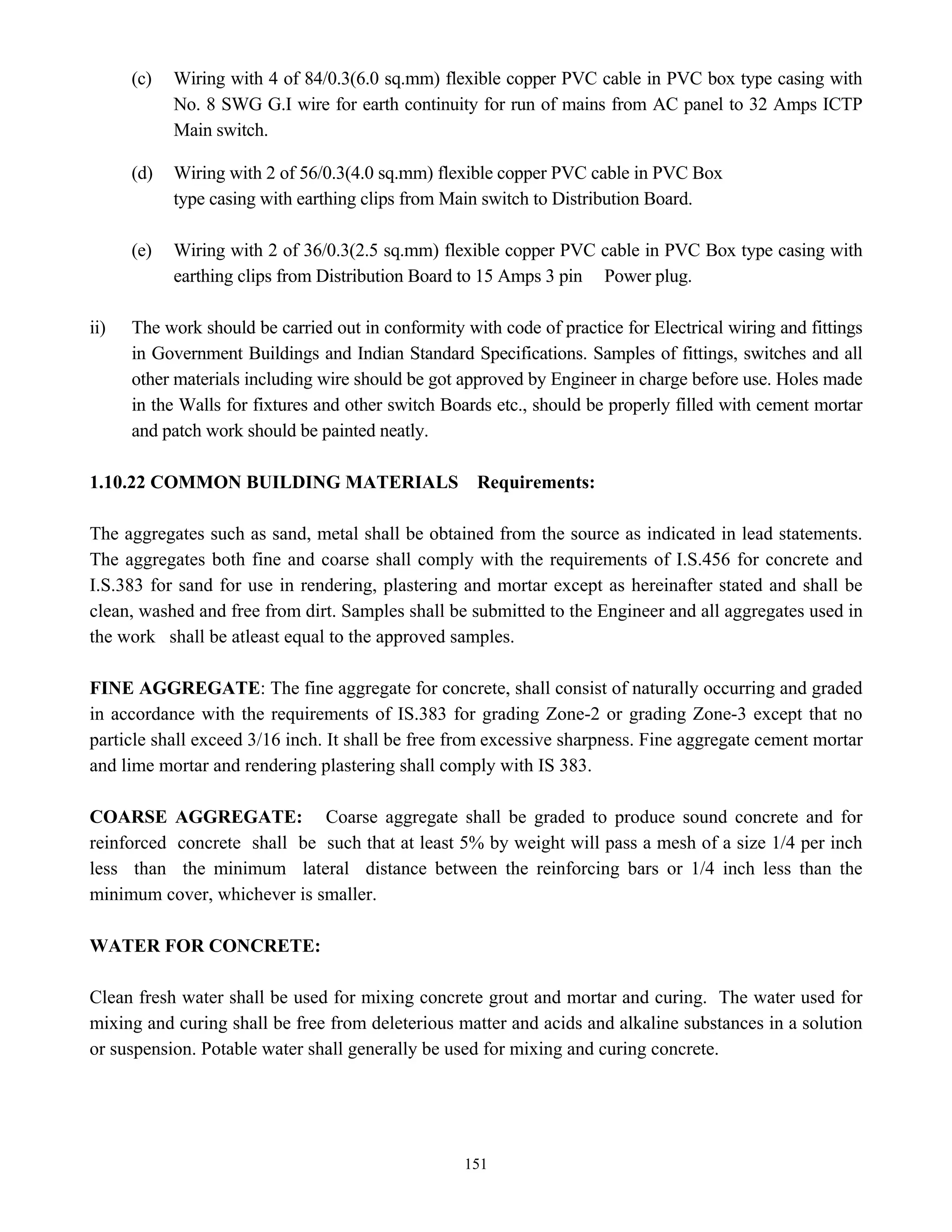 151
(c) Wiring with 4 of 84/0.3(6.0 sq.mm) flexible copper PVC cable in PVC box type casing with
No. 8 SWG G.I wire for earth continuity for run of mains from AC panel to 32 Amps ICTP
Main switch.
(d) Wiring with 2 of 56/0.3(4.0 sq.mm) flexible copper PVC cable in PVC Box
type casing with earthing clips from Main switch to Distribution Board.
(e) Wiring with 2 of 36/0.3(2.5 sq.mm) flexible copper PVC cable in PVC Box type casing with
earthing clips from Distribution Board to 15 Amps 3 pin Power plug.
ii) The work should be carried out in conformity with code of practice for Electrical wiring and fittings
in Government Buildings and Indian Standard Specifications. Samples of fittings, switches and all
other materials including wire should be got approved by Engineer in charge before use. Holes made
in the Walls for fixtures and other switch Boards etc., should be properly filled with cement mortar
and patch work should be painted neatly.
1.10.22 COMMON BUILDING MATERIALS Requirements:
The aggregates such as sand, metal shall be obtained from the source as indicated in lead statements.
The aggregates both fine and coarse shall comply with the requirements of I.S.456 for concrete and
I.S.383 for sand for use in rendering, plastering and mortar except as hereinafter stated and shall be
clean, washed and free from dirt. Samples shall be submitted to the Engineer and all aggregates used in
the work shall be atleast equal to the approved samples.
FINE AGGREGATE: The fine aggregate for concrete, shall consist of naturally occurring and graded
in accordance with the requirements of IS.383 for grading Zone-2 or grading Zone-3 except that no
particle shall exceed 3/16 inch. It shall be free from excessive sharpness. Fine aggregate cement mortar
and lime mortar and rendering plastering shall comply with IS 383.
COARSE AGGREGATE: Coarse aggregate shall be graded to produce sound concrete and for
reinforced concrete shall be such that at least 5% by weight will pass a mesh of a size 1/4 per inch
less than the minimum lateral distance between the reinforcing bars or 1/4 inch less than the
minimum cover, whichever is smaller.
WATER FOR CONCRETE:
Clean fresh water shall be used for mixing concrete grout and mortar and curing. The water used for
mixing and curing shall be free from deleterious matter and acids and alkaline substances in a solution
or suspension. Potable water shall generally be used for mixing and curing concrete.
 