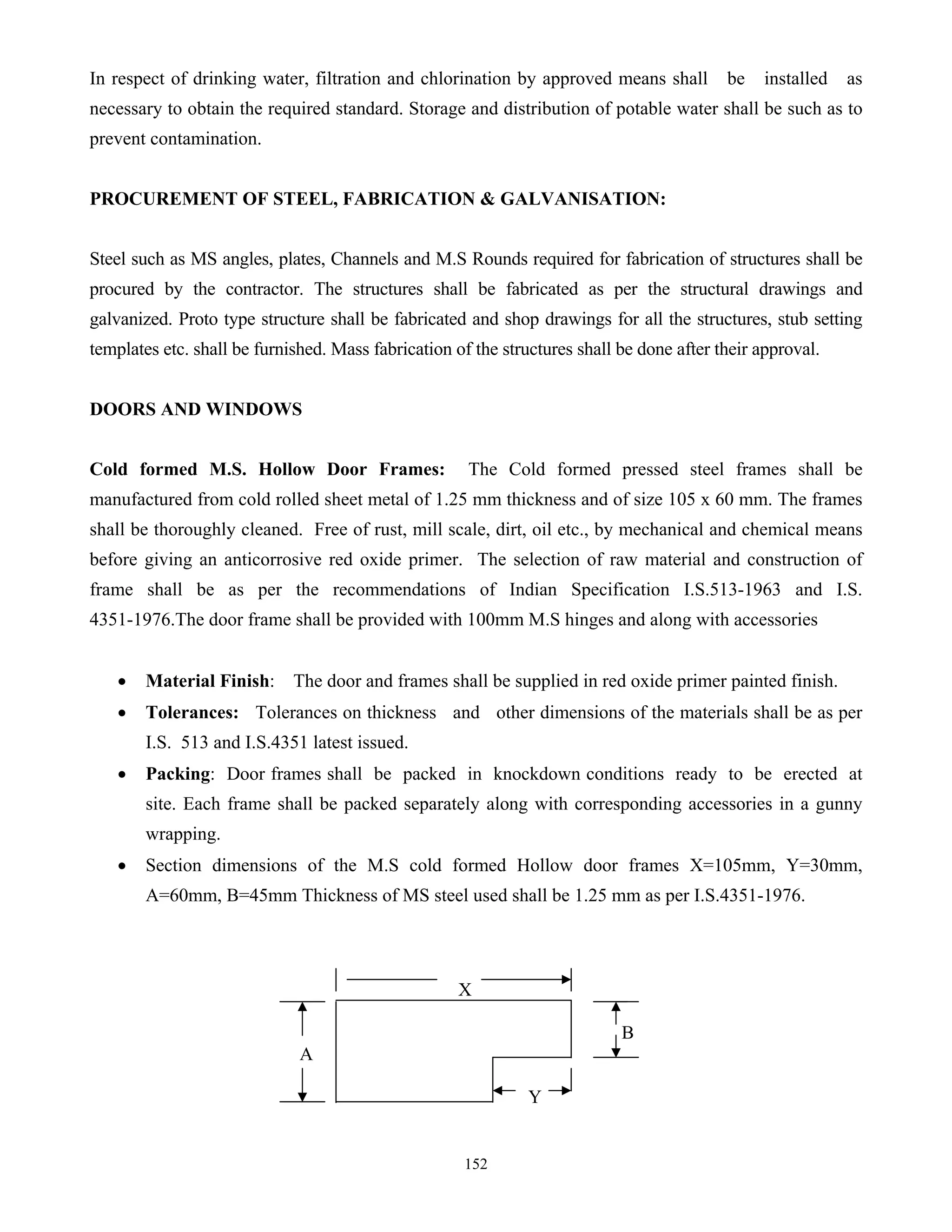 152
In respect of drinking water, filtration and chlorination by approved means shall be installed as
necessary to obtain the required standard. Storage and distribution of potable water shall be such as to
prevent contamination.
PROCUREMENT OF STEEL, FABRICATION & GALVANISATION:
Steel such as MS angles, plates, Channels and M.S Rounds required for fabrication of structures shall be
procured by the contractor. The structures shall be fabricated as per the structural drawings and
galvanized. Proto type structure shall be fabricated and shop drawings for all the structures, stub setting
templates etc. shall be furnished. Mass fabrication of the structures shall be done after their approval.
DOORS AND WINDOWS
Cold formed M.S. Hollow Door Frames: The Cold formed pressed steel frames shall be
manufactured from cold rolled sheet metal of 1.25 mm thickness and of size 105 x 60 mm. The frames
shall be thoroughly cleaned. Free of rust, mill scale, dirt, oil etc., by mechanical and chemical means
before giving an anticorrosive red oxide primer. The selection of raw material and construction of
frame shall be as per the recommendations of Indian Specification I.S.513-1963 and I.S.
4351-1976.The door frame shall be provided with 100mm M.S hinges and along with accessories
• Material Finish: The door and frames shall be supplied in red oxide primer painted finish.
• Tolerances: Tolerances on thickness and other dimensions of the materials shall be as per
I.S. 513 and I.S.4351 latest issued.
• Packing: Door frames shall be packed in knockdown conditions ready to be erected at
site. Each frame shall be packed separately along with corresponding accessories in a gunny
wrapping.
• Section dimensions of the M.S cold formed Hollow door frames X=105mm, Y=30mm,
A=60mm, B=45mm Thickness of MS steel used shall be 1.25 mm as per I.S.4351-1976.
X
B
A
Y
 