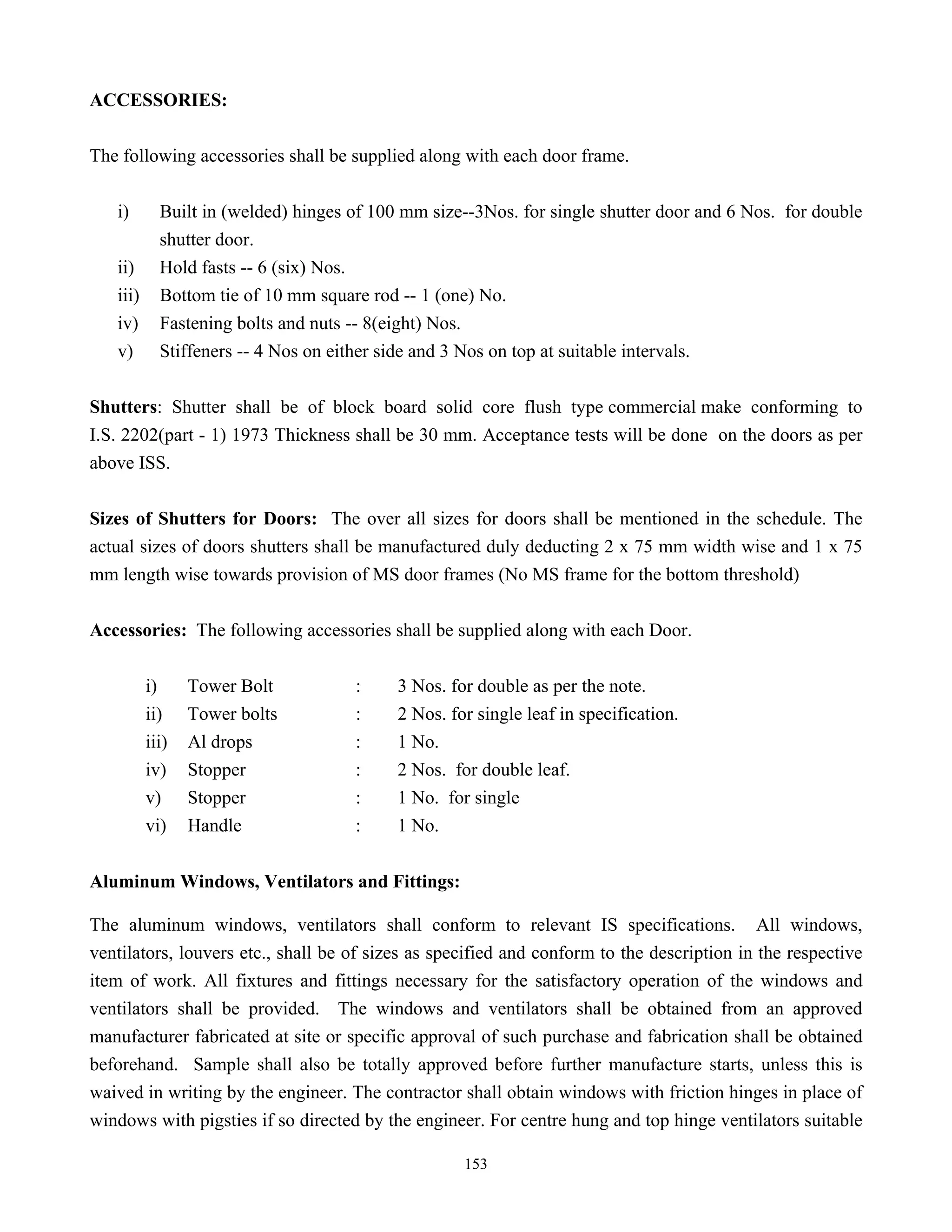 153
ACCESSORIES:
The following accessories shall be supplied along with each door frame.
i) Built in (welded) hinges of 100 mm size--3Nos. for single shutter door and 6 Nos. for double
shutter door.
ii) Hold fasts -- 6 (six) Nos.
iii) Bottom tie of 10 mm square rod -- 1 (one) No.
iv) Fastening bolts and nuts -- 8(eight) Nos.
v) Stiffeners -- 4 Nos on either side and 3 Nos on top at suitable intervals.
Shutters: Shutter shall be of block board solid core flush type commercial make conforming to
I.S. 2202(part - 1) 1973 Thickness shall be 30 mm. Acceptance tests will be done on the doors as per
above ISS.
Sizes of Shutters for Doors: The over all sizes for doors shall be mentioned in the schedule. The
actual sizes of doors shutters shall be manufactured duly deducting 2 x 75 mm width wise and 1 x 75
mm length wise towards provision of MS door frames (No MS frame for the bottom threshold)
Accessories: The following accessories shall be supplied along with each Door.
i) Tower Bolt : 3 Nos. for double as per the note.
ii) Tower bolts : 2 Nos. for single leaf in specification.
iii) Al drops : 1 No.
iv) Stopper : 2 Nos. for double leaf.
v) Stopper : 1 No. for single
vi) Handle : 1 No.
Aluminum Windows, Ventilators and Fittings:
The aluminum windows, ventilators shall conform to relevant IS specifications. All windows,
ventilators, louvers etc., shall be of sizes as specified and conform to the description in the respective
item of work. All fixtures and fittings necessary for the satisfactory operation of the windows and
ventilators shall be provided. The windows and ventilators shall be obtained from an approved
manufacturer fabricated at site or specific approval of such purchase and fabrication shall be obtained
beforehand. Sample shall also be totally approved before further manufacture starts, unless this is
waived in writing by the engineer. The contractor shall obtain windows with friction hinges in place of
windows with pigsties if so directed by the engineer. For centre hung and top hinge ventilators suitable
 