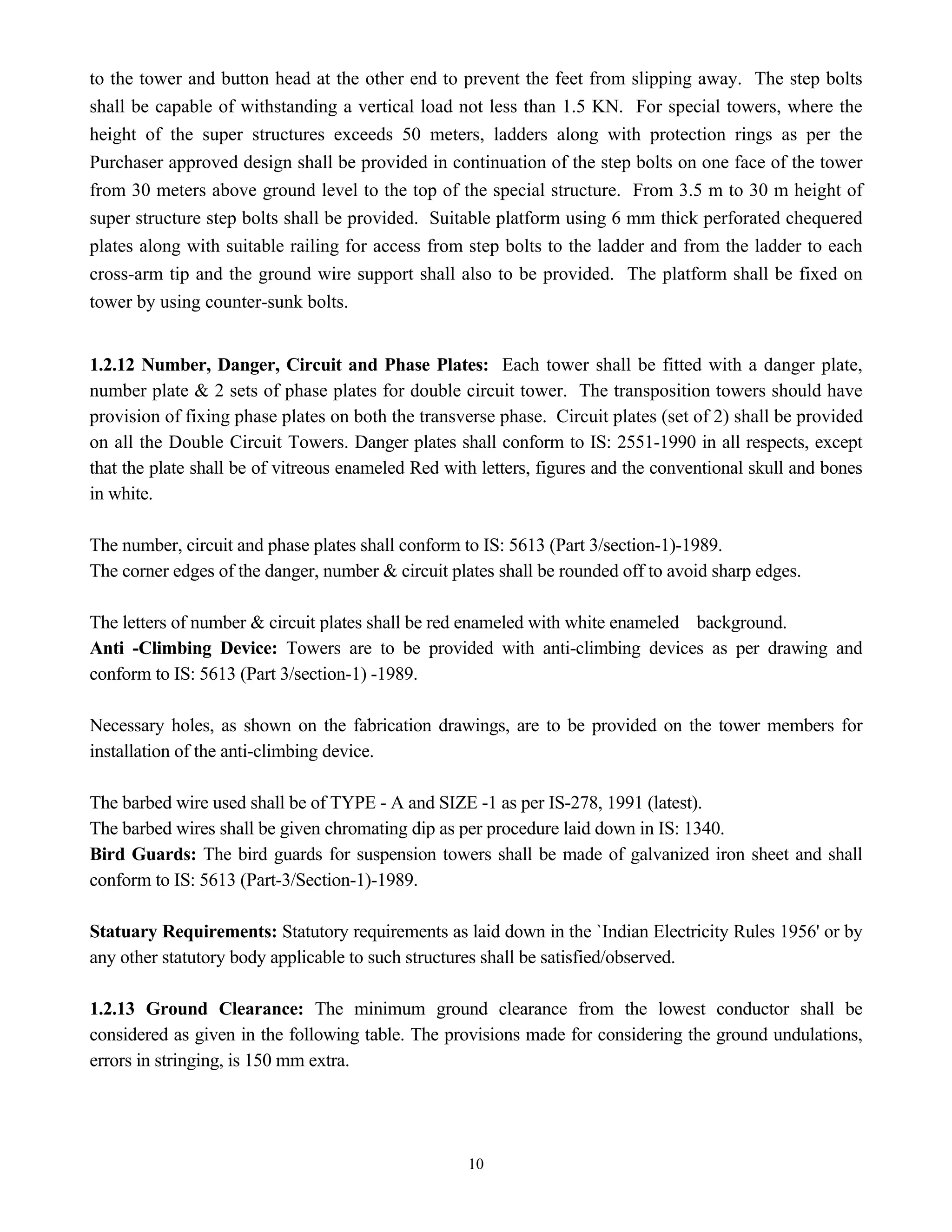 10
to the tower and button head at the other end to prevent the feet from slipping away. The step bolts
shall be capable of withstanding a vertical load not less than 1.5 KN. For special towers, where the
height of the super structures exceeds 50 meters, ladders along with protection rings as per the
Purchaser approved design shall be provided in continuation of the step bolts on one face of the tower
from 30 meters above ground level to the top of the special structure. From 3.5 m to 30 m height of
super structure step bolts shall be provided. Suitable platform using 6 mm thick perforated chequered
plates along with suitable railing for access from step bolts to the ladder and from the ladder to each
cross-arm tip and the ground wire support shall also to be provided. The platform shall be fixed on
tower by using counter-sunk bolts.
1.2.12 Number, Danger, Circuit and Phase Plates: Each tower shall be fitted with a danger plate,
number plate & 2 sets of phase plates for double circuit tower. The transposition towers should have
provision of fixing phase plates on both the transverse phase. Circuit plates (set of 2) shall be provided
on all the Double Circuit Towers. Danger plates shall conform to IS: 2551-1990 in all respects, except
that the plate shall be of vitreous enameled Red with letters, figures and the conventional skull and bones
in white.
The number, circuit and phase plates shall conform to IS: 5613 (Part 3/section-1)-1989.
The corner edges of the danger, number & circuit plates shall be rounded off to avoid sharp edges.
The letters of number & circuit plates shall be red enameled with white enameled background.
Anti -Climbing Device: Towers are to be provided with anti-climbing devices as per drawing and
conform to IS: 5613 (Part 3/section-1) -1989.
Necessary holes, as shown on the fabrication drawings, are to be provided on the tower members for
installation of the anti-climbing device.
The barbed wire used shall be of TYPE - A and SIZE -1 as per IS-278, 1991 (latest).
The barbed wires shall be given chromating dip as per procedure laid down in IS: 1340.
Bird Guards: The bird guards for suspension towers shall be made of galvanized iron sheet and shall
conform to IS: 5613 (Part-3/Section-1)-1989.
Statuary Requirements: Statutory requirements as laid down in the `Indian Electricity Rules 1956' or by
any other statutory body applicable to such structures shall be satisfied/observed.
1.2.13 Ground Clearance: The minimum ground clearance from the lowest conductor shall be
considered as given in the following table. The provisions made for considering the ground undulations,
errors in stringing, is 150 mm extra.
 