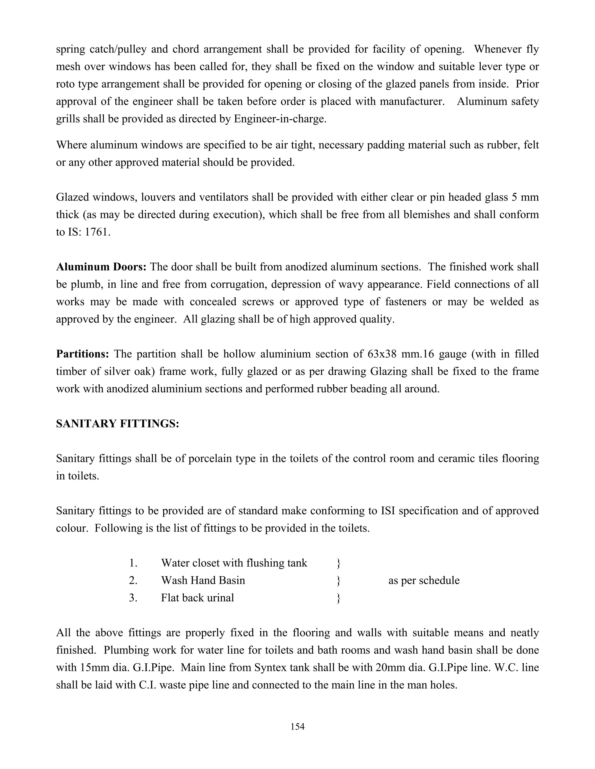 154
spring catch/pulley and chord arrangement shall be provided for facility of opening. Whenever fly
mesh over windows has been called for, they shall be fixed on the window and suitable lever type or
roto type arrangement shall be provided for opening or closing of the glazed panels from inside. Prior
approval of the engineer shall be taken before order is placed with manufacturer. Aluminum safety
grills shall be provided as directed by Engineer-in-charge.
Where aluminum windows are specified to be air tight, necessary padding material such as rubber, felt
or any other approved material should be provided.
Glazed windows, louvers and ventilators shall be provided with either clear or pin headed glass 5 mm
thick (as may be directed during execution), which shall be free from all blemishes and shall conform
to IS: 1761.
Aluminum Doors: The door shall be built from anodized aluminum sections. The finished work shall
be plumb, in line and free from corrugation, depression of wavy appearance. Field connections of all
works may be made with concealed screws or approved type of fasteners or may be welded as
approved by the engineer. All glazing shall be of high approved quality.
Partitions: The partition shall be hollow aluminium section of 63x38 mm.16 gauge (with in filled
timber of silver oak) frame work, fully glazed or as per drawing Glazing shall be fixed to the frame
work with anodized aluminium sections and performed rubber beading all around.
SANITARY FITTINGS:
Sanitary fittings shall be of porcelain type in the toilets of the control room and ceramic tiles flooring
in toilets.
Sanitary fittings to be provided are of standard make conforming to ISI specification and of approved
colour. Following is the list of fittings to be provided in the toilets.
1. Water closet with flushing tank }
2. Wash Hand Basin } as per schedule
3. Flat back urinal }
All the above fittings are properly fixed in the flooring and walls with suitable means and neatly
finished. Plumbing work for water line for toilets and bath rooms and wash hand basin shall be done
with 15mm dia. G.I.Pipe. Main line from Syntex tank shall be with 20mm dia. G.I.Pipe line. W.C. line
shall be laid with C.I. waste pipe line and connected to the main line in the man holes.
 